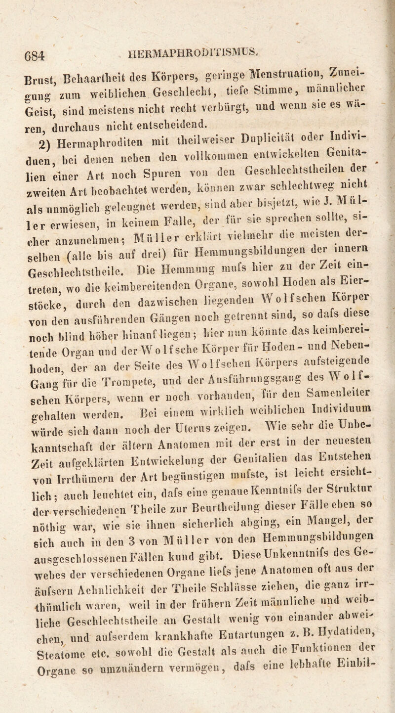 034 HERMAPHROblTiSMUS. Brust, Bcliaartlieit des Körpers, geringe Menstruation, Ziinei- »’uug zum weiblichen Gesclilecht, tiefe Stiuiiue, männlicher Geist, sind meistens nicht recht vetbürgt, und wenn sie es wa- ren, durchaus nicht entscheidend. , v • 2) Hermaphroditen mit iheilweiser Duplicität oder Indivi- duen bei denen neben den vollkommen entwickelten Geuita- ^ llen einer Art noch Spuren von den Geschlcchtstheilen der zweiten Art beobachtet werden, können zwar schlechtweg nie t als unraogiieh geleugnet werden, sind aber bisjetzt, wie K Mül- ler erwiesen, in keinem Falle, der für sie sprechen sollte, si- cher anziiiiehmeii; Müller erklärt vielmehr die meisten der- selben (alle bis auf drei) für Heinmuiigsbildungen der iiinern Geschlechtslheile. Die Hemmung miifs hier zu der Zeit cin- treten wo die keimhereitenden Organe, sowohl Hoden als Eier- stöcke, durch den dazwischen liegenden Wolf sehen Körper von den ausfiihrenden Gängen noch getrennt sind, so dafs diese noch blind höher hiiianf liegen; hier iinii könnte das kcimberei- tende Organ und der Wolf sehe Körper für Hoden - und Neben- hoden der an der Seite des Wolfscheii Körpers aufsteigende Gang für die Trompete, und der Ausfiihrnngsgaiig des Wolf- sehen Körpers, wenn er noch vorhanden, für den Samenleiter gehalten werden. Bei einem wirklich weiblichen Individuum würde sich dann noch der Uterus zeigen, AA'ie sehr die Unbe- kanntschaft der altern Anatomen mit der erst in der neuesten Zeit aufgeklärten Entwickelung der Genitalien das Entstehen von Irrthüinern der Art begünstigen mufste, ist leicht ersicht- lich; auch leuchtet eia, dafs eine genaue Kenntiiifs der Struktur der-verschiedenen Theile zur BeurtheiJiing dieser Falle eben so nöthig war, wie sie ihnen sicherlich abgiiig, ein Mangel, der sich auch in den 3 von Müller von den Hemmungsbildungen ansgeschlosseiieiiFällen kund gibt. DieseUnkeniitnifs des Ge- webes der verschiedenen Organe liefs jene Anatomen oft aus der äufsern Aehnlichkeit der Theile Schlüsse ziehen, die ganz irr- ihüralich waren, weil in der frühem Zeit männliche und weib- liche Geschlechtslheile an Gestalt wenig von einander abwei- chen, lind aiitserdem krankhafte Entartungen z. B. Hydaliden, Sleatome etc. sowohl die Gestalt als auch die Funktionen der Organe so nmzuändern vermögen, dafs eine lebhafte Einhil-