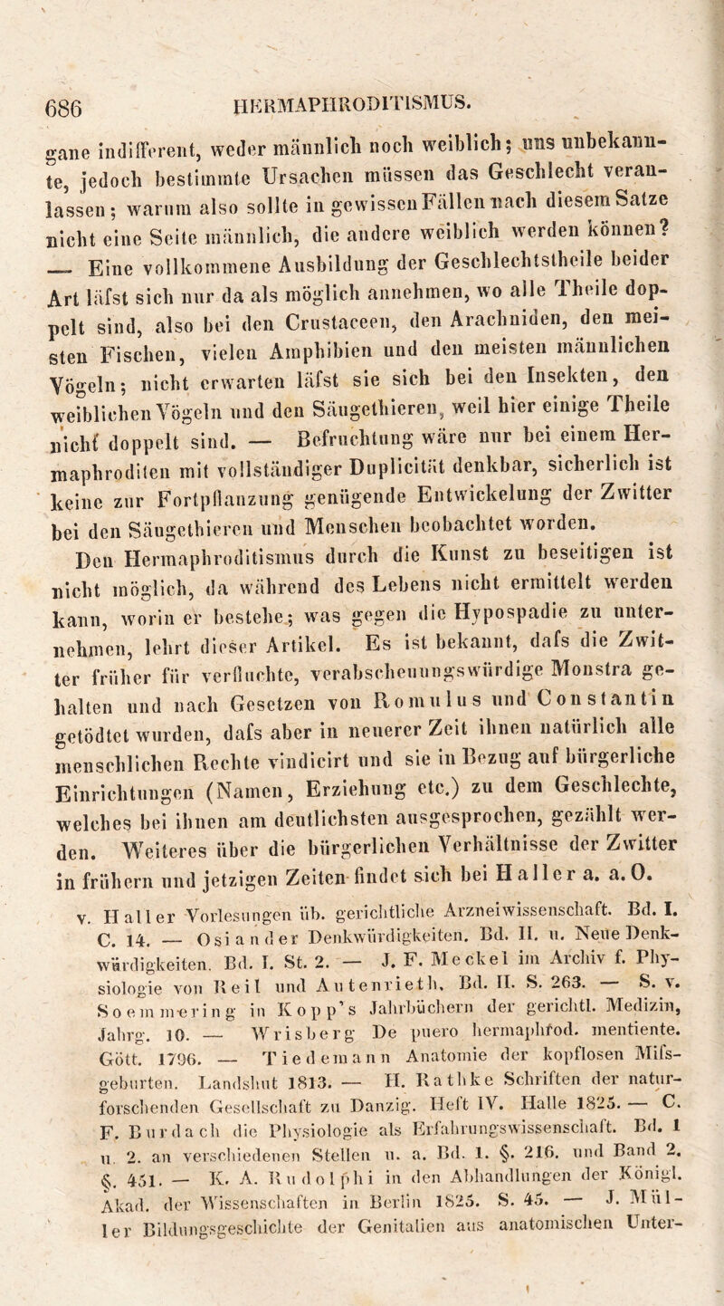 (386 IIKRMAPIIRODITISMUS. gaiie indilFereiit, weder mäniillcli noch weiblich; uns unbekann- te, jedoch bestimmte ürsacheii müssen das Geschlecht veran- lassen; warum also sollte in gewissen Fällen nach diesem Satze nicht eine Seite männlich, die andere weiblich werden können? Eine vollkommene Ausbildung der Geschlechtstheile beider Art läfst sich nur da als möglich aiinehmen, wo alle Theile dop- pelt sind, also bei den Crustaceen, den Arachuiden, den mei- sten Fischen, vielen Amphibien und den meisten männlichen Vögeln; nicht erwarten läfst sie sich bei den Insekten, den weiblichen Vögeln und den Säugethieren, weil hier einige Theile nicht' doppelt sind. — Befruchtung wäre nur bei einem Her- maphroditen mit vollständiger Duplicität denkbar, sicherlich ist ‘ keine zur Fortpfianzung genügende Entwickelung der Zwitter bei den Säugetbieren und Menschen beobachtet worden. Den Hermaphroditisinus durch die Kunst zu beseitigen ist nicht möglich, da während des Lebens nicht ermittelt werden kann, worin er bestehe,; was gegen die Hypospadie zu unter- nehmen, lehrt dieser Artikel. Es ist bekannt, dafs die Zwit- ter früher für veriluchte, verabscheuungswürdige Monstra ge- halten und nach Gesetzen von Romulus und Constantin getödtet wurden, dafs aber in neuerer Zeit ihnen natürlich alle menschlichen Rechte vludlcirt und sie in Bezug auf bürgerliche Einrichtungen (Namen, Erziehung etc.) zu dem Geschlechte, welches bei ihnen am deutlichsten ausgesprochen, gezählt wer- den. Weiteres über die bürgerlichen Verhältnisse der Zwitter in frühem und jetzigen Zeiten-findet sich bei Haller a. a.0. v, Haller Vorlesungen üb. gericlitliclie Arzneiwisseiiscliaft. Bd. I. C. 14. — Osiauder Denkwürdigkeiten. Bd. II. n. Neue Denk- würdigkeiten. Bd. I. St. 2. — J. F. Meckel iin Aichiv f. Phy- siologie von Beit und Antenrieth, Bd. 11. S. 263. S. \. S0 ein in-erin g in Kopp's Jalirbücliern der gerichtl. Medizin, Jalirg. ]0. Wrisberg De puero herinaphfod. mentiente. Gott. 1796. — Tiedemann Anatomie der kopflosen Mifs- geburten. Landsliut 1813. — H. Rathke Schriften der natur- forschenden Gesellschaft zn Danzig. Heit IV. Halle 1825. C. F. Bur dach die Physiologie als Erfahrungswissenschaft. Bd. 1 n. 2. an verschiedenen Stellen n. a. Bd. 1. §. 216. und Band 2. §, 451. — K. A. Rudolphi in den Aldiandluiigen der König!. Akad. der Wissenschaften in Berlin 1825. S. 45. J. ]\lnl- 1er Bildiingsgeschichte der Genitalien aus anatomischen Unter-