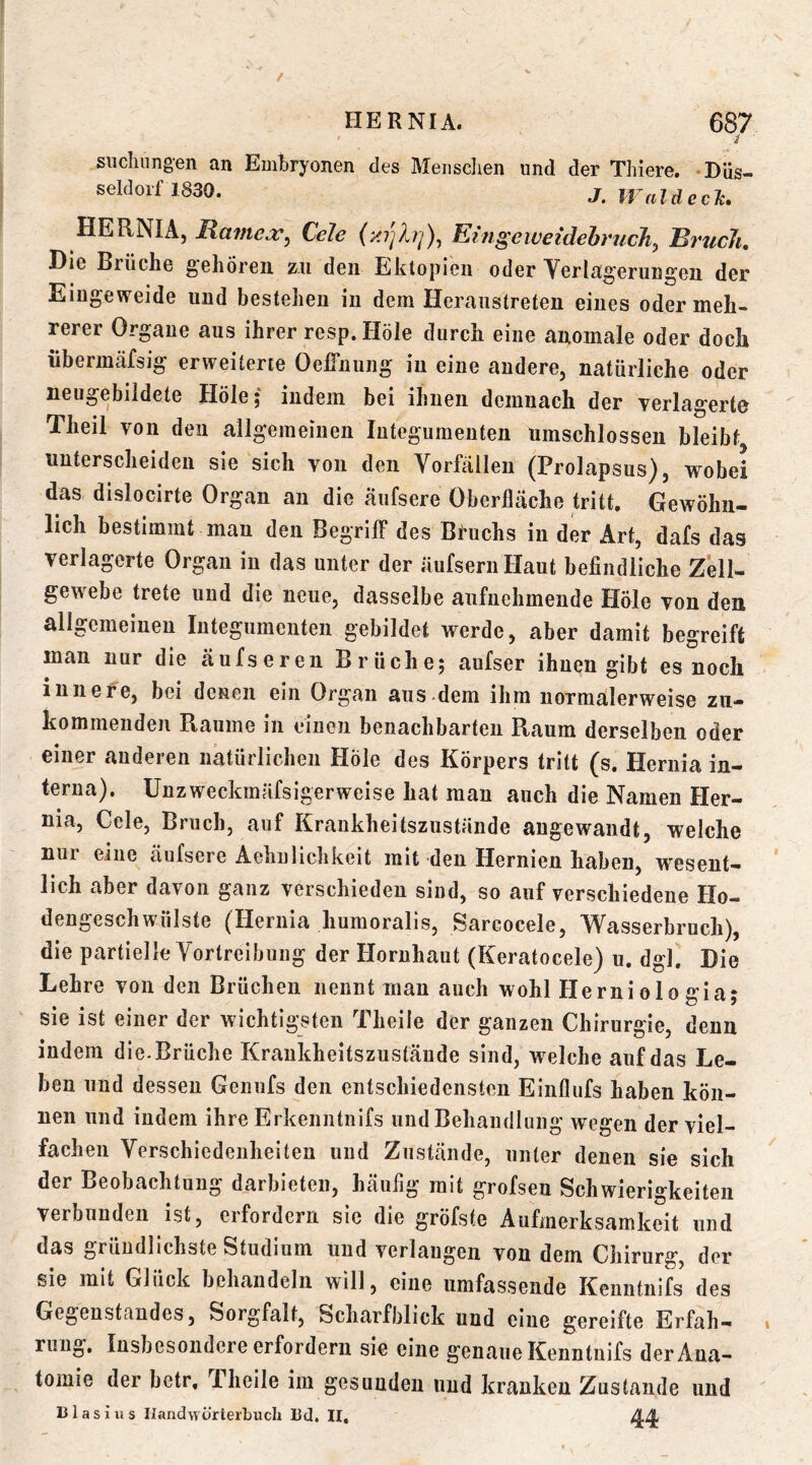 siiclmngen an Embryonen des Menschen und der Thiere. Düs- seldorf 1830. j. Idee Je. HERNIA, Rame:c^ Cele Eingeweidehruch^ Bruch, Die Brüche gehören zu den Ektopieii oder Yerlagerungen der Eingeweide und bestehen in dem Heraiistreten eines oder meh- rerer Organe aus ihrer resp. Hole durch eine anomale oder doch übermäfsig erweiterte Oeffnung in eine andere, natürliche oder neugebiidete Hole; indem bei ihnen demnach der verlagerte Theil von den allgemeinen Integumenten umschlossen bleibt unterscheiden sie sich von den Vorfällen (Prolapsus), wobei das dislocirte Organ an die äufsere Oberfläche tritt. Gewöhn- lich bestimmt man den BegrilF des Bfuchs in der Art, dafs das verlagerte Organ in das unter der äufseruHaut befindliche Zell- gewebe trete und die neue, dasselbe aufnehmende Höle von den allgemeinen Integumenten gebildet werde, aber damit begreift man nur die äufseren Brüche; aufser ihnen gibt es noch innefe, bei denen ein Organ aiis-dem ihm normalerweise zu- kommenden Raume in einen benachbarten Raum derselben oder einer anderen natürlichen Höle des Körpers tritt (s. Hernia in- terna). ünzweckmäfsigerweise hat man auch die Namen Her- nia, Cele, Bruch, auf Krankheitszustände angewandt, welche nui eine äufsere Aehulichkeit mit den Hernien haben, wesent- lich aber davon ganz verschieden sind, so auf verschiedene Ho- dengeschwülste (Hernia humoralis, Sarcocele, Wasserbruch), die partielle Vortreibung der Hornhaut (Keratocele) u. dgl. Die Lehre von den Brüchen nennt man auch wohl Herniologia; sie ist einer der wichtigsten Theile der ganzen Chirurgie, denn indem die-Brüche Krankheitszustände sind, welche auf das Le- ben und dessen Genufs den entschiedensten Einflufs haben kön- nen und indem ihre Erkenntnifs und Behandlung wegen der viel- fachen Verschiedenheiten und Zustände, unter denen sie sich der Beobachtung darbieten, häufig mit grofsen Schwierigkeiten verbunden ist, erfordern sie die gröfste Aufmerksamkeit und das gründlichste Studium und verlangen von dem Chirurg, der sie mit Glück behandeln will, eine umfassende Kenntnifs des Gegenstandes, Sorgfalt, Scharfblick und eine gereifte Erfah- » ruug. Insbesondere erfordern sie eine genaue Kenntnifs der Ana- tomie der betr, Theile im gesunden und kranken Zustande und Blasius IlandwürierLuch Bel. II, 44