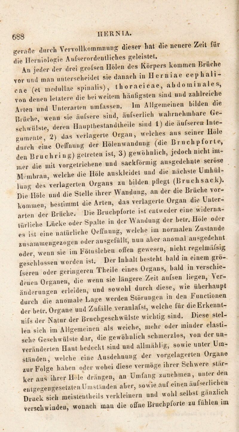 gorafle .Inrcl. Ve. vollkommin.ng dieser hat die neuere Zeit für die Herniologie Aiifserordeultiches geleistet. „ . An ieder der drei grotsen Holen des Körpers kommen Bruche vor und man milerscheidet sie danach in Herniae cepha i- eae (et medullae spinalis), thoracicae, abdominales, v„u denen letztere die bei weitem hänligsten sind und zahlreiche Arten und Unterarten umfassen. Im Allgemeinen bilden die Biücbe, wenn sie äuCsere sind, äufserlich wahrnehmbare Ge- schwülste, deren Hauplbestandtheile sind 1) die aufseren Inte- »iimenle, 2) das verlagerte Organ, welches aus seiner Hole durch eine OclfiHing der Höleuwaudiing (die Brnchpforte, den Bruchei ug) getreten ist, 3) gewöhnlich, jedoch nicht im- .„er die mit vorgetriebene und sackförmig ausgedehnte seröse , M uibraii, welche die Höle anskleidet und die nächste Umhiil- Inag des verlagerten Organs zn bilden pflegt (Bruchsack). Diiaiöle und die Stelle ihrer Wandung, an der die Brnche vor- komineu, bestimmt die Arten, das verlagerte Organ die Uuter- .arten der Brüche. Die Bruchpforte ist entweder eine widerua- lüriiche Lücke oder Spalte in der Wandung der betr. Hole oder es ist eine natürliche Oeffnuug, welche im normalen Zustande znsammengezogen oder ausgefiillt, nun .aber anomal ansgedehn „der wenn sie im Fötusleben offen gewesen, nicht regelmafsig geschlossen worden ist. Der Inhalt besteht bald in einem grö- fseren oder geringeren Theile eines Org.ans, bald in verschie- denen Organen, die wenn sie längere Zeit anfsen .‘“'S«“- ändernngen erleiden, und sowohl durch diese, wie ubeOuanpt durch die .anomale Lage werden Störungen i« den Fimctionen der betr. Organe und Zufälle veranlafst, welche für dieErkenn - uifs der N<atur der Brucligeschwülste wichtig sind. Diese s e - len sich im Allgemeinen als weiche, mehr oder minder elasti- sche Geschwülste dar, die gewöhnlich schmerzlos, von der un- veränderten Haut bedeckt sind und allmählig, sowie unter Um- ständen, welche eine Ansdehuuug der vorgelagerten Organe zur Folge haben oder wobei diese vermöge ihrer Schwere star- ker aus ihrer Höle dr.ängen, an Umfang zunehmen, unter den entire<rengesetzteiiUiustäudeii aber, sowie auf einen äufserlicheu Druck sich meisteutheils verkleinern und wohl selbst gänzlich verschwinden, wonach mau die offne Bruchplörte zu fühlen im