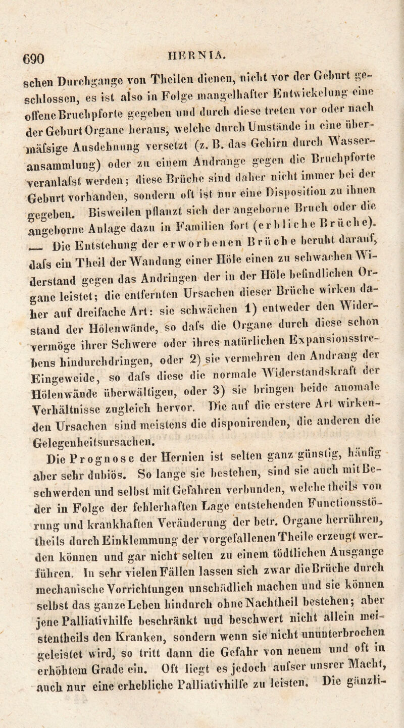 sclieii Diircligange von Thellen diciion, iiiclit vor dor Gebnrt go- schlossen, es ist also in Folge maiigelliaftcr Entttickeliing eine offeneBi'uclipforle gegeben viinl duich diese treten vor oder nach der Geburt Organe heraus, welche durch Umstande m eine iibcr- inäfsige Ausdehunug versetzt (z. B. das Gehirn durch Wassei- ansammlnug) oder zu einem Andrange gegen die Bruchpforte veranlafst werden; diese Brüche sind daher nicht immer bei der Geburt vorhanden, sondern oft ist nnr eine Disposition zu ihnen gegeben. Bisweilen pdanzt sich der angeborne Bruch oder die an-'eborne Anlage dazu in Familien fort (erbliche Brüche). Die Biitstehnng der erworbenen Briich e beruht darauf, dafs ein Theil derWaiidnng einer Hole einen zu schwachen Wi- derstand gegen das Aiidriiigen der in der Hole befindlichen Or- gane leistet; die entfernten Ursachen dieser Brüche wirken da- her auf dreifache Art: sic schwaciien 1) entweder den Wider- stand der Hölenwäiide, so dafs die Organe durch diese schon vermöge ihrer Schwere oder ihres natürlichen Expaiisioiisstrc- hens hindnrehdringen, oder 2) sie vermehren den Andrang der Eingeweide, so dafs diese die normale Widerstandskraft der Hölenwäiide überwältigen, oder 3) sie bringen beide anomale Verhältnisse zugleich hervor. Die auf die erstere Art wirken- den Ursachen sind meistens die dispouirendcii, die anderen die Gelegenheitsursaclieii, Die Prognose der Hermen ist selten ganz günstig, liäufig aber sehr dubiös. So lange sie bestellen, sind sie auch mit Be- schwerden und selbst mit Gefahren verbunden, welche tlicils von der in Folge der fehlerhaften Lage entstehenden Fniictionssto-. rimg und krankhaften Veränderung der betr. Organe herrühren, theils durch Einklemmung der vorgefallenen Theile erzeugt wer- den können und gar nicht selten zu einem tödtlicheii Ausgange führen. In sehr vielen Fällen lassen sich zwar die Brüche durch mechanische Vorrichtungen unschädlich machen und sie können selbst das ganze Leben hindurch ohne Nachtheil bestehen; aber jene Palliativhilfe beschränkt und beschwert nicht allein mei»« stentheils den Kranken, sondern wenn sie nicht ununterbrochen geleistet wird, so tritt dann die Gefahr von neuem und oft in erhöhtem Grade ein. Oft liegt es jedoch aiifscr unsrer Macht, auch nur eine erhebliche Palliativhilfe zu leisten. Die gänzli-