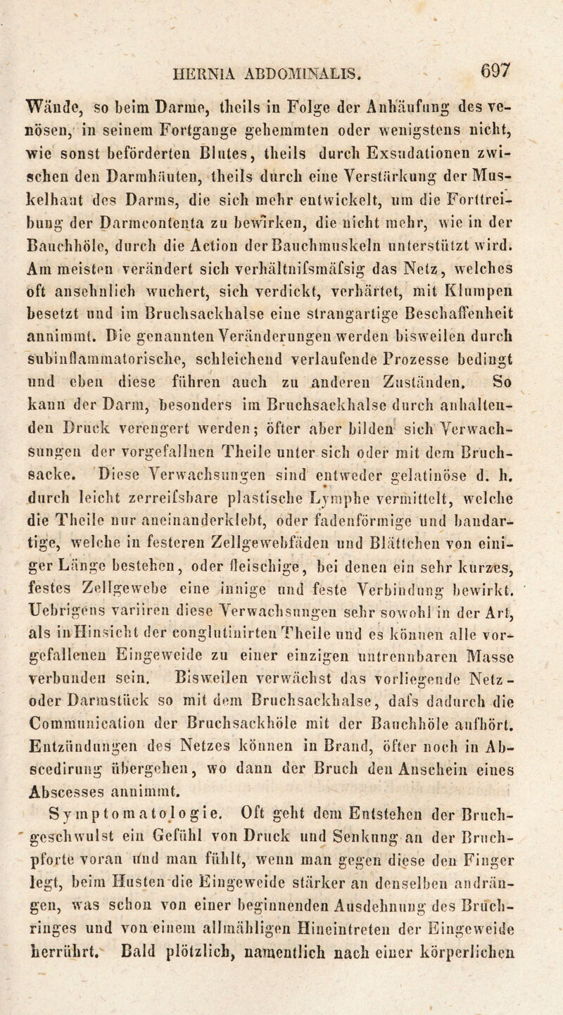 Wäude, so beim Darme, thcils in Folge der Anhäiifiiug des ve- nösen, in seinem Fortgänge gehemmten oder wenigstens nicht, wie sonst beförderten Blutes, theils durch Exsudationen zwi- schen den Darmhruiten, theils durch eine Verstärkung der Mus- kelhaut des Darms, die sich mehr entwickelt, um die Forttrei- bung der Darmcontenta zu bewirken, die nicht mehr, wie in der Bauchhöle, durch die Actiou der Bauchmuskeln unterstützt wird. Am meisten verändert sich verhältnifsmäfsig das Netz, welches oft ansehnlich wuchert, sich verdickt, verhärtet, mit Klumpen besetzt nud im Bruchsackhalse eine slraiigartige Beschaffenheit annimmt. Die genaimteii Veränderungen werden bisweilen durch subinflaramatorlsclie, schleichend verlaufende Prozesse bedingt und eben diese führen auch zu anderen Zuständen. So kann der Darm, besonders iin Bruchsackhaise durch anhalten- den Druck verengert werden; öfter aber bilden sich Verwach- sungen der vorgefalliien Theile unter sich oder mit dem Bruch- sacke. Diese Verwachsungen sind entweder gelatinöse d. h, durch leicht zerreifsbare plastische Lymphe vermittelt, welche die Theile nur aneiiianderklebt, oder fadenförmige und bandar- tige, welche in festeren Zellgewebfädeii und Blättchen von eini- ger Länge bestehen, oder fleischige, bei denen eia sehr kurzes, festes Zellgewebe eine innige und feste Verbindung bewirkt, Uebrigens variiren diese Verwachsungen sehr sowohl in der Art, als iiiHinsicht der conglutinirten Theile und es können alle vor- gefallenen Eingeweide zu einer einzigen untrennbaren Masse verbunden sein. Bisweilen verwächst das vorliegende Netz- oder Darmstück so mit dem Bruchsackhalse, dafs dadurch die Comrauiiication der Bruchsackhöle mit der Bauchhöle aufhört. Entzündungen des Netzes können in Brand, öfter noch in Ab- scediruiig übergehen, wo dann der Bruch den Anschein eines Abscesses annimmt. Symptomatologie. Oft geht dem Entstehen der Bruch- ' geschwulst ein Gefühl von Druck und Senkung an der Bruch- pforte voran itnd man fühlt, wenn man gegen diese den Finger legt, beim Husteirdie Eingeweide stärker an denselben andrän- gen, v/as schon von einer beginnenden Ausdehiinug des Bruch- ringes und von einem allmähligen Hiiieintreten der Eingeweide herrührt. Bald plötzlich, namentlich nach einer körperlichen