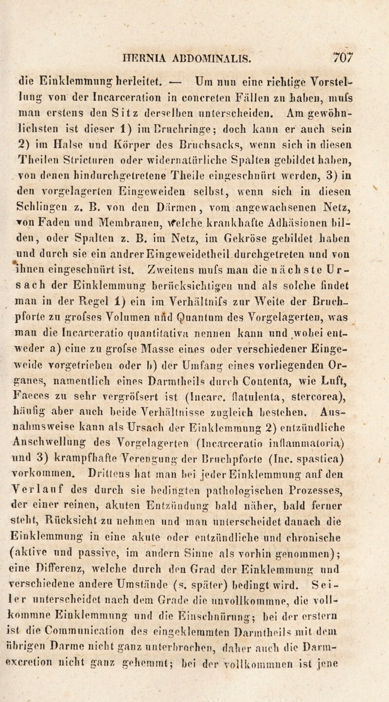 die Elnklemmnng herleitet. — Um iiiiii eine richtige Vorstel- lung von der Incarceration in concreten Fällen zn haben, mnfs man erstens den Sitz derselben unterscheiden. Am gewöhn- lichsten ist dieser 1) im Crnchringe; doch kann er auch sein 2) im Halse und Körper des Bnichsacks, wenn sich in diesen Theilen Strictiiren oder wideroatiirliche Spalten gebildet haben, von denen hindnrehgetretene Theile eingeschnürt werden, 3) in den vorgelagerten Eingeweiden selbst, wenn sich in diesen Schlingen z. B. von den Därmen, vom angewachsenen Netz, ▼Oll Faden und Membranen, Afelchc krankhafte Adhäsionen bil- den, oder Spalten z. B. im Netz, im Gekröse gebildet haben und durch sie ein andrer Eingeweidetheil durchgetreten und von ihnen eingeschnürt ist. Zweitens mnfs man die näch ste Ur- sach der Einklemmung berücksichtigen und als solche findet man in der Ptegel 1) ein im Verhältnifs zur Weite der Briich- pforte zn grofses Volumen und Quantum des Vorgelagerten, was mau die Incarceratio qiiantitativa nennen kann und wobei ent- weder a) eine zu grofse Masse eines oder verschiedener Einge- weide vorgetrieben oder b) der üinfang eines vorliegenden Or- ganes, namentlich eines Darmtheils durch Contenta, wie Luft, Faeces zu sehr vergröfsert ist (liicarc. ilatiilenta, stercorea), häufig aber auch beide Verhältnisse zugleich bestehen. Aus- nahmsweise kann als Ursach der Einklemmung 2) entzündliche Anschwellung des Vorgelagerten (Incarceratio inllammatoria) und 3) krampfhafte Verengung der Bruchpforte (Inc. spastica) Vorkommen, Drittens hat man bei jeder Eiiikleramnng auf den Verlauf des durch sie bedingten pathologischen Prozesses, der einer reinen, akuten Entzündung bald näher, bald ferner steht, Ptücksicht zu nehmen und man unterscheidet danach die Einklemmung in eine akute oder entzündliche und chronische (aktive und passive, im andern Sinne als vorhin genommen); eine Differenz, welche durch den Grad der Einklemmung und verschiedene andere Umstände (s. später) bedingt wird. Sei- ler unterscheidet nach dem Grade die niivollkommne, die voll- kommne Einklemmung und die Einschnürung; bei der ersterii ist die Commnnication des eingeklemmten Darmtheils mit dem übrigen Darme nicht ganz unterbrochen, daher auch die Darm- exeretion nicht ganz gehemmt; bei der Yollkommneli ist jene