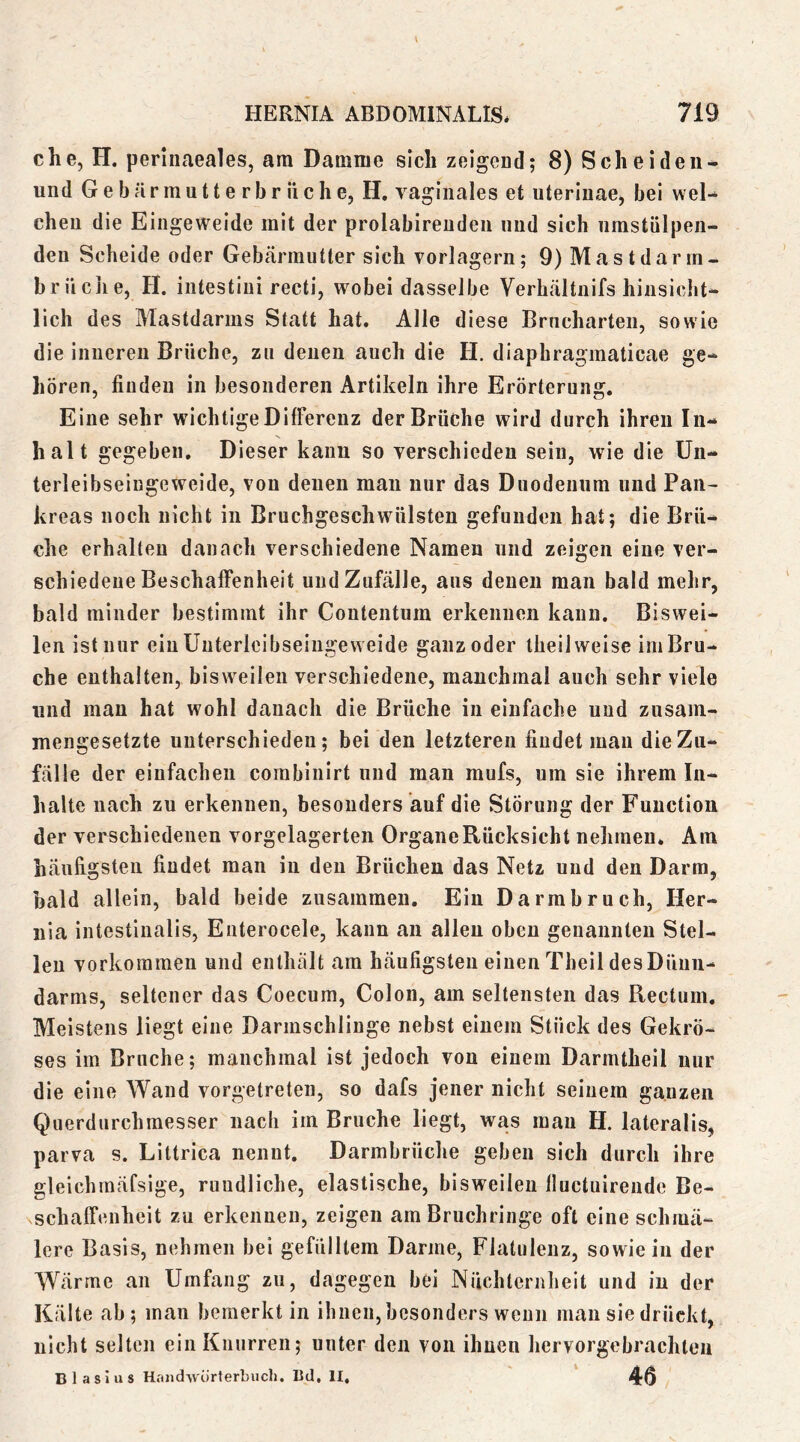 che, H. perinaeales, am Damme sich zeigead; 8) Scheiden- und Gebärmutterbr liehe, H, vaginales et uteriuae, bei wel- chen die Eingeweide mit der prolabirenden niid sich nmstülpeii- den Scheide oder Gebärmutter sich vorlagern; 9) Mast dar in- brüche, H. intestini recti, wobei dasselbe Verhältnifs hinsicht- lich des Mastdarms Statt hat. Alle diese Brncharten, sowie die inneren Brüche, zu denen auch die H. diaphragmaticae ge- hören, finden in besonderen Artikeln ihre Erörterung. Eine sehr wichtige Differenz der Brüche wird durch ihren In- halt gegeben. Dieser kann so verschieden sein, wie die Un- terleibseingeweide, von denen man nur das Duodenum und Pan- kreas noch nicht in Bruchgeschwülsteu gefunden hat; die Brü- che erhalten danach verschiedene Namen und zeigen eine ver- schiedene Beschaffenheit und Zufälle, aus denen man bald mehr, bald minder bestimmt ihr Contentum erkennen kann. Biswei- len ist nur einünterleibseingeweide ganz oder theil weise im Bru- che enthalten, bisweilen verschiedene, manchmal auch sehr viele lind man hat wohl danach die Brüche in einfache und zusam- mengesetzte unterschieden; bei den letzteren findet mau die Zu- fälle der einfachen corabinirt und man mufs, um sie ihrem In- halte nach zu erkennen, besonders auf die Störung der Function der verschiedenen vorgelagerten Organe Rücksicht nehmen. Am häufigsten findet man in den Brüchen das Netz und den Darm, bald allein, bald beide zusammen. Ein Darmbruch, Her- nia intestinalis, Enterocele, kann an allen oben genannten Stel- len Vorkommen und enthält am häufigsten einen Theil desDünn- darms, seltener das Coecum, Colon, am seltensten das Rectum. Meistens liegt eine Darinschlinge nebst einem Stück des Gekrö- ses im Bruche; manchmal ist jedoch von einem Darmtheil nur die eine Wand vorgetreten, so dafs jener nicht seinem ganzen Querdurchmesser nach im Bruche liegt, was mau H. lateralis, parva s. Littrica nennt. Darmbrüche geben sich durch ihre gleichmäfsige, rundliche, elastische, bisweilen fluctuirende Be- schaffenheit zu erkennen, zeigen am Bruchringe oft eine schmä- lere Basis, nehmen bei gefülltem Darme, Flatulenz, sowie in der Wärme an Umfang zu, dagegen bei Nüchternheit und in der Kälte ab; mau bemerkt in ihnen, besonders wenn man sie drückt, nicht selten ein Knurren; unter den von ihnen hervorgebrachleii Blasius Handwörterbuch. Bd, II, 46