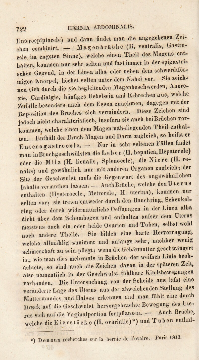 Enteroepiplocele) und dann findet man die angegebenen Zei- chen comblnirt. -- Magenbrüche (H. veutralis, Gastro- cele im engsten Sinne), welche einen Theil des Magens ent- halten, kommen nur sehr selten und fast immer in der epigastri- schen Gegend, in der Linea alba oder neben dem schwerdtför- migeii Knorpel, höchst selten unter dem Nabel vor. Sie zeich- nen sich durch die sie begleitenden Magenbeschwerden, Anore- xie, Cardialgie, häufiges üebelseiu und Erbrechen aus, welche Zuklle besonders nach dem Essen zunehmen, dagegen mit der Reposition des Bruches sich vermindern. Diese Zeichen sind jedoch nicht charakteristisch, insofern sie auch bei Brüchen Vor- kommen. welche einen dem Magen naheliegenden Theil enthal- ten. Enthält der Bruch Magen und Darm zugleich, so heifst er E n t e r 0 g a s t r 0 c e 1 e. — Nur in sehr seltenen Fällen findet man in Bruchgeschwülsten die Leber (H. hepatica,Hepatocele) oder die Milz (H. lienalis, Splenocele), die Niere (H. re- nalis) und gewöhnlich nur mit anderen Organen zugleich; der Sitz der Geschwulst mufs die Gegenwart des ungewöhnlichen Inhalts vermuthen lassen. — Auch Brüche, welche den Uterus enthalten (Hjsterocele, Metroceie, H. uterina), kommen nur selten vor; sie treten entweder durch den Bauchring, Schenkel- ring oder durch widernatürliche Oelfnungeu in der Linea alba dicht über dem Schambogen und enthalten aufser dem Uterus meistens auch ein oder beide Ovarien und Tuben, selbst wohl noch andere Theile. Sie bilden eine harte Hervorragung, welche allmählig zunimmt und anfangs sehr, nachher wenig schmerzhaft zu sein pflegt; wenn die Gebärmutter geschwängert ist, wie man dies mehrmals in Brüchen der weifsen Linie beob- achtete, so sind auch die Zeichen davon in der späteren Zeit, also namentlich in der Geschwulst fühlbare Kindsbewegungen vorhanden. Die Untersuchung von der Scheide aus läfst eine veränderte Lage des Uterus aus der abweichenden Stellung des Muttermundes und Halses erkennen und man fühlt eine durch Druck auf die Geschwulst hervorgebrachte Bewegung des Ute- rus sich auf die Vagiualportion fortpflauzcii. — Auch Brüche, welche die E ie rs tö ck c (H. ovarialis)*) und Tuben enthal- *) Denenx reclierclies s»ir la hernie de l’ovaire. Paris 1813.