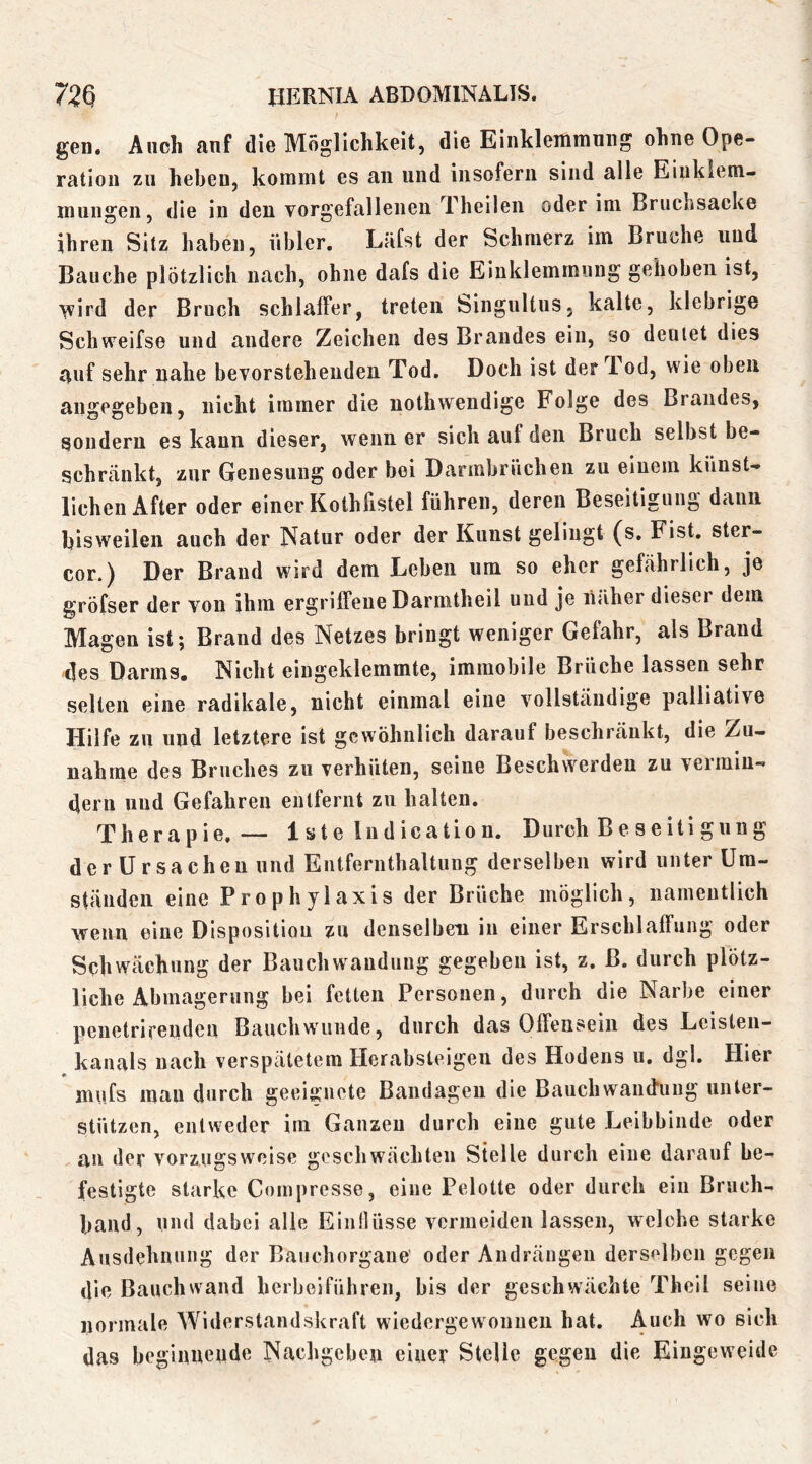 gen. Auch auf die Möglichkeit, die Einklemmnng ohne Ope- ration zu heben, kommt es an und insofern sind alle Eiuklem- mungen, die in den vorgefalleneu Theileu oder im Bruchsacke ihren Sitz haben, übler. Lüfst der Schmerz im Bruche und Bauche plötzlich nach, ohne dafs die Einklemmung gehoben ist, ■^vird der Bruch schlaffer, treten Singultus. kalte, klebrige Schweifs© und andere Zeichen des Brandes ein, so deutet dies auf sehr nahe bevorstehenden Tod. Doch ist der Tod, wie oben angegeben, nicht immer die nothwendige Folge des Brandes, sondern es kann dieser, wenn er sich auf den Bruch selbst be- schränkt, zur Genesung oder bei Darmbrüchen zu einem künst- lichen After oder einer Kothfistel führen, deren Beseitigung dann bisweilen auch der Natur oder der Kunst gelingt (s. Fist, ster- cor.) Der Brand wird dem Leben um so eher gefährlich, je gröfser der von ihm ergriffene Darmtheil uud je näher dieser dem Magen ist; Brand des Netzes bringt weniger Gelahr, als Brand c]es Darms« Nicht eingeklemmte, immobile Brüche lassen sehr selten eine radikale, nicht einmal eine vollständige palliative Hilfe zu und letztere ist gewöhnlich darauf beschränkt, die Zu- nahme des Bruches zu verhüten, seine Beschwerden zu vermin- dern uud Gefahren entfernt zu halten. Therapie, — 1 ste Indication. Durch Be seiti gung der Ursachen uud Eiitfernthaltung derselben wird unter Um- ständen eine Prophylaxis der Brüche möglich, namentlich wenn eine Dispositiou zu denselben in einer Erschlaffung oder Schwächung der Bauchwandung gegeben ist, z. B. durch plötz- liche Abmagerung bei fetten Personen, durch die Narbe einer peuetrirendeu Bauchwunde, durch das Offeusein des Leisteii- kanals nach verspätetem Herabsleigeii des Hodens u. dgl. Hier miifs mau durch geeis^uete Bandagen die Bauchwanffung unter- stützen, entweder im Ganzen durch eine gute Leibbinde oder an der vorzugsweise geschwächten Stelle durch eine darauf be- festigte starke Cornpresse, eine Pelotte oder durch ein Bruch- band, und dabei alle Einllüsse vermeiden lassen, welche starke Ausdehnung der Bauchorgane' oder Audrängeu derselben gegen die Bauch wand herbeiführen, bis der geschwächte Theil seine normale Widerstandskraft wiedergewounen hat. Auch wo sich das beginnende Nachgeben einer Stelle gegen die Eingeweide