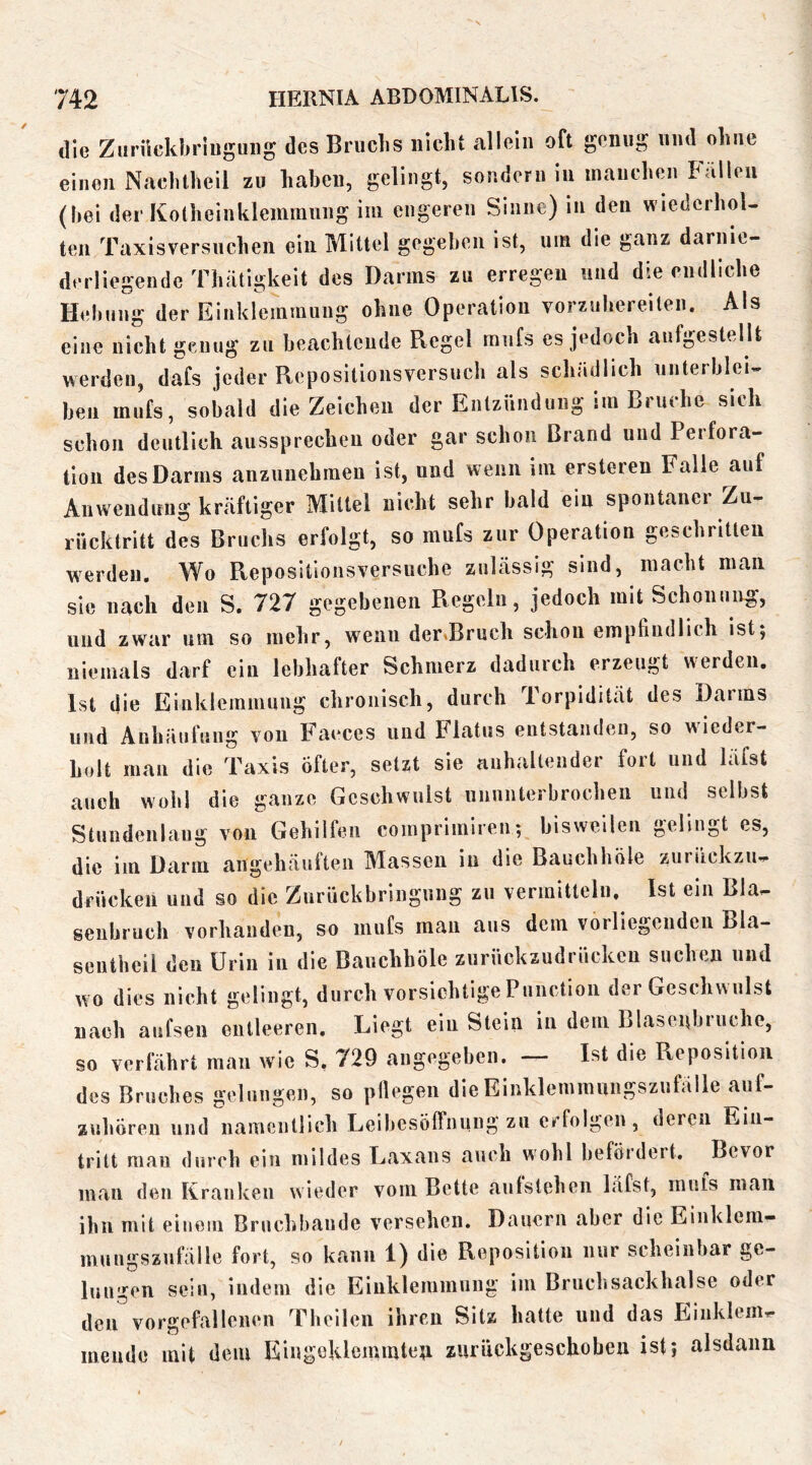 die Zuriickbrliiguiig des Bruchs nicht allein oft genug und ohne einen Nachtheil zu haheu, gelingt, sondern in inauchen Falloii (hei der Kotheiiiklemraung im engeren Sinne) in den wiederhol- ten Taxisversuchen ein Mittel gegeheii ist, um die ganz darnie- derliegendc Thätigkeit des Darms zu erregen und die endliche Hehuug der Einklemmung ohne Operation vorzuhereiten. Als eine nicht genug zu heachteude Regel mufs es jedoch aufgestellt werden, dafs jeder Repositionsversuch als schädlich unterhlei- hen mufs, sobald die Zeichen der Entzündung im Bruche sieh schon deutlich aussprecheii oder gar schon Brand und Perfora- tion des Darms anzuuehmen ist, und wenn im ersteren Falle auf Anwendung kräftiger Mittel nicht sehr bald ein spontaner Zu- rücktritt des Bruchs erfolgt, so mufs zur Operation geschritten werden. Wo Repositionsversuche zulässig sind, macht man sie nach den S. 727 gegebenen Regeln, jedoch mit Schonung, und zwar um so mehr, wenn dertBruch schon empfindlich ist5 niemals darf ein lebhafter Schmerz dadurch erzeugt werden. Ist die Einklemmung chronisch, durch Torpidität des Darms und Anhäufung von P’aeces und Flatus entstanden, so wieder- holt man die Taxis öfter, setzt sie anhaltender fort und läfst auch wohl die ganze Geschwulst ununterbrochen und selbst Stundenlaug von Gehilfen comprimireu; bisweilen gelingt es, die im Darm angehäuften Massen in die Bauchhöle zurückzu- drücken und so die Zurückbringung zu vermitteln. Ist ein Bla- seubruch vorhanden, so mufs man aus dem vorliegenden Bla- sentheil den Urin in die Bauchhöle zurückzudrücken suchen und wo dies nicht gelingt, durch vorsichtige Function der Geschwulst nach aufsen entleeren. Liegt ein Stein in dem Llaseiibiuche, so verfährt man wie S. 729 angegeben. — Ist die Reposition des Bruches gelungen, so pliegen die Einklemmungszufälle auf- zuhören und namentlich Leibesöffnung zu erfolgen, deren Ein- tritt man durch ein mildes Laxans auch wohl beföidert. Bevor man den Kranken wieder vom Bette aulstehcn läfst, muls man ihn mit einem Bruchbaude versehen. Dauern aber die Einklem- mungszufälle fort, so kann 1) die Reposition nur scheinbar ge- lungen sein, indem die Einklemmung im Bruch sackhalse oder den vorgefallenen Theilen ihren Sitz hatte und das Einklem- mende mit dem Eingeklemmteti zurückgeschoben istj alsdann