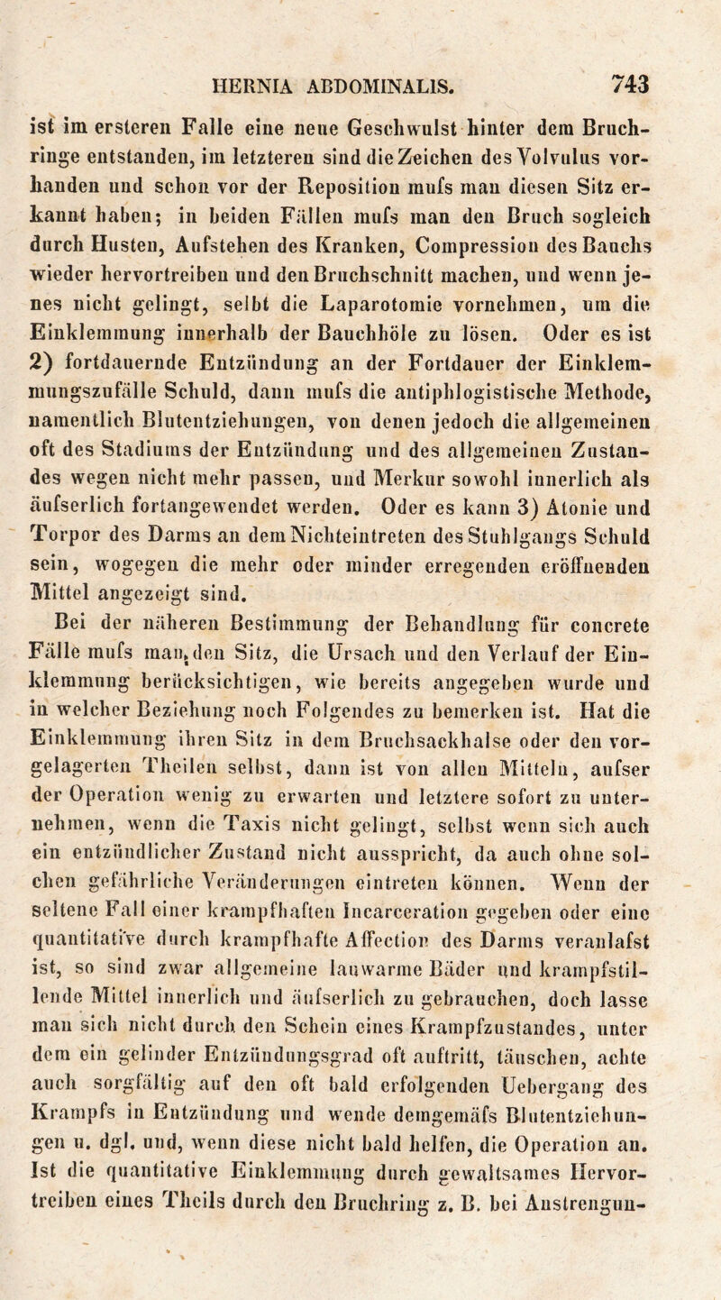 ist im erstereil Falle eine neue Geschwulst hinter dem Bruch- ringe entstanden, im letzteren sind die Zeichen desVolvulus vor- handen und schon vor der Reposition raufs mau diesen Sitz er- kannt haben; in beiden Fällen mufs man den Bruch sogleich durch Husten, Aufstehen des Kranken, Compression des Bauchs wieder hervortreibeu uud den Bruchschnitt machen, und wenn je- nes nicht gelingt, selbt die Laparotomie vornehmen, um die Einklemmung innerhalb der Bauchhöle zu lösen. Oder es ist 2) fortdauernde Entzündung an der Fortdauer der Einklem- mungszufälle Schuld, daun mufs die antiphlogistische Methode, namentlich Blutentziehungen, von denen jedoch die allgemeinen oft des Stadiums der Entzündung und des allgemeinen Zustan- des wegen nicht mehr passen, uud Merkur sowohl innerlich als äufserlich fortangewendet werden. Oder es kann 3) Atouie und Torpor des Darms an demNichteiiitreten des Stuhlgangs Schuld sein, wogegen die mehr oder minder erregenden eröffnenden Mittel angezeigt sind. Bei der näheren Bestimmung der Behandlung für concrete Fälle mufs maiijdeu Sitz, die Ursach und den Verlauf der Ein- klemmung berücksichtigen, wie bereits angegeben wurde und in welcher Beziehung noch Folgendes zu bemerken ist. Hat die Einklemmung ihren Sitz in dem Bruchsackhalse oder den vor- gelagerten Theilen selbst, dann ist von allen Mitteln, aufser der Operation wenig zu erwarten und letztere sofort zu unter- nehmen, wenn die Taxis nicht gelingt, selbst wenn sich auch ein entzündlicher Zustand nicht ausspricht, da auch ohne sol- chen gefährliche Veränderungen eintreten können. Wenn der seltene Fall einer ki'a.mpfhaften Incarceration gegeben oder eine quantitative durch krampfhafte Affection des Darms veraulafst ist, so sind zwar allgemeine lauwarme Bäder und krampfstil- lende Mittel innerlich und äufserlich zu gebrauchen, doch lasse man sich nicht durch den Schein eines Krampfzustaiides, unter dem ein gelinder Entzüudungsgrad oft auftritt, täuschen, achte auch sorgfältig auf den oft bald erfolgenden Uebergang des Krampfs in Entzündung und wende demgemäfs Bluteiitziehuii- gen u. dgl, und, wenn diese nicht bald helfen, die Operation an. Ist die quantitative Einklemmung durch gewaltsames Ilervor- treiben eines Thcils durch den Bruchriiig z. B. bei Anstrenguu-