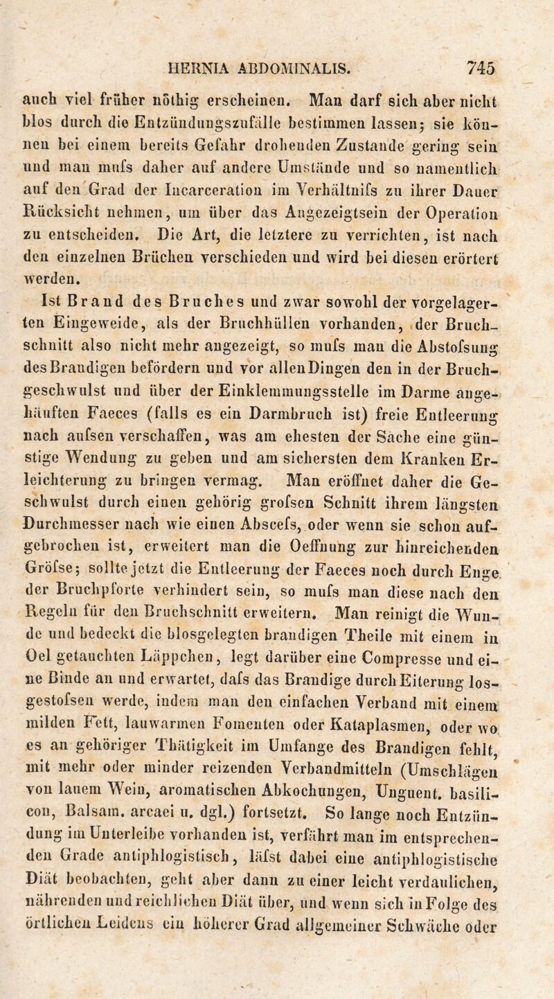 auch viel früher nothig erscheinen. Man darf sich aber nicht blos durch die Entzünduugszufälle bestimmen lassen; sie kön- nen bei einem bereits Gefahr drohenden Zustande gering sein und mau mufs daher auf andere Umstände und so namentlich auf den Grad der Incarceration im Verhältnifs zu ihrer Dauer Rücksicht nehmen, um über das Augezeigtsein der Operation zu entscheiden. Die Art, die letztere zu verrichten, ist nach den einzelnen Brüchen verschieden und wird bei diesen erörtert werden. Ist Brand des Bruches und zwar sowohl der vorgelager- ten Eingeweide, als der Bruchhüllen vorhanden, der Bruch- schnitt also nicht mehr angezeigt, so mufs mau die Abstofsung desBraudigen befördern und vor allen Dingen den in der Brucli- geschwulst und über der Einklemmungsstelle im Darme ange- häiiften Faeces (falls es ein Darmbruch ist) freie Entleerung nach aufsen verschaffen, was am ehesten der Sache eine gün- stige Wendung zu geben und am sichersten dem Kranken Er- leichterung zu bringen vermag. Man eröffnet daher die Ge- schwulst durch einen gehörig grofsen Schnitt ihrem längsten Durchmesser nach wie einen Abscefs, oder wenn sie schon auf- gebrochen ist, erweitert man die Oeffnung zur hinreichenden Gröfse; sollte jetzt die Entleerung der Faeces noch durch Enge der Bruchpforte verhindert sein, so mufs man diese nach den Regeln für den Bruchschnitt erweitern. Man reinigt die Wun- de und bedeckt die biosgelegten brandigen Theile mit einem in Oel getauchten Läppchen, legt darüber eine Compresse und ei- ne Binde an und erwartet, dafs das Brandige durch Eiterung los- gestofseii werde, indem man den einfachen Verband mit einem milden Fett, lauwarmen Fomenten oder Kataplasmen, oder wo es an gehöriger Thätigkeit im Umfange des Brandigen fehlt, mit mehr oder minder reizenden Verbandmitteln (Umschlägen von lauem Wein, aromatischen Abkochungen, Unguent. basili- coii, Balsam, arcaei u, dgl.) fortsetzt. So lange noch Entzün- dung im Unterleibe vorhanden ist, verfährt man im entsprechen- den Grade antiphlogistisch, läfst dabei eine antiphlogistische Diät beobachten, geht aber dann zu einer leicht verdaulichen, nährenden und reicliHchen Diät über, und wenn sich in Folge des Örtlichen Leidens ein höherer Grad allgemeiner Schwäche oder