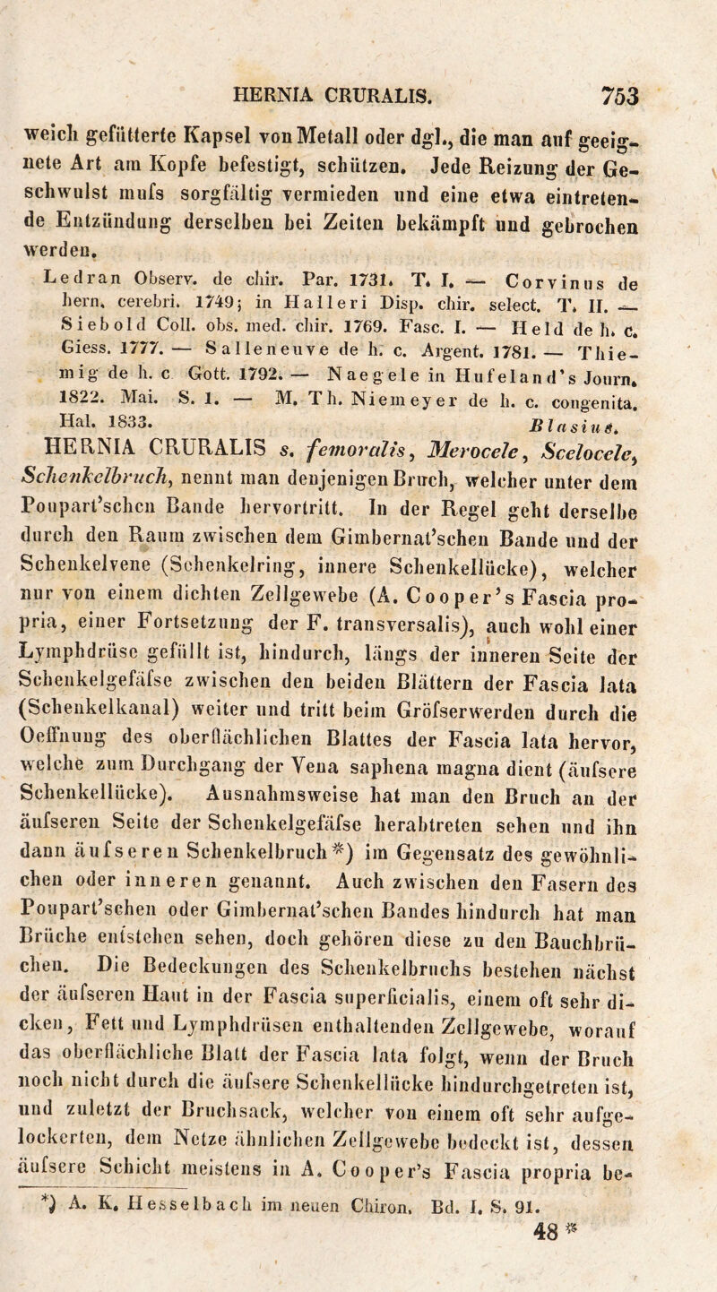 weicli gefiitterfe Kapsel von Metall oder dgl., die man auf geeig*. nete Art am Kopfe befestigt, schützen. Jede Reizung der Ge- schwulst mufs sorgfältig vermieden und eine etwa einlreten- de Eiitziindung derselben bei Zeiten bek*ämpft und gebrochen werden. Le dran Observ. de cliir. Par. 1731. T* I. — Corvinus de hern, cerebri. 1749; in Halleri Disp. chir. select. T* II. Sieb old Coli. obs. ined. chir. 1769. Fase. I. — Held de h. c. Giess. 1777. — Salleneiive de li. c. Argent. 1781. — Tliie- inig- de h. c Gott. 1792. — Naegele in Hufeland’s Journ. 1822. Mai. S. 1. M, Th. Niemeyer de h. c. congenita, Hai. 1833. Blasius* HERNIA CRURALIS s* femoralis^ Merocele^ Scelocele^ Sclienkelbrudi^ nennt man denjenigen Bruch, welcher unter dem PouparCschcn Bande hervortritt. In der Regel geht derselbe durch den Raum zwischen dem Gimbernat’scheu Baude und der Schenkelvene (Schenkelring, innere Schenkellücke), welcher nur von einem dichten Zellgewebe (A. Cooper’s Fascia pro- pria, einer Fortsetzung der F. transversalis), auch wohl einer Ljmphdrüsc gefüllt ist, hindurch, Längs der inneren Seite der Schenkelgefafse zwischen den beiden Blättern der Fascia lata (Scheukelkaual) weiter und tritt beim Gröfserwerdeu durch die Oelfnuug des oberflächlichen Blattes der Fascia lata hervor, welche zum Durchgang der Vena saphena magna dient (äufsore Schenkellücke). Ausnahmsweise hat man den Bruch an der äufseren Seite der Schenkelgefäfse herabtreten sehen und ihn dann äufseren Schenkelbruchim Gegensatz des gewöhnli- chen oder inneren genannt. Auch zwischen den Fasern des Poupart’schen oder Gimbernat’schen Bandes hindurch hat man Brüche entstehen sehen, doch gehören diese zu den Bauchbrü- cheii. Die Bedeckungen des Schenkelbruchs bestehen nächst der äufseren Haut in der Fascia superficialis, einem oft sehr di- cken, Fett und Ljmphdrüseii enthaltenden Zellgewebe, worauf das oberflächliche Blatt der Fascia lata folgt, wenn der Bruch iiocli nicht durch die äufsere Schenkellücke hindurcha^etreten ist. ß und zuletzt der Bruchsack, welcher von einem oft sehr aufge- lockerten, dem Netze ähnlichen Zellgewebe bedeckt ist, dessen äufsere Schicht meistens in A. Cooper’s Fascia propria be- A. K. Hesselbach im neuen Chiron. Bd. I. S. 91. 48 r.
