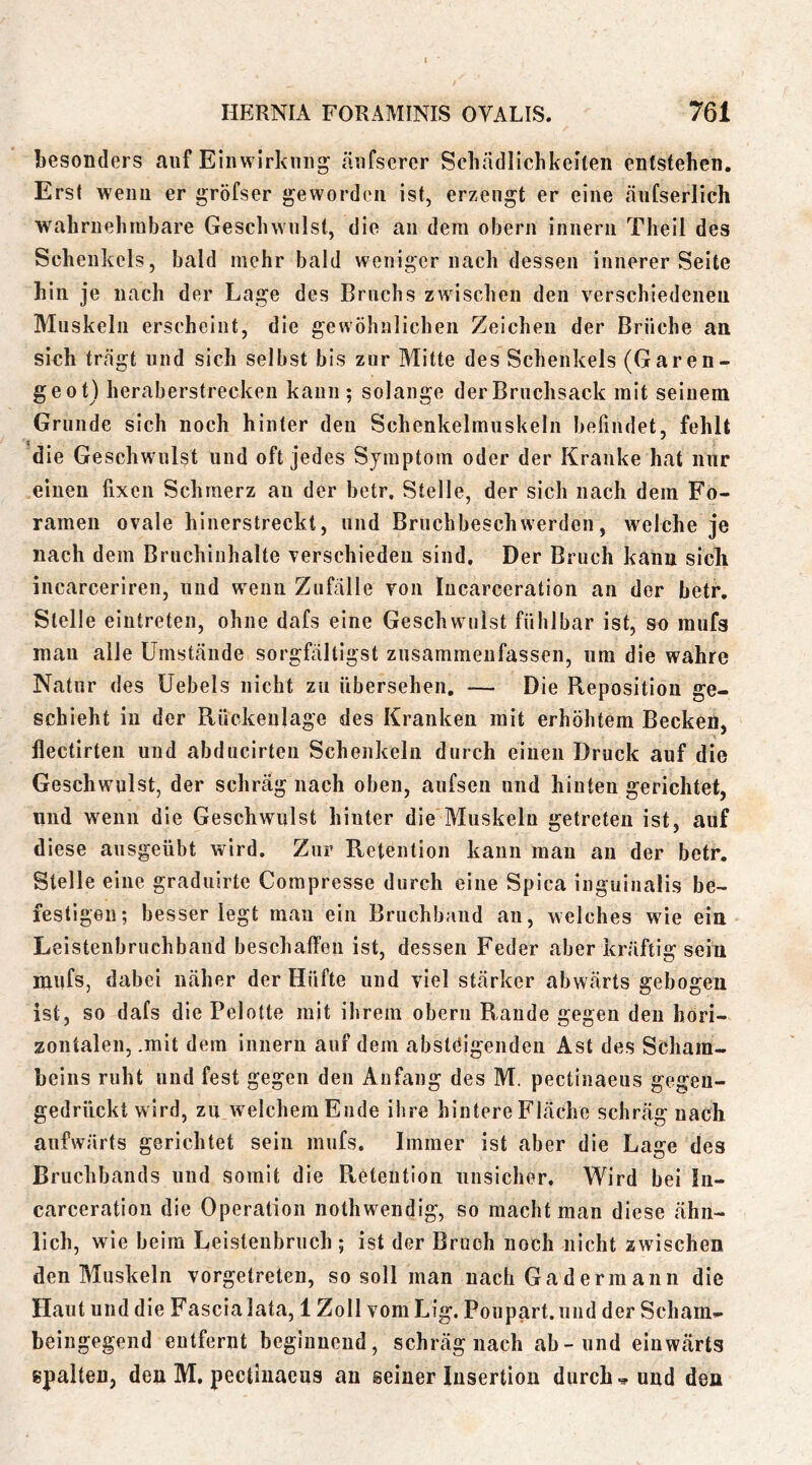 besonders auf Einwirkung änfserer Schädlichkeiten entstehen. Erst wenn er gröfser geworden ist, erzeugt er eine änfserlich wahrnehmbare Geschwulst, die an dem obern innern Theil des Schenkels, bald mehr bald weniger nach dessen innerer Seite hin je nach der Lage des Bruchs zwischen den verschiedenen Muskeln erscheint, die gewöhnlichen Zeichen der Brüche an sich trägt und sich selbst bis zur Mitte des Schenkels (Garen- ge ot) heraberstrecken kann; solange derBrnchsack mit seinem Grunde sich noch hinter den Schenkelmnskeln befindet, fehlt die Geschwulst und oft jedes Symptom oder der Kranke hat nur einen fixen Schmerz an der betr. Stelle, der sich nach dem Fo- ramen ovale hinerstreckt, und Brnchbeschwerden, welche je nach dem Bruchinhalte verschieden sind. Der Bruch kann sicli incarceriren, und wenn Zufälle von lucarceration an der betr. Stelle eintreten, ohne dafs eine Geschwulst fühlbar ist, so mufs mau alle Umstände sorgfältigst znsammenfassen, um die wahre Natur des Uebels nicht zu übersehen, — Die Reposition ge- schieht in der Rückenlage des Kranken mit erhöhtem Becken, flectirten und abducirten Schenkeln durch einen Druck auf die Geschwulst, der schräg nach oben, aufsen und hinten gerichtet, und wenn die Geschwulst hinter die Muskeln getreten ist, auf diese ansgeübt wird. Zur Retention kann mau an der betr. Stelle eine graduirte Compresse durch eine Spica iiiguinalis be- festigen; besser legt man ein Bruchband an, welches wie ein Leistenbruchband beschaffen ist, dessen Feder aber kräftig sein mnfs, dabei näher der Hüfte und viel stärker abwärts gebogen ist, so dafs die Pelotte mit ihrem obern Rande gegen den hori- zontalen, .mit dem innern auf dem absteigenden Ast des Schara- heins ruht und fest gegen den Anfang des M. pectinaeus gegen- gedriiekt wird, zu w^elchemEude ihre hintere Fläche schräg nach aufwärts gerichtet sein mufs. Immer ist aber die Lage des Bruchbands und somit die Pteteution unsicher. Wird bei lu- carceration die Operation nothwendig, so macht man diese ähn- lich, wie beim Leisteubrnch ; ist der Bruch noch nicht zwischen den Muskeln vorgetreten, so soll man nach Gadermann die Haut und die Fascialata, 1 Zoll vom Lig. Poupart.iind der Scham- beingegend entfernt beginnend, schräg nach ab-und einwärts spalten, den M. pectinaeus an seiner Insertion durchs und den