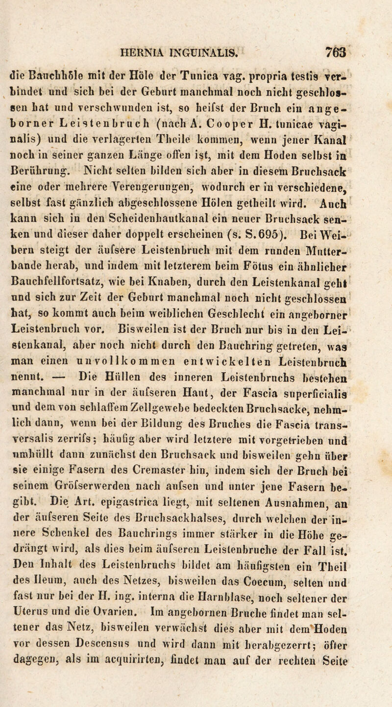 die Bauchli5le mit der Hole der Tunica vag. propria testis ver- bindet und sich bei der Geburt manchmal noch nicht geschlos- sen hat und verschwunden ist, so heifst der Bruch ein ange- borner Leistenbruch (nach A. Cooper H. tunicae vagi- nalis) und die verlagerten Theile kommen, wenn jener Kanal noch in seiner ganzen Länge offen ist, mit dem Hoden selbst in Berührung. Nicht selten bilden sich aber in diesem Bruchsack eine oder mehrere Yerengerungen, wodurch er in verschiedene, selbst fast gänzlich abgeschlossene Holen getheilt wird. Auch kann sich in den Scheidenhautkanal ein neuer Bruchsack sen- ken und dieser daher doppelt erscheinen (s. S.695). Bei Wei-- bern steigt der äufsere Leistenbruch mit dem runden Mutter- bande herab, und indem mit letzterem beim Fötus ein ähnlicher Bauchfellfortsatz, wie bei Knaben, durch den Leistenkanal gehl und sich zur Zeit der Geburt manchmal noch nicht geschlossen hat, so kommt auch beim weiblichen Geschlecht ein angeborner Leistenbruch vor. Bisweilen ist der Bruch nur bis in den Lei- stenkanal, aber noch nicht durch den Bauchring getreten, was man einen unvollkommen entwickelten Leisteubruch nennt. — Die Hüllen des inneren Leistenbruchs besteheii manchmal nur in der äufseren Haut, der Fascia snperficialia und dem von schlaffem Zellgewebe bedeckten Bruch sacke, nehm- lich dann, wenn bei der Bildung des Bruches die Fascia trans- versalis zerrifs; häufig aber wird letztere mit vorgetrieben und umhüllt dann zunächst den Bruchsack und bisweilen gehn über sie einige Fasern des Cremaster hin, indem sich der Bruch bei seinem Gröfserwerden nach anfsen und unter jene Fasern be- gibt. Die Art. epigastrica liegt, mit seltenen Ausnahmen, an der äufseren Seite des Bruchsackhalses, durch welchen der in- nere Schenkel des Bauchrings immer stärker in die Höhe ge- drängt wird, als dies beim äufseren Leislenbruche der Fall ist. Den Inhalt des Leistenbruchs bildet am häufigsten ein Theil des lieum, auch des Netzes, bisweilen das Coecum, selten und fast nur bei der H. ing, interna die Harnblase, noch seltener der Uterus und die Ovarien. Im angeboriien Bruche findet man sel- tener das Netz, bisweilen verwächst dies aber mit dem^'Hoden vor dessen Descensus und wird dann mit herabgezerrt; öfter dagegen, als im acquirirten, findet man auf der rechten Seite