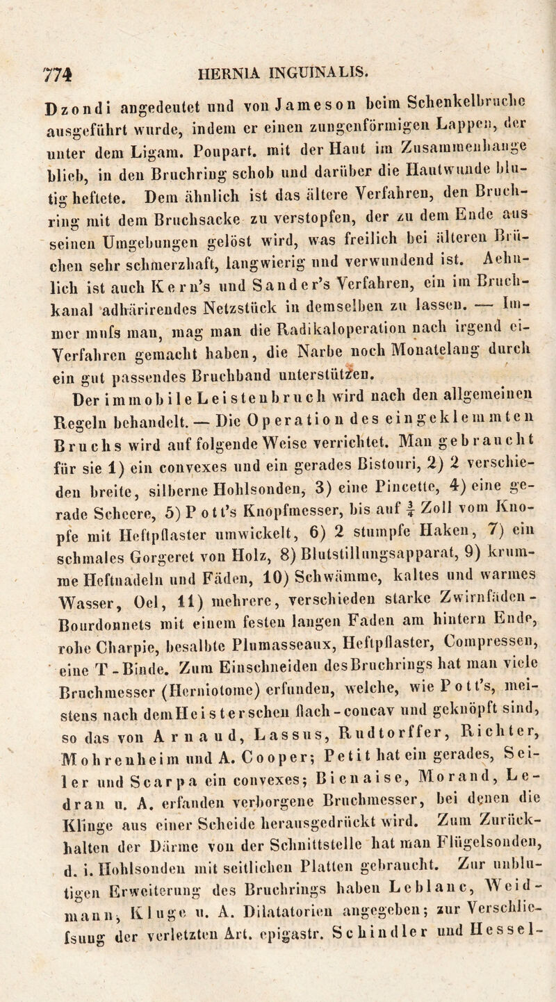 Dzondi augedeutet und von Jameson beim Schenkelbniclie aiisgefiihrt wurde, indem er einen zungenförmigen Lappen, der unter dem Ligam. Poupart. mit der Haut im Zusammenbange blieb, in den Bruchriug schob und darüber die Hautwunde blu- tig heftete. Dem ähnlich ist das ältere Verfahren, den Bruch- ring mit dem Bruchsacke zu verstopfen, der zu dem Ende aus seinen Umgebungen gelöst wird, was freilich bei älteren Biü- cheii sehr schmerzhaft, langwierig und verwundend ist. Aehu- lich ist auch Kern’s und Sander’s Verfahren, ein im Bruch- kanal ‘adhärireudes Netzstück in demselben zu lassen. — Im- mer mufs man, mag man die Radikaloperation nach irgend ei- Verfahren gemacht haben, die Narbe noch Monatelang durch ein gut passendes Bruchband unterstiitj^en. Der immobile Leistenbruch wird nach den allgemeinen Regeln behandelt. — Die Operation des eingeklemmten Bruchs wird auf folgende Weise verrichtet. Mau gebraucht für sie 1) ein convexes und ein gerades Bistouri, 2) 2 verschie- den breite, silberne Hohlsonden, 3) eine Pincette, 4) eine ge- rade Scheere, 5) P otPs Knopfmesser, bis auf | Zoll vom Kno- pfe mit Heftpflaster umwickelt, 6) 2 stumpfe Haken, 7) ein schmales Gorgeret von Holz, 8) Blutstillungsapparat, 9) krum- me Heftnadeln und Fäden, 10) Schwämme, kaltes und warmes Wasser, Oel, 11) mehrere, verschieden starke Zwirnfiiden- Bourdonnets mit einem festen langen Faden am hintern Ende, rohe Charpie, besalbte Plumasseaux, Heftpflaster, Compressen, eine T-Binde. Zum Einsclmeiden des Bruchrings hat man viele Bruchmesser (Herniotome) erfunden, welche, wiePotPs, mei- stens nach deniHeisterscheii flach-concav und geknöpft sind, so das von A r n a u d, Lassus, Rudtorffer, Richter, Mohren heim und A. Cooper; Petit hat ein gerades, Sei- ler und Scarpa ein convexes; Bienaise, Morand, Le- dran u. A. erfanden verborgene Bruchmesser, bei d^jnen die Klinge aus einer Scheide herausgedrückt wird. Zum Zurück- halten der Därme von der Schnittstelle hat man Flügelsonden, d. i. Hohlsouden mit seitlichen Platten gebraucht. Zur unblu- tigen Erweiterung des Bruchrings haben Leblaiic, AVeid- niaiiii, Kluge u. A. Dilatatorieu angegeben; zur Verschlic- fsuug der verletzten Art. epigastr. Schindler und Hessel-