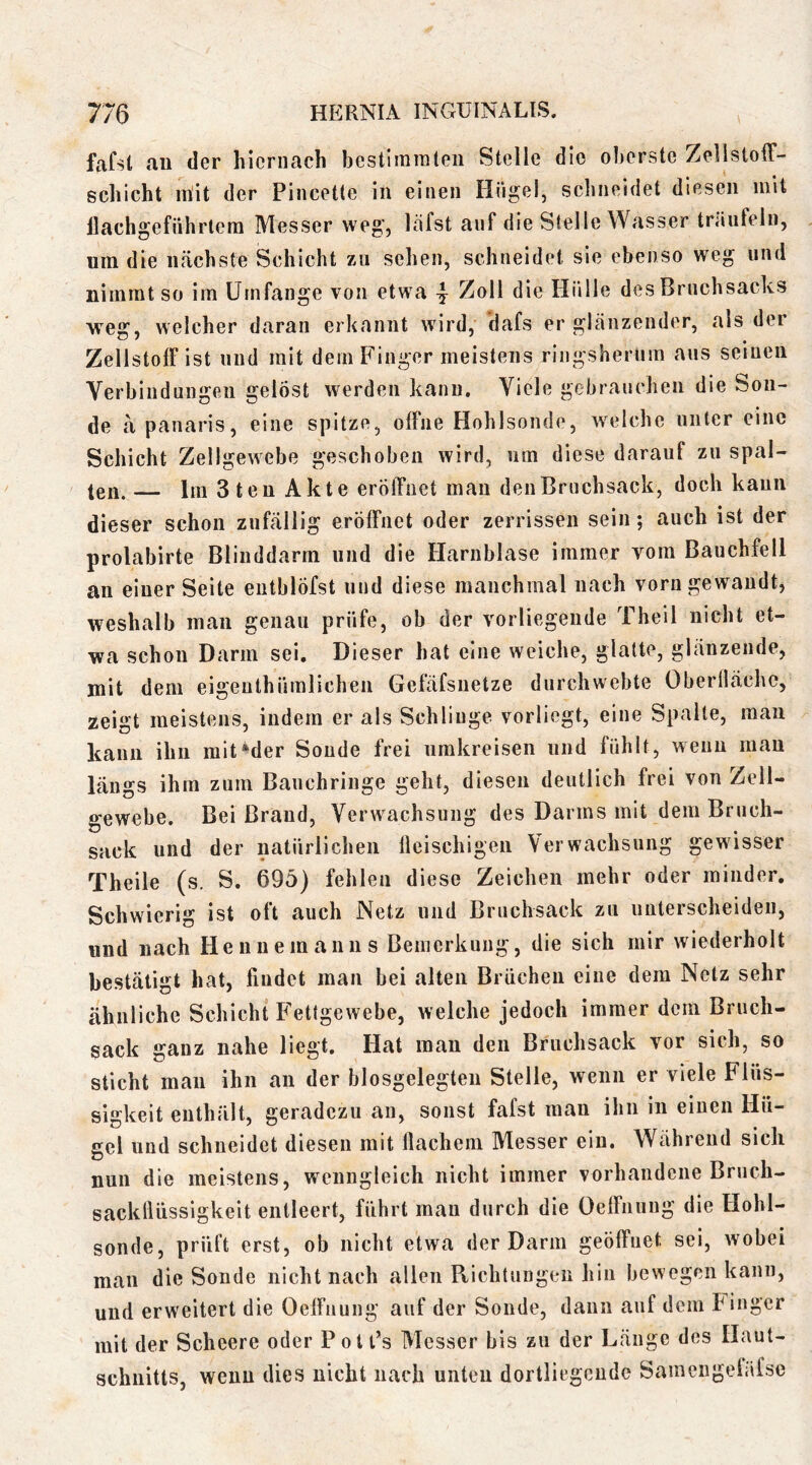 fafst au der hiernach bestimraleii Stelle die oberste Zellstoff- schicht mit der Pincette in einen Hiigel, schneidet diesen mit llachgefiihrtem Messer weg, löfst auf die Stelle Wasser träufeln, um die nächste Schicht zu sehen, schneidet sie ebenso weg und nimmt so im Umfange von etwa 4 7jq\\ die Hülle des Bruchsacks weg, welcher daran erkannt wird, dafs erglänzender, als der Zellstoff ist und mit dem Finger meistens ringsherum aus seinen Verbindungen gelöst werden kann. Viele gebrauchen die Son- de ä panaris, eine spitze, offne Hohlsonde, welche unter eine Schicht Zell gewebe geschoben wird, um diese darauf zu spal- ten. Ira 3 ten Akte eröffnet mau den Bruchsack, doch kann dieser schon zufällig eröffnet oder zerrissen sein; auch ist der prolabirte Blinddarm und die Harnblase immer vom Bauchfell an einer Seite eutblöfst und diese manchmal nach vorn gewandt, weshalb man genau prüfe, ob der vorliegende Theil nicht et- wa schon Darm sei. Dieser hat eine weiche, glatte, glänzende, mit dem eigeuthümlichen Gefäfsuetze durchwebte Oberlläche, zeigt meistens, indem er als Schlinge vorliegt, eine Spalte, mau kann ihn mit »der Sonde frei umkreisen und fühlt, wenn mau längs ihm zum Bauchringe geht, diesen deutlich frei von Zell- gewebe. Bei Brand, Verwachsung des Darms mit dem Bruch- sack und der natürlichen lleischigen Verwachsung gewisser Theile (s. S. 695) fehlen diese Zeichen mehr oder minder. Schwierig ist oft auch Netz und Bruchsack zu unterscheiden, und nach Henuemanns Bemerkung, die sich mir wiederholt bestätigt hat, findet man bei alten Brüchen eine dem Netz sehr cähnliche Schicht Fettgewebe, welche jedoch immer dem Bruch- sack ganz nahe liegt. Hat mau den Bruchsack vor sich, so sticht man ihn au der biosgelegten Stelle, wenn er viele Flüs- sigkeit enthält, geradezu an, sonst fafst man ihn in einen Hü- gel und schneidet diesen mit flachem Messer ein. Während sich nun die meistens, wenngleich nicht immer vorhandene Bruch- sackfliissigkeit entleert, führt mau durch die Oeffnuug die Hohl- sonde, prüft erst, ob nicht etwa der Darm geöffnet sei, wobei man die Sonde nicht nach allen Ptichtungeu hin bewegen kann, und erweitert die Oeffnuug auf der Sonde, dann auf dem Finger mit der Scheere oder PotPs Messer bis zu der Länge dos Haut- schnitts, wenn dies nicht nach unten dortliogeude Samengeläfse