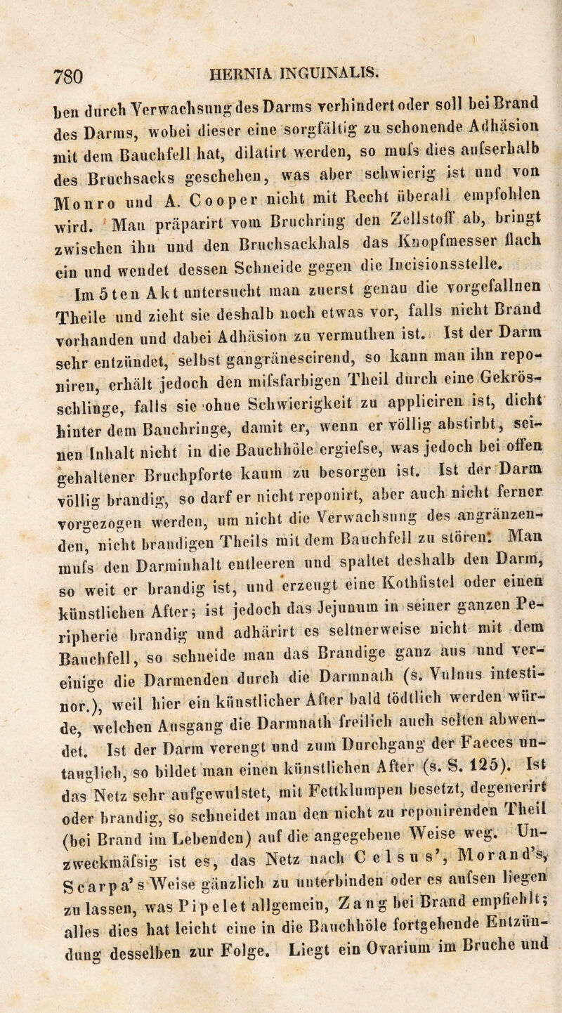 ben diircli Verwachsung; des Darms yerhlndert oder soll bei Brand des Darms, wobei dieser eine sorgfältig zu schonende Adhäsion mit dem Bauchfell hat, dilatirt werden, so mufs dies aufserhalb des Bruchsacks geschehen, was aber schwierig ist und von Moiiro und A. Cooper nicht mit Recht überall empfohlen wird. Man präparirt vom Bruchring den ZellstolF ab, bringt zwischen ihn und den Bruchsackhals das Knopfmesser flach ein und wendet dessen Schneide gegen die Incisionsstelle. Im 5 ten Akt untersucht man zuerst genau die vorgefallnen Theile und zieht sie deshalb noch etwas vor, falls nicht Brand vorhanden und dabei Adhäsion zu vermutlien ist. Ist der Dann sehr entzündet, selbst gangränescirend, so kann man ihn repo- niren, erhält jedoch den mifsfarbigen Theil durch eine Gekrös- schlinge, falls sie ohne Schwierigkeit zu appliciren ist, dicht hinter dem Bauchringe, damit er, wenn er völlig abstirbt, sei- nen Inhalt nicht in die ßauchhöle ergiefse, was jedoch bei offen gehaltener Bruchpforte kaum zu besorgen ist. Ist der Darm völlig brandig, so darf er nicht repouirt, aber auch nicht ferner vorgezogen werden, um nicht die Verwachsung des angränzen- deii, nicht brandigen Theils mit dem Bauchfell zu stören. Man mufs den Darraiiihalt entleeren und spaltet deshalb den Darm, so weit er brandig ist, und erzeugt eine Kothfistel oder einen künstlichen After; ist jedoch das Jejunum in seiner ganzen Pe- ripherie brandig und adhärirt es seltnerweise nicht mit dem Bauchfell, so schneide man das Brandige ganz aus und ver- einige die Darmeiiden durch die Darmnath (s. Vulnus intesti- nor5, weil hier ein künstlicher After bald tödtlich werden wür- de, welchen Ausgang die Darmnath freilich aucli selten abwen- det. Ist der Darm verengt und zum Durchgang der Faeces un- tauglich, so bildet man einen künstlichen After (s. S. 125). Ist das Netz sehr aufgewulstet, mit Fettklurapen besetzt, degenerirt oder brandig, so schneidet mau den nicht zu reponirenden Theil (bei Brand im Lebenden) auf die angegebene Weise weg. Un- zweckmäfsig ist es, das Netz nach Celsus’, Morand’sy Scarpa’s Weise gänzlich zu uiiterbiiideu oder es aufsen liegen zu lassen, was Pipeiet allgemein, Zang bei Brand empfiehlt; alles dies hat leicht eine in die Bauchhöle fortgeheiide Entzün- dung desselben zur Folge. Liegt ein Ovarium im Bruche und