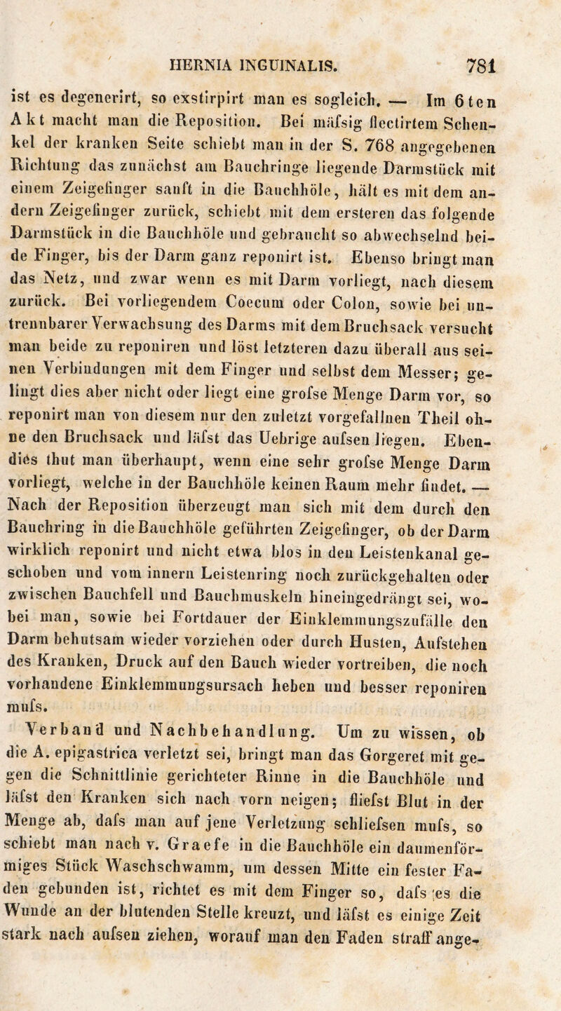 ist es degenerirt, so exstirpirt man es sogleich. — Im 6ten Akt macht mau die Reposition. Bei märsig flectirtem Schen- kel der kranken Seite schiebt mau in der S. 768 angegebenen Richtung das zunächst am Bauchriiige liegende D'armstück mit einem Zeigehnger sauft in die Baiichhöle, hält es mit dem an- dern Zeigefinger zurück, schiebt mit dem ersteren das folgende Darmstück in die Baiichhöle und gebraucht so abwechselnd bei- de Finger, bis der Darm ganz reponirt ist. Ebenso bringt man das Netz, und zwar wenn es mit Darm vorliegt, nach diesem zurück. Bei vorliegendem Coecum oder Colon, sowie bei un- trennbarer Verwachsung des Darms mit dem Bruchsack versucht man beide zu repouireii und löst letzteren dazu überall aus sei- nen Verbindungen mit dem Finger und selbst dem Messer: ffe- liugt dies aber nicht oder liegt eine grofse Menge Darm vor, so reponirt man von diesem nur den zuletzt vorgefalliien Theil oh- ne den Bruchsack und läfst das üebrige aufsen liegen. Ebeu- diös thut man überhaupt, wenn eine sehr grofse Menge Darm vorliegt, welche in der Bauchhöle keinen Raum mehr findet. Nach der Reposition überzeugt mau sich mit dem durch den Bauchring in die Bauchhöle geführten Zeigefinger, ob der Darm wirklich reponirt und nicht etwa blos in den Leistenkanal ge- schoben und vom innern Leisteiiring noch zurückgehalteu oder zwischen Bauchfell und Bauchmuskeln hineiugedräiigt sei, wo- bei man, sowie bei Fortdauer der Eiiikleininungszufälle den Darm behutsam wieder verziehen oder durch Husten, Aufstehen des Kranken, Druck auf den Bauch wieder vertreiben, die noch vorhandene Eiuklemmungsursach heben und besser reponiren mufs. Verband und Nachbehandlung. Um zu wissen, ob die A. epigastrica verletzt sei, bringt man das Gorgeret mit ge- gen die Schnittlinie gerichteter Rinne in die Bauchhöle und läfst den Kranken sich nach vorn neigen; fliefst Blut in der Menge ab, dafs mau auf jene Verletzung schliefsen mufs, so schiebt man nach v. Graefe in die Bauchhöle ein daumenför— miges Stück Waschschwamm, um dessen Mitte ein fester Fa- den gebunden ist, richtet es mit dem Finger so, dafs ;es die Wunde au der blutenden Stelle kreuzt, und läfst es einige Zeit stark nach aufsen ziehen, worauf man den Faden straff ange-