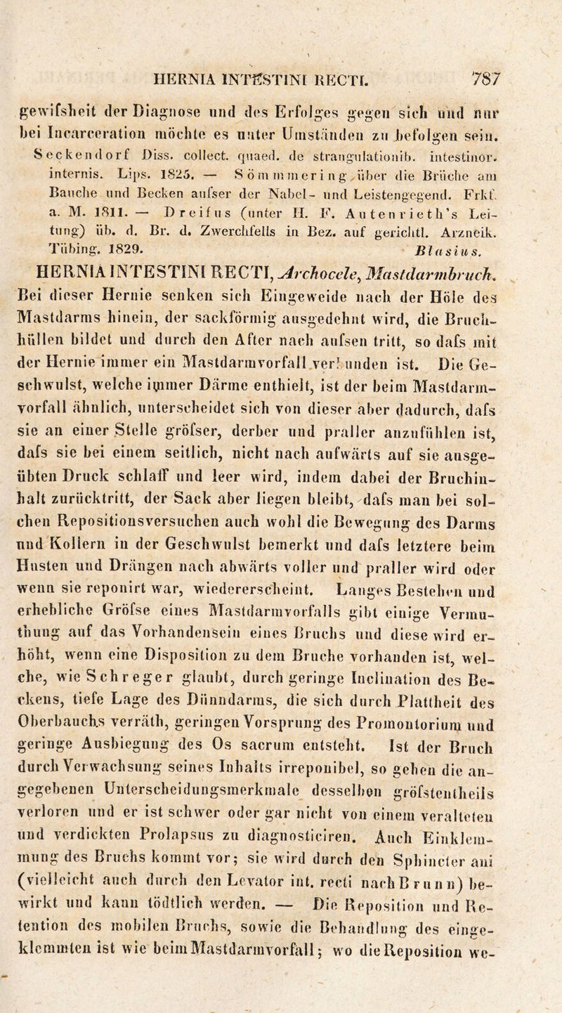 gewifsheit der Diagnose und des Erfolges gegen sich und nur bei Incarceratiou möchte es unter Uiustäudeii zu hefoliifen sein. Seckendorf f)iss. collect, quaed. de strangnlationlb. iiitestinor. internis. Lips. 1825. — Sörninmering über die Briiche am Banclie und Becken atifser der Nabel- und Leistengegend. Frkf. a. M. 1811. — D reif US (unter H. F. A u t e n r i e t li’s Lei- tung) üb. d. Br. d. Zwerchfells in Bez. auf gericlitl. Arzneik. Tübing. 1829. Blasius. HERNIA INTESTINl RECTI, ^rcJtocelc^ Blastdarmhmch. Bei dieser Hernie senken sich Eingeweide nach der Hole des Mastdarms hinein, der sackförmig ausgedehnt wird, die Bruch- hüllen bildet und durch den After nach aufsen tritt, so dafs mit der Hernie immer ein Mastdarm Vorfall verlunden ist. Die Ge- schwulst, welche iijirner Därme enthielt, ist der beim Mastdarrn- Torfall ähnlich, unterscheidet sich von dieser aber dadurch, dafs sie an einer Stelle gröfser, derber und praller anznfühlen ist, dafs sie bei einem seitlich, nicht nach aufwärts auf sie ausge- übten Druck schlaff und leer wird, indem dabei der Bruchiu- halt zurücktritt, der Sack aber liegen bleibt, dafs man bei sol- chen Repositionsversuchen auch wohl die Bewegung des Darms und Kollern in der Geschwulst bemerkt und dafs letztere beim Husten und Drängen nach abwärts voller und praller wird oder wenn sie reponirt war, wiedererscheint. Langes Bestehen und erhebliche Gröfse eines Mastdarmvorfalls gibt einige Vermu- thung auf das Vorhandensein eines Bruchs und diese wird er- höht, wenn eine Disposition zu dem Bruche vorhanden ist, wel- che, wieSchreger glaubt, durch geringe Inciination des Be- ckens, tiefe Lage des Dünndarms, die sich durch Plattheit des Oberbauchs verräth, geringen Vorsprung des Promontorium und geringe Ausbiegung des Os sacrum entsteht. Ist der Bruch durch Verwachsung seines Inhalts irreponibel, so gehen die an- gegebenen Unterscheidungsmerkmale desselben gröfstentheils verloren und er ist schwer oder gar nicht von einem veralteten und verdickten Prolapsus zu diagnosticiren. Auch Einklem- mung des Bruchs kommt vor; sie wird durch den Sphincter ani (vielleicht auch durch den Levator int. recti nachBrunn) be- wirkt und kann tödtllch werden. — Die Beposition und Re- tention des mobilen Bruchs, sowie die Behandlung des einge- klemmten ist wie beim Mastdarmvorfall; wo die Reposition we-