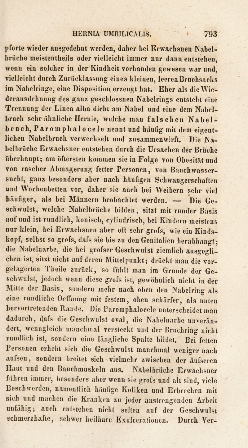 pforte wieder ausgedehnt werden, daher hei Erwachsneii Nahel- hrüche meisteiitheils oder vielleicht immer nur dann entstehen, wenn ein solcher in der Kindheit vorhanden gewesen war und, vielleicht durch Zurücklassung eines kleinen, leeren Bruchsacks im Nabelriuge, eine Disposition erzeugt hat. Eher als die Wie- derausdehnuug des ganz geschlossueii Nabelrings entsteht eine Trennung der Linea alba dicht am Nabel und eine dem Nabcl- bruch sehr ähnliche Hernie, welche man falschen Na bei- brnch, Paromphalocele nennt und häufig mit dem eigent- lichen Nabelbruch verwechselt und zusammenwirft. Die Na- belbrüche Erwachsner entstehen durch die Ursachen der Brüche überhaupt; am öftersten kommen sie in Folge von Obesität und von rascher Abmagerung fetter Personen, von Bauchwasser- sucht, ganz besonders aber nach häufigen Schwangerschaften und Wochenbetten vor, daher sie auch bei Weibern sehr viel häufiger, als bei Männern beobachtet werden. — Die Ge- schwulst, welche Nabelbrüche bilden, sitzt mit runder Basis auf und ist rundlich, konisch, cylindrisch, bei Kindern meistens nur klein, bei Erwachsnen aber oft sehr grofs, wie ein Kinds- kopf, selbst so grofs, dafs sie bis zu den Genitalien herabhangt; die Nabeluarbe, die bei grofser Geschwulst ziemlich ausgegli- chen ist, sitzt nicht auf deren Mittelpunkt; drückt man die vor- gelagerten 1 heile zurück, so fühlt man im Grunde der Ge- schwulst, jedoch wenn diese grofs Ist, gewöhnlich nicht in der Mitte der Basis, sondern mehr nach oben den Nabelring als eine rundliche OefiTuung mit festem, oben schärfer, als unten hervortreteudeu Pvande. Die Paromphalocele unterscheidet man dadurch, dafs die Geschwulst oval, die Nabelnarbe unverän- dert, wenngleich manchmal versteckt und der Bruchring nicht rundlich ist, sondern eine längliche Spalte bildet. Bei feiten Personen erhebt sich die Geschwulst manchmal weniger nach aufsen, sondern breitet sich »vielmehr zwischen der äufsereii Haut und den Bauchmuskeln aus. Nabelbrüche Erwachsner führen immer, besonders aber wenn sie grofs und alt sind, viele Beschwerden, namentlich häufige Koliken und Erbrechen mit sich und machen die Kranken zu jeder anstreugenden Arbeit unfähig; auch entstehen nicht selten auf der Geschwulst schmerzhaltc, schwer heilbare Exulceratloncu. Durch Ver-