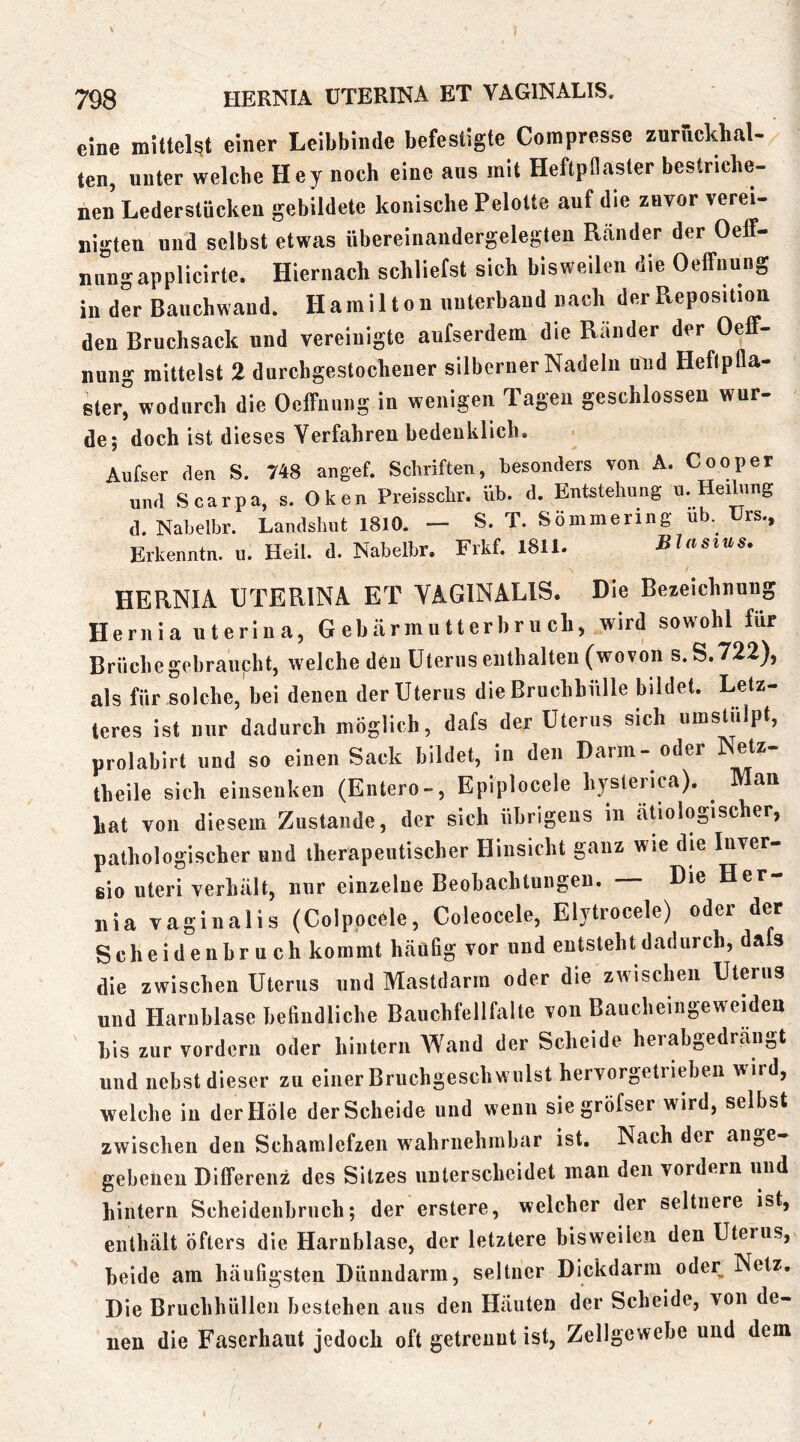 i 798 HERNIA UTERINA ET VAGINALIS. eine milteht einer Leibbinde befestigte Corapresse zurfickhal- ten, unter welche Hey noch eine aus mit Heftpflaster bestriche- nen Lederstücken gebildete konische Pelotte auf die zuvor verei- nigten und selbst etwas übereinandergelegten Ränder der Oeff- nuugapplicirte. Hiernach schliefst sich bisweilen die Oeffnung in der Bauchwaud. Hamilton unterband nach der Reposition den Bruchsack und vereinigte aufserdem die Ränder der Oeff- nung mittelst 2 durchgestochener silberner Nadeln und Heftpfla- ster, wodurch die Oeffnung in wenigen Tagen geschlossen wur- de; doch ist dieses Verfahren bedenklich. Aufser den S. 748 angef. Schriften, besonders von A. Cooper und Scarpa, s. Oken Preisschr. üb. d. Entstehung u. Heihing d. Nabelbr. Landshut 1810. — S. T. Sömmering üb. rs., Erkenntn. u. Heil. d. Nabelbr. Frkf. 1811. Blasius. HERNIA UTERINA ET VAGINALIS. Die Bezeichnung Hernia uterina, Gebärmutterhruch, wird sowohl für Brüche gebraucht, welche den Uterus enthalten (wovon s.S.722), als für solche, bei denen der Uterus die Bruchhülle bildet. Letz- teres ist nur dadurch möglich, dafs der Uterus sich umstüipt, prolabirt und so einen Sack bildet, in den Darm - oder Netz- theile sich eiiiseuken (Entero-, Epiplocele hystenca). ^ Man hat von diesem Zustande, der sich übrigens in äUologischer, pathologischer und therapeutischer Hinsicht ganz wie die luver- eio Uteri verhält, nur einzelne Beobachtungen. Die Her iiia vaginalis (Colpocele, Coleocele, Elytrocele) oder der Scheideubruch kommt häufig vor und entsteht dadurch, dafs die zwischen Uterus und Mastdarm oder die zwischen Uterus und Harnblase befindliche Bauchfellfalte von Baucheingeweiden bis zur vordem oder hintern Wand der Scheide herabgedräiigt und nebst dieser zu einer Briichgeschwillst hervorgetiieben wird, welche in der Hole der Scheide und wenn siegröfser wird, selbst zwischen den Scharalefzen wahrnehmbar ist. Nach der ange- gebenen Differenz des Sitzes unterscheidet man den vordem und hintern Scheidenbruch; der erstere, welcher der seltnere ist, enthält öfters die Harnblase, der letztere bisweilen den Uterus, beide am häufigsten Dünndarm, seltner Dickdarm oder Netz. Die Bruchliülleii bestehen aus den Häuten der Scheide, von de- nen die Faserhaut jedoch oft getrennt ist, Zellgewebe und dem I