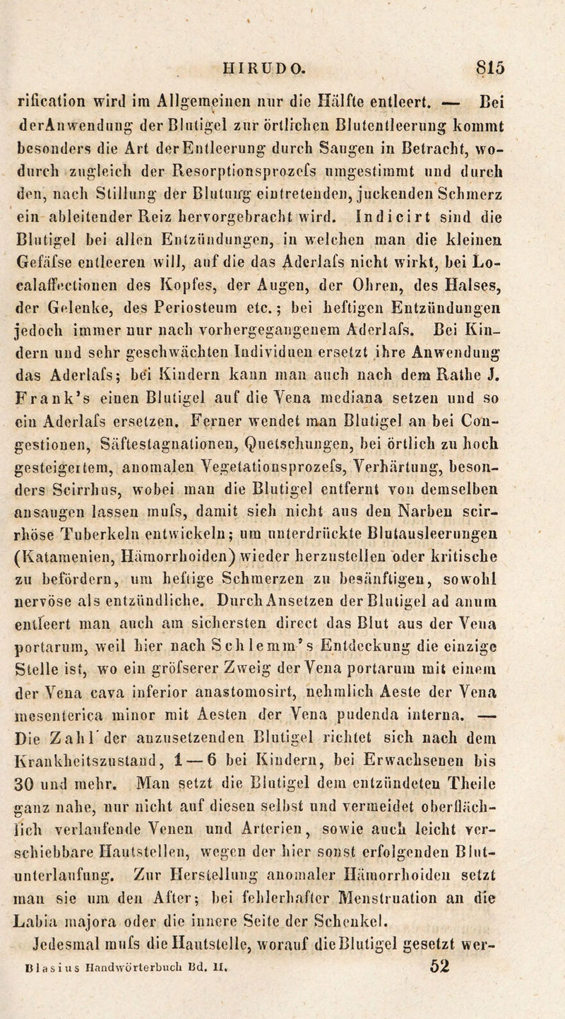 rification wird im Allgemeinen nur die Hcälfte entleert. — Bei derAiiwendung derBlntigel zur örtlichen Bluteiilleeriing kommt besonders die Art der Entleerung durch Saugen in Betracht, wo- durch zugleich der Resorptlonsprozefs umgestiramt und durch den, nach Stillung der Blutung eintreteuden, juckenden Schmerz ein ableiteuder Reiz hervorgebracht wird. Indicirt sind die Bliitigel bei allen Entzündungen, in welchen man die kleinen Gefafse entleeren will, auf die das Aderlafs nicht wirkt, bei Lo- calalfectiouen des Kopfes, der Augen, der Ohren, des Halses, der Gelenke, des Periosteum etc. 5 bei heftigen Entzündungen jedoch immer nur nach vorhergegangeuem Aderlafs. Bei Kin- dern und sehr geschwächten Individuen ersetzt ihre Anw^enduug das Aderlafs; bei Kindern kann man auch nach dem Rathe J. Frank’s einen Blutigel auf die Yena mediana setzen und so ein Aderlafs ersetzen. Ferner wendet man Blutigel an bei Con- gestiouen, Säftestaguationen, Quetschungen, bei örtlich zu hoch gesteigertem, anomalen Vegetationsprozefs, Verhärtung, beson- ders Scirrhiis, wobei man die Blutigel entfernt von demselben ansaugen lassen mufs, damit sieh nicht aus den Narben scir- rhöse Tuberkeln entwickeln; um unterdrückte Blutausleerungen (Kataraenien, Hämorrhoiden) wieder herzustcllen oder kritische zu befördern, um heftige Schmerzen zu besänftigen, sowohl nervöse als entzündliche. Durch Ansetzen derBlntigel ad anurn entleert man auch am sichersten direct das Blut aus der Vena portarum, weil hier nach Schlemm’s Entdeckung die einzige Stelle ist, wo ein gröfserer Zweig der Vena portarum mit einem der Vena cava inferior anastomosirt, nehralich Aeste der Vena mesenterica ininor mit Aesten der Vena pudenda interna. — Die Zahl* der auzusetzenden Blutigel richtet sich nach dem Krankheitszustand, 1 — 6 bei Kindern, bei Erwachsenen bis 30 und mehr. Man setzt die Blutigel dem entzündeten Theile ganz nahe, nur nicht auf diesen selbst und vermeidet oberlläch- lich verlaufende Venen und Arterien, sowie auch leicht ver- schiebbare Hautstellen, wegen der hier sonst erfolgenden Blut- unterlaufung. Zur Herstellung anomaler Hämorrhoiden setzt man sie um den After; bei fehlerhafter Menstruation an die Labia majora oder die innere Seite der Schenkel. Jedesmal raufs die Hautstelle, worauf dieBlutigel gesetzt wer- B las ins IlaadwörterLiich Bd. H. 52