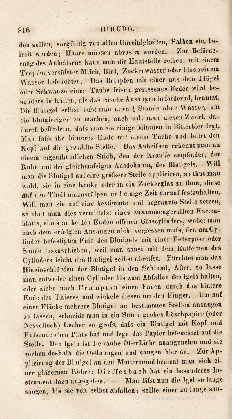 den sollen, sorgfältig von allen Uiiremigkelten, Salben etc. be- freit Averdeii; Haare müssen abrasirt werden. Zur Beförde- rung des Anbeifsens kann man die Hautstelie reiben, mit einem TroV^'ii.versüfster Milch, Blut, Zuckerwasser oder blos reinem Wasser befeuchten. Das Betupfen mit einer aus dem Blugel oder Schwänze einer Taube frisch gerissenen Feder wird be- sonders in Italien, als das rasche Ausaugen befördernd, benutzt. Die Blutigel selbst Infst mau etwa 4 Stunde ohne Wasser, um sie blutgieriger zu machen, auch soll mau diesen Zweck da- durch befördern, dafs man sie einige Minuten in Bitterbier legt. Alan fafst ihr hinteres Ende mit einem Tuche und leitet den Kopf auf die gewählte Stelle. Das Anbeifsen erkennt man an einem cigeulhüinlichen Stich, den der Kranke empfindet, der Ptuhe und der gleichmäfsigen Ausdehnung des Blutigels. Will man die Blutigel auf eine gröfsere Stelle appliciren, so thut man wohl, sie in eine Kruke oder in ein Zuckerglas zu thuu, diese auf den Theil umziistülpeu und einige Zeit darauf festzuhalteii. Will man sie auf eine bestimmte und begränzte Stelle setzen, so fhiit man dies vermittelst eines zusararaengerollten Karten- blatts, eines au beiden Enden offenen Glascjlinders, wobei man nach dem erfolgten Ansaugen nicht vergessen mufs, den amCy- linder befestigten Fufs des Blutigels mit einer Federpose oder Sonde loszuschiebeii, weil man sonst mit dem Entfernen des Cylinders leicht den Blutigel selbst abreifst. Fürchtet man das Hineinschliipfeii der Blutigel in den Schlund, After, so lasse man entweder einen Cylinder bis zum Abfallen des Igels halten, oder ziehe nach Crarnpton eiueii Faden durch das hintere Ende des Thieres und wickele diesen um den Finger, Um auf einer Fläche mehrere Blutigel an bestimmten Stellen ansaugen zu lassen, schneide man in ein Stück grobes Löschpapier (oder Nesseltuch) Löcher so grofs, dafs ein Blutigel mit Kopf und Fufseiide eben Platz hat’ und lege das Papier befeuchtet auf die Stelle. Den Igeln ist die rauhe Oberfläche unangenehm und sie suchen deshalb die Oeffnungen und saugen hieran. ZurAp- plicirung der Blutigel an den Muttermund bedient man sich ei- ner gläsernen Röhre; Dieffenbach hat ein besonderes In- strument dazu angegeben. — Man läfst nun die Igel so lange saugen, bis sie von selbst abfallen; sollte einer zu lauge sau-