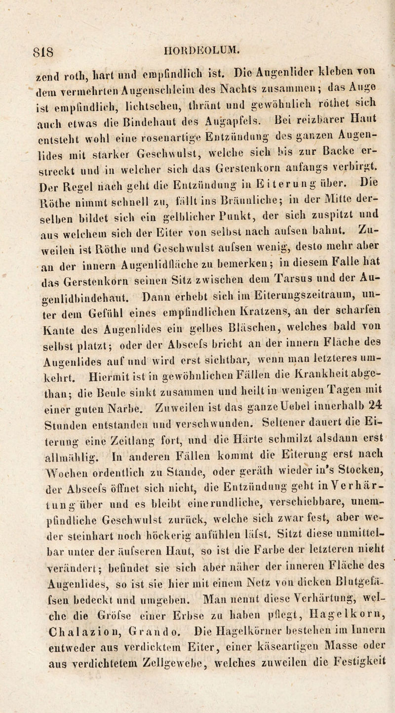 zcnil rolli, hart und erapGiidlich ist. Die Augenlider kleben Ton dein vermehrten Augenscbleim des Nachts zusammen; das Auge ist emplindiich, lichtscheu, thränt und gewöhnlich röthet sich auch etwas die Bindehaut des Auj^^apfcls. Bei reizbarer Haut entsteht wohl eine roseuartige Entzündung des ganzen Augen- lides mit starker Geschwulst, weiche sich bis zur Backe er- streckt und in welcher sich das Gerstenkorn anfangs verbiigt. Der Regel nach geht die Entzündung in E iterung über. Die Rothe nimmt schnell zu, fällt ins Bräiunliche; in der Alitte der- selben bildet sich ein gelblicher Punkt, der sich zuspitzt und aus welchem sich der Eiter von seliist nach aufsen bahnt. Zu- weilen ist Rothe und Geschwulst aufsen wenig, desto mehr aber an der innern Augenlidlläche zu bemerken; in diesem Falle hat das Gerstenkorn seinen Sitz zwischen dem Tarsus und der Au- genlidhindehaut. Dann erhebt sich im Eiterungszeitraum, un- ter dem Gefühl eines empündlichen Kratzens, an der scharfen Kante des Augenlides ein gelbes Bläschen, welches bald von selbst platzt; oder der Abscefs bricht an der innern Fläche des Augenlides auf und wird erst sichtbar, wenn mau letzteres um- kehrt. Hiermit ist in gewöhnlichen Fällen die Krankheit abge- than; die Beule siukt zusammen und heilt iu wenigen Tagen mit einer guten Narbe. Zuweilen ist das ganzeUebel innerhalb 24 Stunden entstanden und verschwunden. Seltener dauert die Ei- terung eine Zcitlang fort, und die Härte schmilzt alsdann erst allmjihlig. In anderen Fällen kommt die Eiterung erst nach Wochen ordentlich zu Stande, oder geräth w ieder in s Stocken, der Abscefs öffnet sich nicht, die Entzündung geht in Verhär- tung über und es bleibt eine rundliche, verschiebbare, unem- pfindliche Geschwulst zurück, welche sich zwar fest, aber we- der steinhart noch höckerig aufühlen läfst. Sitzt diese unmittel- bar unter der äufseren Haut, so ist die Farbe der letzteren nicht verändert; befindet sie sich aber näher der inneren Fläche des Augenlides, so ist sie hier mit einem Netz von dicken Blntgefä- fsen bedeckt und umgeben. Man nennt diese Verhärtung, wel- che die Gröfse einer Erbse zu haben pflegt, Hagelkorn, Chalazion, Grand o. Die Hagelkörner bestehen im Innern entweder aus verdicktem Eiter, einer käseartigen Masse oder aus verdichtetem Zellgewebe, welches zuweilen die Festigkeit