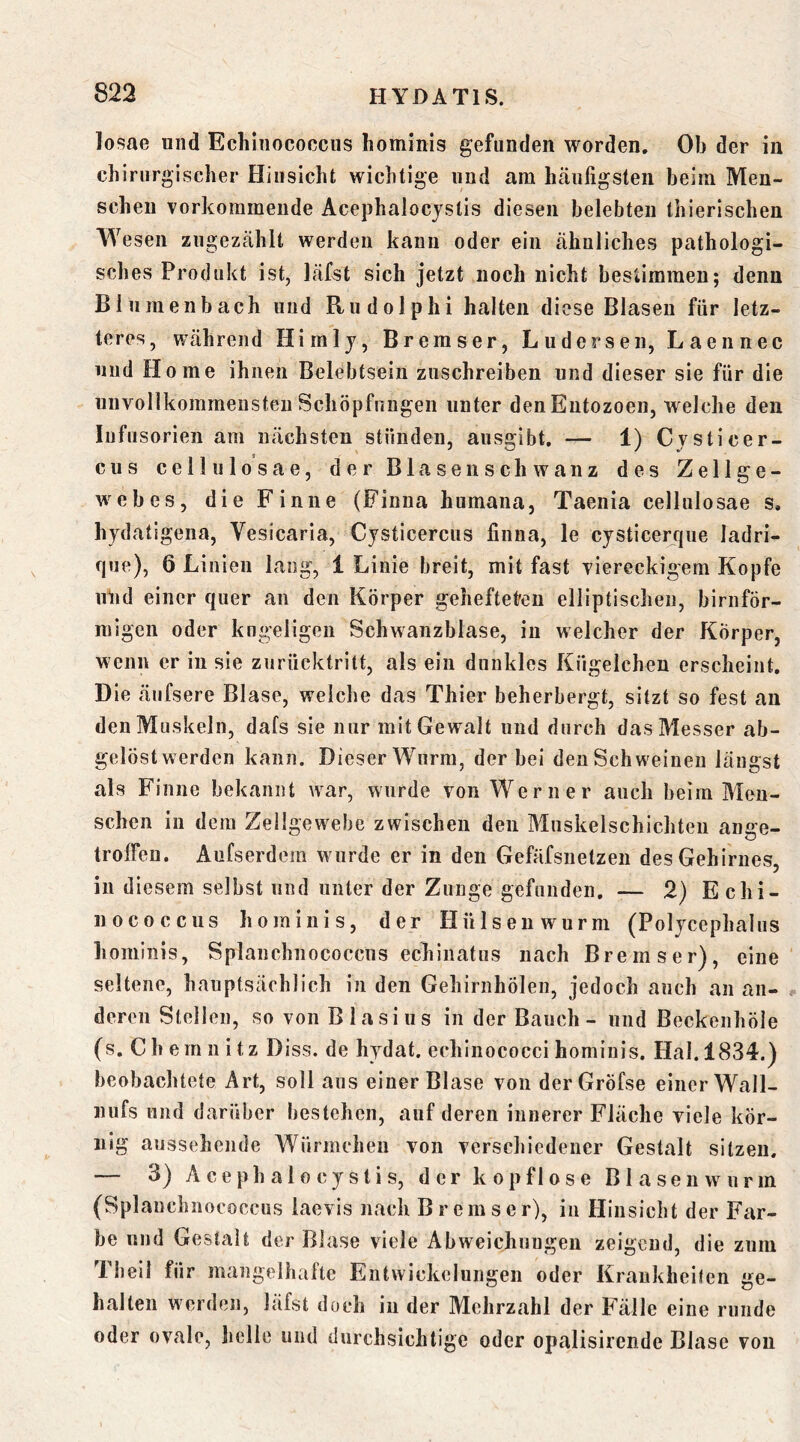 losae und Echinococcus hominis gefunden worden. Ob der in chirurgischer Hinsicht wichtige und am hcäufigsten beim Men- schen vorkommende Acephalocjstis diesen belebten thierischen Wesen zugezählt werden kann oder ein ähnliches pathologi- sches Produkt ist, läfst sich jetzt noch nicht bestimmen; denn Bliimenbach und Rudolphi halten diese Blasen für letz- teres, während Himlj, Bremser, Lüdersen, Laennec und Home ihnen Belebtsein zuschreiben und dieser sie für die unvollkommensten Schöpfungen unter denEutozoeii, welche den Infusorien am nächsten stünden, ausgibt. — 1) Cysticer- cus cellulosae, der Bl äsen schwänz des Zellge- webes, die Finne (Finna humana, Taenia cellulosae s, hydatigeiia, Vesicaria, Cysticercus finna, le cysticerqiie ladri- fpie), 6 Linien lang, 1 Linie breit, mit fast viereckigem Kopfe uüd einer quer an den Körper gehefteten elliptischen, birnför- raigen oder kugeligen Schwanzblase, in welcher der Körper, wenn er in sie zurücktritt, als ein dunkles Kügelchen erscheint. Die äufsere Blase, welche das Thier beherbergt, sitzt so fest an den Muskeln, dafs sie nur mit Gewalt und durch das Messer ab- gelöst werden kann. Dieser Wurm, der bei den Schweinen längst als Finne bekannt war, wurde von Werner auch beim Men- schen in dem Zellgewebe zwischen den Muskelschichteu ange- trolfen. Aufserdem wurde er in den Gefäfsnetzen des Gehirnes, in diesem selbst und unter der Zunge gefunden. — 2) Echi- nococcus liominis, der Hülse nwurm (Polycephalus hominis, Splanchnococcus echinatiis nach Bremser), eine seltene, hauptsächlich in den Gehirnhölen, jedoch auch an an- deren Stellen, so von Blasius in der Bauch - und Beckenhöle (s. Chemnitz Diss. de hydat. echinococci hominis. Hai. 1834.) beobachtete Art, soll aus einer Blase von derGröfse einer Wall- nufs nnd darüber bestehen, auf deren innerer Fläche viele kör- nig aussehende Würmchen von verschiedener Gestalt sitzen. — 3) A c e p h a 10 c y s t i s, der kopflose B1 a s e n w u r m (Splanchnococcus laevis nach Bremser), in Hinsicht der Far- be und Gestalt der Blase viele Abweichungen zeigend, die zum Theil für mangelhafte Entwickelungen oder Krankheiten ge- halten werden, läfst doch in der Mehrzahl der P’älle eine runde oder ovale, helle und durchsichtige oder opalisirende Blase von