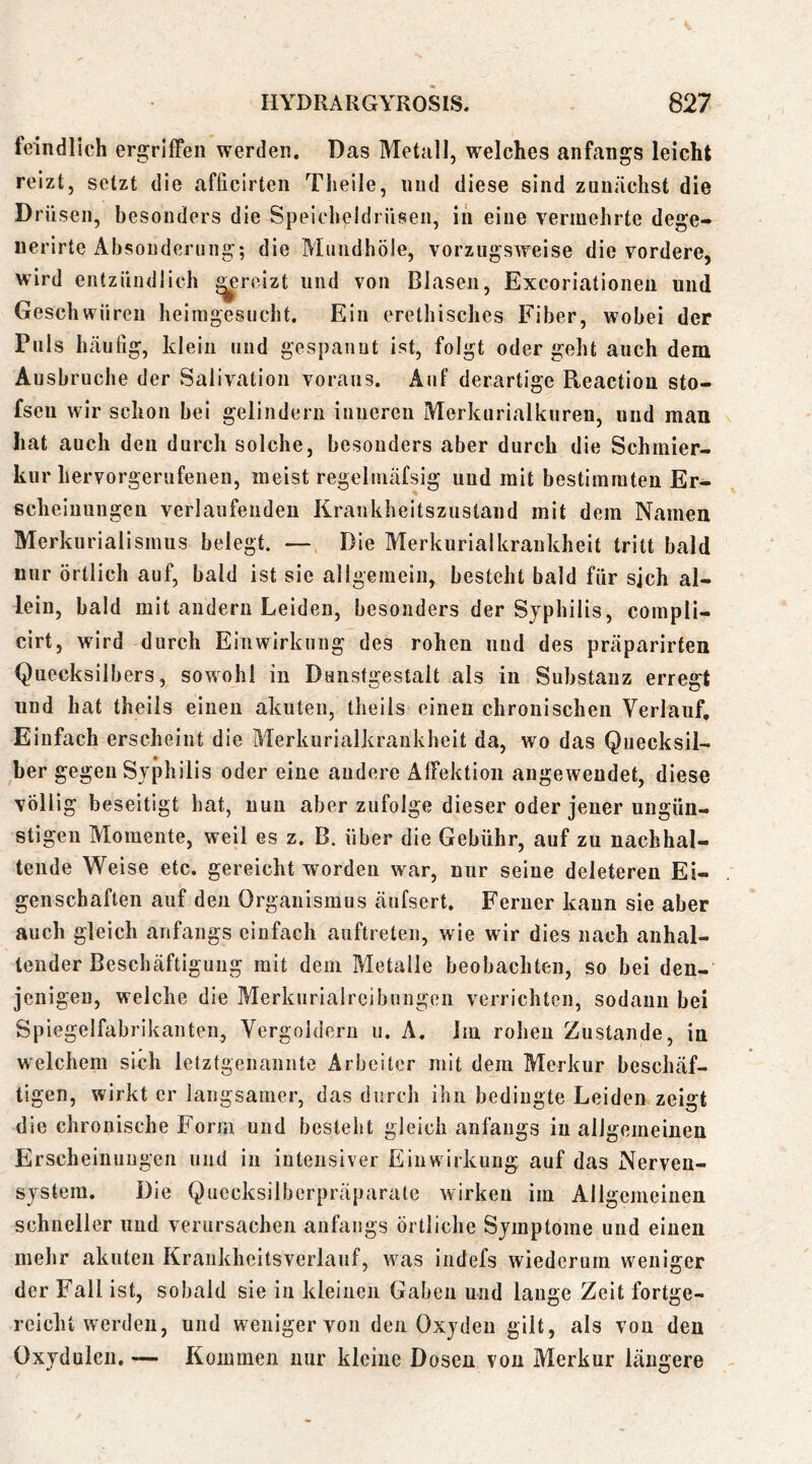 feindlich ergriffen werden. Das Metall, welches anfangs leicht reizt, setzt die afficirten Theile, nnd diese sind zunächst die Drüsen, besonders die Speicheldrüsen, in eine vermehrte dege- uerirte Absonderung; die Muiidhöle, vorzugsweise die vordere, wird entzündlich ^reizt und von Blasen, Excoriationen und Geschwüren heimgesucht. Ein eretliisches Fiber, wobei der Puls häufig, klein und gespannt ist, folgt oder geht auch dem Ausbruche der Salivatioii voraus. Auf derartige Reaction sto- fseu wir schon bei gelindem inneren Merkurialkuren, und man hat auch den durch solche, besonders aber durch die Schmier- kur hervorgerufenen, meist regelmäfsig und mit bestimmten Er- scheiuuiigeu verlaufenden Krankheitszustand mit dem Namen Merkurialismus belegt. — Die Merkurialkrankheit tritt bald nur örtlich auf, bald ist sie allgemein, besteht bald für sich al- lein, bald mit andern Leiden, besonders der Syphilis, compli- cirt, wird durch Einwirkung des rohen und des präparirten Quecksilbers, sowohl in Dunstgestalt als in Substanz erregt nnd hat theils einen akuten, theils einen chronischen Verlauf, Einfach erscheint die Merkurialkrankheit da, wo das Quecksil- ber gegen Syphilis oder eine andere Affektion angewendet, diese völlig beseitigt hat, nun aber zufolge dieser oder jener ungün- stigen Momente, weil es z. B. über die Gebühr, auf zu nachhal- tende Weise etc. gereicht worden war, nur seine deleteren Ei- genschaften auf den Organismus äufsert. Ferner kann sie aber auch gleich anfangs einfach auftreten, wie wir dies nach anhal- tender Beschäftigung mit dem Metalle beobachten, so bei den- jenigen, weiche die Merkurialrcibungen verrichten, sodann bei Spiegelfabrikanten, Vergoldern u. A. Im rohen Zustande, in welchem sich letztgenannte Arbeiter mit dem Merkur beschäf- tigen, wirkt er langsamer, das durch ihn bedingte Leiden zeigt die chronische Form und besteht gleich anfangs in allgemeinen Erscheinungen und in intensiver Einwirkung auf das Nerven- system. Die Quecksilberpräparate wirken im Allgemeinen schneller und verursachen anfangs örtliche Symptome und einen mehr akuten Krankheitsverlauf, w^as iiidefs wiederum weniger der Fall ist, sobald sie in kleinen Gaben und lauge Zeit fortge- reicht werden, und weniger von den Oxyden gilt, als von den Oxydulcn. — Kommen nur kleine Dosen von Merkur längere