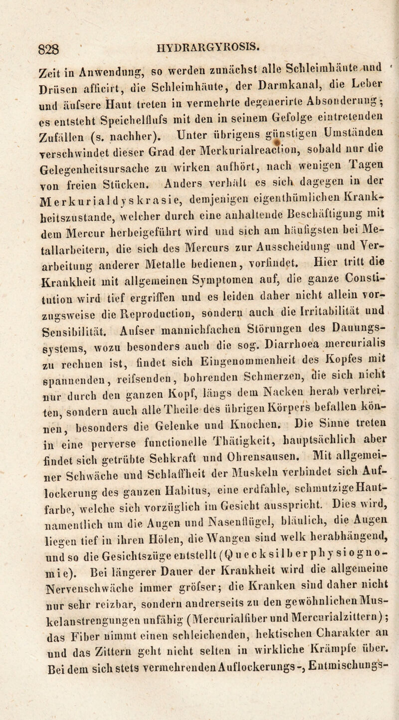 Zeit in Anwendung, so werden zunächst alle Schleimliänte und Drüsen afficirt, die Schleimhäute, der Darmkanal, die Leber und äufsere Haut treten in vermehrte degeiierirte Absonderung; es entsteht Speichelflufs mit den in seinem Gefolge eintreteiiden Zufällen (s. nachher). Unter übrigens günstigen Umstanden verschwindet dieser Grad der Merkurialreactioii, sobald nur die Gelegeiiheitsursache zu wirken aufhört, nach wenigen Tagen von freien Stücken, Anders verhalt es sich dagegen in dei Merkuriald jskrasie, demjenigen eigenlhümlichen Krank- heitszustande, welcher durch eine anhaltende Beschäftigung mit dem Mercur herbeigeführt wird und sich am häiuflgsten bei Me- tallarbeitern, die sich des Mercurs zur Ausscheidung und Yer- arbeitung anderer Metalle bedienen, vorlindet. Hier tritt die Krankheit mit allgemeinen Symptomen auf, die ganze Consti- tution wird tief ergriffen und es leiden daher nicht allein vor- zugsweise die Reproduction, sondern auch die Irritabilität und Sensibilität. Aufser mannichfachen Störungen des Dauungs- systems, wozu besonders auch die sog. Diarrhoea mercurialis zu rechnen ist, findet sich Eingenommenheit des Kopfes mit Bpannendeu, reifsenden, bohrenden Schmerzen, die sich nicht nur durch den ganzen Kopf, längs dem Nacken herab verbrei- ten, sondern auch alle Theile des übrigen Körpers befallen kön- nen, besonders die Gelenke und Knochen. Die Sinne treten in eine perverse functionelle Thätigkeit, hauptsächlich aber findet sich getrübte Sehkraft und Ohrensausen, Mit allgemei- ner Schwäche und Schlaffheit der Muskeln verbindet sich Auf- lockerung des ganzen Habitus, eine erdfahle, schmutzige Haut- farbe, welche sich vorzüglich im Gesicht ausspricht. Dies v^ird, namentlich um die Augen und Naseuüügel, bläulich, die Augen liegen tief in ihren Holen, die Wangen sind welk herabhäugeud, und so die Gesichtszüge entstellt (Quecksilberphysioguo- mie). Bei längerer Dauer der Krankheit wird die allgemeine Nervenschwäche immer gröfser; die Kranken sind daher nicht nur sehr reizbar, sondern andrerseits zu den gewöhnlichenMus- kelanstrengungeii unfähig (Mercurialfiber und Mercurialzitterii); das Fiber nimmt einen schleichenden, hektischen Charakter an und das Zittern geht nicht selten in wirkliche Krämpfe über. Bei dem sich stets vermehrenden Auflockerungs-, Eutmischungs-