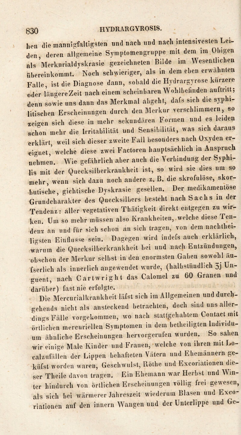 heil die mannigfaltigsten und nach und nach intensivesten Lei- den deren allgemeine Symptomengruppe mit dem im Obigen als Merknrialdyskrasie gezeichneten Bilde im Wesentlichen ühercinkoramt. Noch schwieriger, als in dem eben erwähnten Falle, ist die Diagnose dann, sobald die Hydrargyrose kürzere oder längere Zeit nach einem scheinbaren Wohlbefinden auftntt; denn sowie uns dann das Merkmal abgeht, dafs sich die syphi- litischen Erscheinungen durch den Merkur verschlimmern, so *ei»-cn sich diese in mehr sekundären Formen und es leiden schon mehr die Irritabilität und Sensibilität, was sich daraus erklärt, weil sich dieser zweite Fall besonders nach Oxyden er- eignet,’ welche diese zwei Factoreu hauptsächlich in Anspruch nelimc’n. Wie gefährlich aber auch die Verbindung der Syphi- lis mit der Quecksilberkrankheit ist, so wird sie dies um so mehr, wenn sich dazu noch andere z. B. die skrofulöse, skor- butische, gichtische Dyskrasie gesellen. Der medikamentöse Gruiidcharakter des Quecksilbers besteht nach Sachs in der Tendenz: aller vegetativen Thrätigkeit direkt entgegen zu^wir- ken. Um so mehr müssen also Krankheiten, welche diese Ten- denz an lind für sich schon au sich tragen, von dem nachthei- licrsten EinÜiisse sein. Dagegen wird indefs auch erklärlich, warum die Quecksilberkraukheit hei und nach Entzündungen, obschon der Merkur selbst in den enormsten Gaben sowokl än- fserlich als innerlich angewendet wurde, (halbstündlich 3j Un- «•uent nach Cartwright das Calomel zu 60 Grauen und darüber) fast nie erfolgte. - Die Mcrciirialkraukheit läfst sich im Allgemeinen und dnrch- geheiids nicht als ansteckend betrachten, doch sind uns aller- dings Fälle vorgekomraen, wo nach stattgehabtem Coutact mit örtlichen merciiriellen Symptomen in dem betheiligten ludividii- nm ähnliche Erscheinungen hervorgerufeu wurden. So sahen wir einige Male Kinder und Frauen, welche von ihren mit Lo- calzufällen der Lippen behafteten Vätern und Ehemännern ge- küfst worden waren, Geschwulst, Böthe und Excoriatioiieii die- ser Theile davon tragen. Ein Ehemann war Herbst und Win- ter hindurch von örtlichen Erscheinungen völlig frei gewesen, als sich bei wärmerer Jahreszeit wiederum Blasen und Exeo- riationen auf den Innern Wangen und der Unterlippe und Ge-