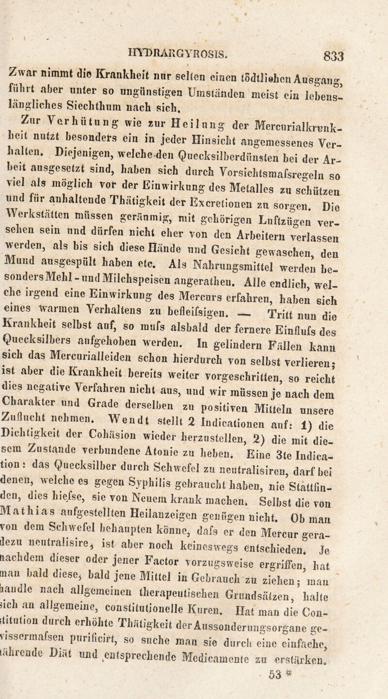 Zwar nimmt die Krankheit nnr seiten einen todtliehen Ausgang, fuhrt aber unter so ungönstigcn Umständen meist ein lebens- längliches Siechthnm nach sich. Zur Verhütung wie *ur Heilung der Mercurialkrenk- hc.t nut2t besonders ein in jeder Hinsicht angemessenes Ver- halten. Diejenigen, welche-den Quecksilberdünsten bei der Ar- beit ausgesetzt sind, haben sich durch Vorsichtsmafsregcln so viel als möglich vor der Einwirkung des Metallcs zu schützen und für anhaltende Thätigkeit der Exeretionen zn sorgen. Die Werkstätten müssen geräumig, mit gehörigen Luftzirgen ver- sehen sein und dürfen nicht eher von den Arbeitern verlassen werden, als bis sich diese Hände niid Gesicht gewaschen, den Mund ansgespult haben etc. Als Nahrungsmittel werden he- sonders Mehl-und Milchspeisen angerathen. Alle endlich wel- che irgend eine Einwirkung des Merenrs erfahren, haben sich eines warmen Verhaltens zn befleifsigen. — Tritt nun die Krankheit selbst auf, so mufs alsbald der fernere Einflufs des Quecksilbers aiifgehoben werden. In gelindem Fällen kann sich das Mercurialleiden schon hierdurch von selbst verlieren- ist aber die Krankheit bereits weiter vorgeschritten, so reicht dies negative Verfahren nicht ans, nnd wir müssen je nach dem Charakter imd Grade derselben zu positiven Mitteln unsere Zufluch nehmen. Wen dt stellt 2 Indicationeu auf: 1) die Dichtigkeit der Cohäsion wieder herznstellen, 2) die mit die- sem Zustande verbundene Afonic zu heben. Eine 3te Indica- tion: das Quecksilber durch Schwefel zu neiitralisiren, darf bei denen, welche es gegen Syphilis gebraucht haben, nie Stattfin- den, dieshiefse, sie von Neuem krank machen. Selbst die von Mathias aufgestelllen Heilauzeigen genügen nicht. Ob man von dem Schwefel behaupten könne, dafs er den Mercnr gera- dezu ncutralisire, ist aber noch keineswegs entschieden. Je nachdem dieser oder jener Factor vorzugsweise ergriffen hat man bald diese, bald jene Mittel in Gebrauclrzu ziehen;’mau bandle nach allgemeinen therapeutischen Grundsätzen, halte sich an allgemeine, constitutionelle Ifiiren. Hat man die Con- ititiition durch erhöhte Thätigkeit der Aussoiideriingsorgane ge- vissermafscn pnrificirt, so suche man sie durch eine einfache, lährcnde Diät nnd entsprechende Mcdicamentc zu erstärken. ö3 «
