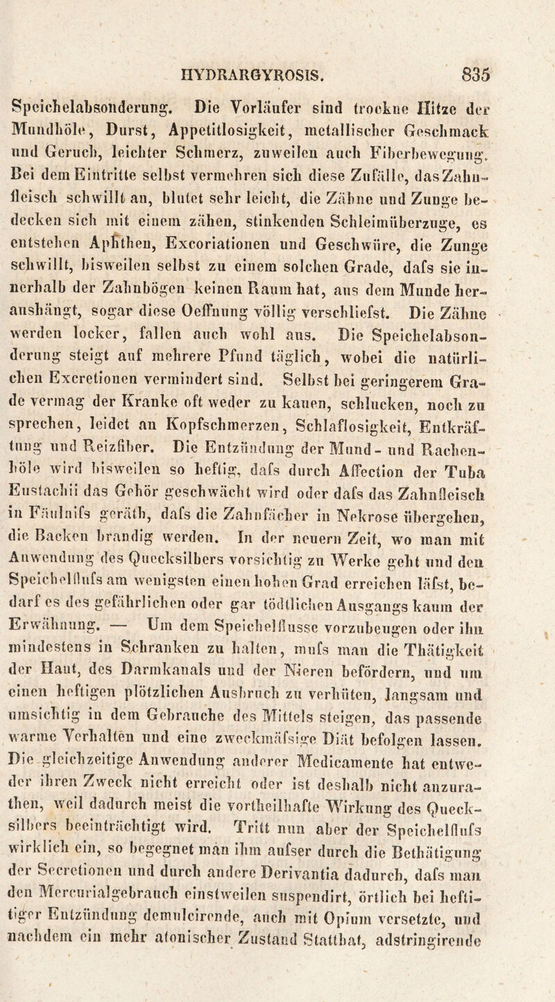 SpcichelaLsonderung. Die Vorläufer siud (rookiie Hitze der Muiidhöle, Durst, Appetitlosigkeit, metallischer Geschmack und Geruch, leichter Schmerz, zuweilen auch Fiherheweguiig. Bei dem Eintritte seihst vermehren sich diese Zufälle, dasZahu- Heisch schwillt au, blutet sehr leicht, die Zähne und Zunge be- decken sich mit einem zähen, stinkenden Schleirnüberzuge, cs entstehen ApKthen, Exeoriationen und Geschwüre, die Zunge schwillt, bisweilen selbst zu einem solchen Grade, dafs sie iu- nerhalb der Zahnbögen keinen Raum hat, aus dem Munde her- anshängt, sogar diese Oeffnung völlig verschliefst. Die Zähne werden locker, fallen auch wohl aus. Die Speichelabson- derung steigt anf mehrere Pfund täglich, wobei die natürli- chen Exeretiouen vermindert sind. Selbst hei geringerem Gra- de vermag der Kranke oft weder zu kauen, schlucken, noch zu sprechen, leidet an Kopfschmerzen, Schlaflosigkeit, Entkräf- tung und Reizfiber. Die Entzündung der Mund - und Rachen- höle wird bisweilen so heftig, dafs durch Äffection der Tuba Eustachii das Gehör geschwächt wird oder dafs das Zahnfieisch in Fäulnifs geräth, dafs die Zahnfächer in Nekrose übergehen, die Backen brandig werden. In der neuern Zeit, wo mau mit Anwendung des Quecksilbers vorsichtig zu Werke geht und den Speichelilufs am wenigsten einen hohen Grad erreichen läfst, be- darf es des gefährlichen oder gar tödtlichen Ausgangs kaum der Erwähnung. — Um dem Speichelfiusse vorzubeugen oder ihn mindestens in Schranken zu halten, inufs man die Thätidceit der Haut, des Darrakanals und der Nieren befördern, und um einen heftigen plötzlichen Ausbruch zu verhüten, langsam und umsichtig in dem Gebrauche des Mittels steigen, das passende warme Verhalten und eine zweckmäfslge Diät befolgen lassen. Die gleichzeitige Anwendung anderer Medicamente hat entwe- der ihren Zweck nicht erreicht oder ist deshalb nicht anzura- then, weil dadurch meist die vortheilhafte Wirkung des Queck- silbers beeinträchtigt wird. Tritt nun aber der Speichelflufs wirklich ein, so begegnet man ihm aufser durch die Bethätigung der Secrctioneii und durch andere Derivantia dadurch, dafs man. den Mcrcurialgebrauch einstweilen snspendirt, örtlich bei hefti- tlger Entzündung demnlcirende, auch mit Opium versetzte, und nachdem ein mehr atonischer Zustand Statthat, adstriiigircnde