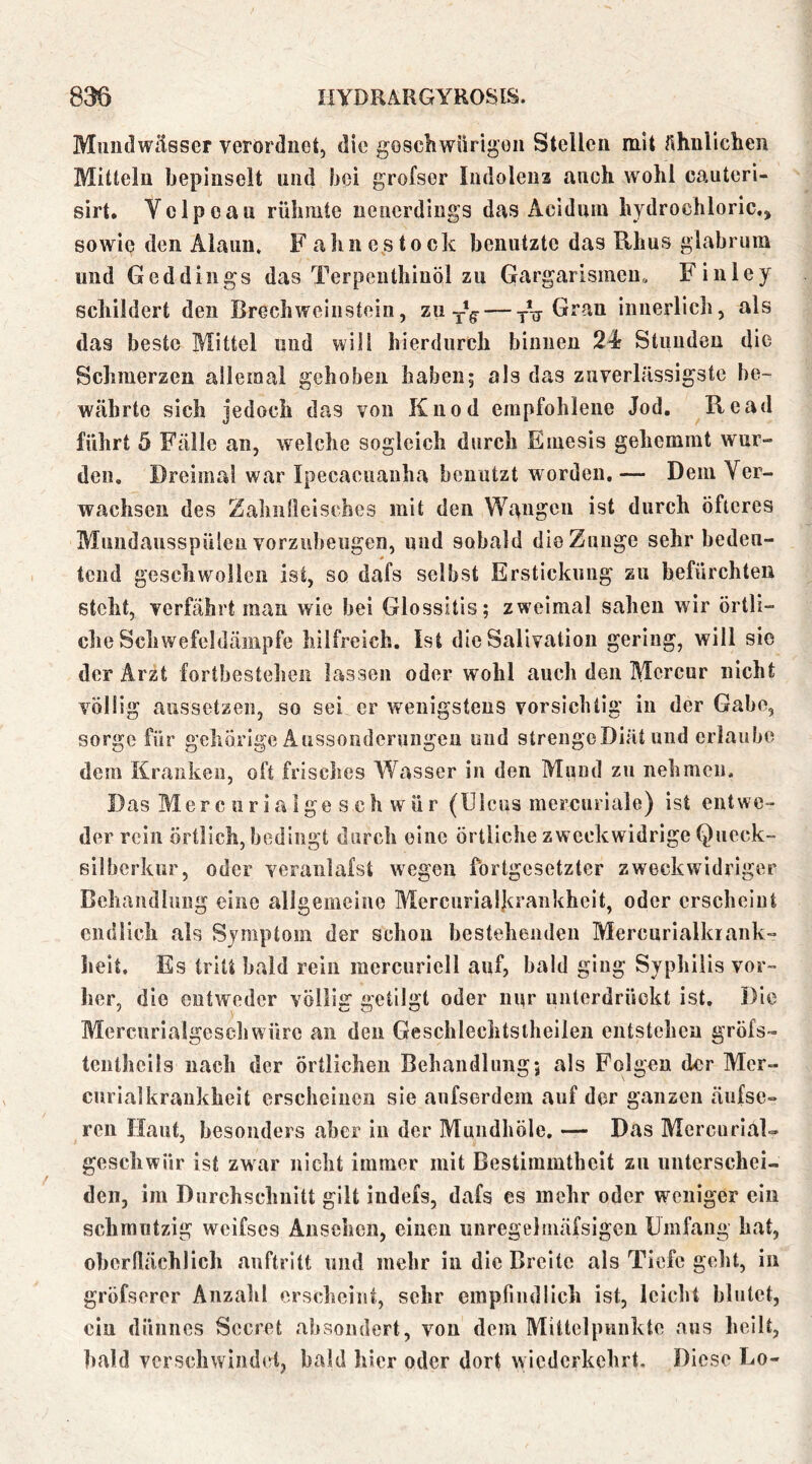 Mundwässer verordnet, die gescliwürigon Stellen mit Ähnlichen Mitteln bepinselt und bei grofser Indoleua auch wohl cauteri- sirt. Vclpoau rühmte neuerdings das Acidum hydrochloric.^ sowie den Alaun. F ahn e s t o ck benutzte das Rhus glabrum und Geddings das TerpentliiuÖl zu Gargarismeu» Finley schildert den Brechweiiistein, zu Gran innerlich, als das beste Mittel und will hierdurch binnen 2^ Stunden die Schmerzen allemal gehoben haben; als das zuverlässigste be- währte sich jedoch das von Kiiod empfohlene Jod. Read führt 5 Fälle an, welche sogleich durch Emesis gehemmt wur- den, Dreimal war Ipecaeuanha benutzt worden, — Dem Ver- wachsen des Zahnlleisches mit den Wangen ist durch öfteres Mundausspüleu vorzubeugen, und sobald die Zunge sehr bedeu- tend geschwollen ist, so dafs selbst Erstickung zu befürchten steht, verfährt man wie bei Glossitis; zweimal sahen wir örtli- che Schwefeldämpfe hilfreich. Ist die Salivation gering, will sic der Arzt fortbesteheii lassen oder wohl auch den Mcrcur nicht völlig aiissetzeii, so sei er wenigstens vorsichtig in der Gabe, sorge für gehörige Aussonderungen und strengcDiät und erlaube dem Kranken, oft frisches Wasser in den Mund zu nehmen. Das Merc urialge s ch wür (Ulcus mercuriale) ist entwe- der rein örtlich, bedingt durch eine örtliche zweckwidrige Qucck- silberkur, oder veraiilafst wegen fortgesetzter zweckwidriger Behandlung eine allgemeine Merciirialkrankhelt, oder erscheint endlich als Symptom der schon bestehenden Mercnrialkiank- heit. Es tritt bald rein mcrcuriell auf, bald ging Syphilis vor- her, die entweder völlig getilgt oder nur unterdrückt ist. Die Mercurialgeschwürc an den Geschlechtsthellen entstehen gröfs- teiithcils nach der örtlichen Behandlung; als Folgen der Mcr- cnrialkraukheit erscheiiioii sie anfserdem auf der ganzen äufse- ren Haut, besonders aber in der Mundhöle, — Das Mcrcurial- geschwür ist zwar nicht immer mit Bestimmtheit zu unterschei- den, im Durchschnitt gilt indefs, dafs es mehr oder weniger ein schmutzig weifses Ansehen, einen uiiregelmäfsigen Umfang hat, oherflächlich anftritt und mehr in die Breite als Tiefe geht, in gröfsercr Anzahl erscheint, sehr empliiidlich ist, leicht blutet, ciu düuucs Sccret ahsoiidert, vou dem Mittclpnuktc aus heilt, bald verschwiiuhd, bald hier oder dort wiederkehrt. Diese Eo-