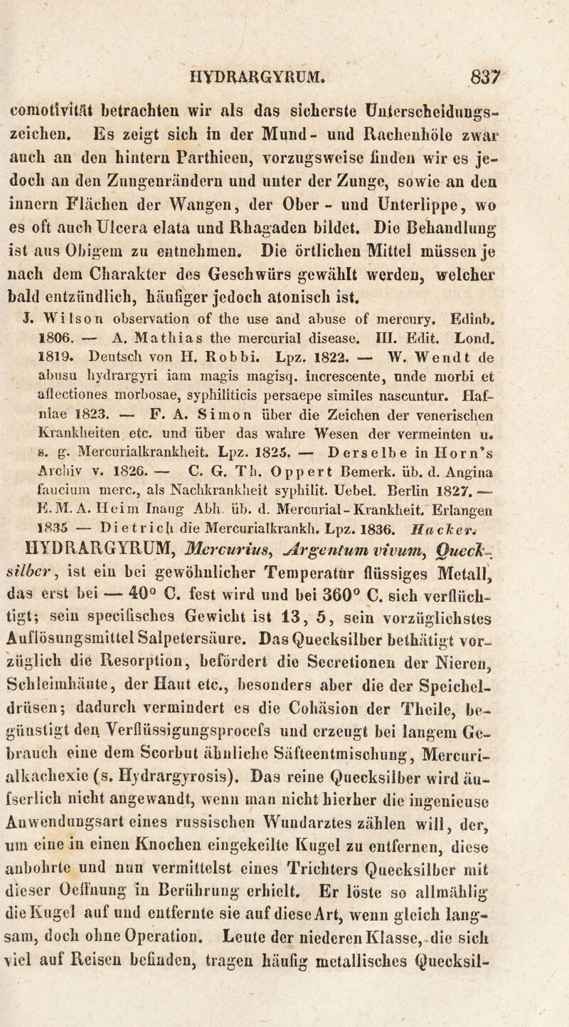 comotivität betrachten wir als das sicherste üuterscheidiiugs- zcichen. Es zeigt sich in der Mund- und Rachenhöle zwar auch au den hintern Parthiceu, vorzugsweise finden wir es je- doch au den Zungeurändern uud unter der Zunge, sowie an den iunerii Flächen der Wangen, der Ober - uud Unterlippe, wo es oft auch Ulcera elata und Rhagaden bildet. Die Behandlung ist aus Obigem zu entnehmen. Die örtlichen Mittel müssen je nach dem Charakter des Geschwürs gewählt werden, welcher bald entzündlich, häufiger jedoch atonisch ist, J. Wilson Observation of tlie use and abiise of merciiry. Edinb. 1806. — A. Mathias the mercurial disease. III. Edit. Lond. 1819. Deutsch von H. Robbi, Lpz. 1822. — W. Wendt de abusu hydrargyri iam magis magisq. increscente, unde niorbi et aftectiones morbosae, syphiliticis persaepe similes nascuntur. Haf- niae 1823. — F. A. Simon über die Zeichen der venerischen Krankheiten etc. und über das wahre Wesen der vermeinten u. s. g. Mercurialkrankheit. Lpz. 1825. — Derselbe in Horn’s Archiv v. 1826.— C. G. Th. Oppert Bemerk, üb. d. Angina faucium merc., als Nachkrankheit syphilit. Uebel. Berlin 1827. — E.M. A. Heim Inaog Abh. üb. d, Mercurial - Krankheit. Erlangen 1835 — Dietrich die Mercurialkrankh. Lpz. 1836. HacTcer, IIYDRARGYRÜM, Mercm'ius, jir^enhimvivuniy Qtieclk- Silber, ist eiu bei gewöhnlicher Temperatur flüssiges Metall', das erst bei — 40° C. fest wird und bei 360’’ G. sich verfluch« tigt; sein specifisches Gewicht ist 13, ö, sein vorzüglichstes Auflösungsmittel Salpetersäure. Das Quecksilber bethätigt vor^ züglich die Resorption, befördert die Secretioneii der Nieren, Schleimhäute, der Haut etc., besonders aber die der Speichel- drüsen; dadurch vermindert es die Cohäsion der Theile, be- günstigt den Verflüssigungsprocefs uud erzeugt bei langem Ge- brauch eine dem Scorbut ähnliche Säfteentmischung, Mercuri- alkachexie (s. Hjdrargjrosis). Das reine Quecksilber wird äu- fseriieh nicht angewandt, wenn man nicht hierher die iugenieuse Anwendungsart eines russischen Wundarztes zählen will, der, um eine in einen Knochen eingekeilte Kugel zu entfernen, diese anbohrte uud nun vermittelst eines Trichters Quecksilber mit dieser Oeflimug in Berührung erhielt. Er löste so allmählig die Kugel auf uud entfernte sie auf diese Art, wenn gleich lang- sam, doch ohne Operation, Leute der niederen Klasse, die sich viel auf Reisen befinden, tragen häufig metallisches Quecksil-