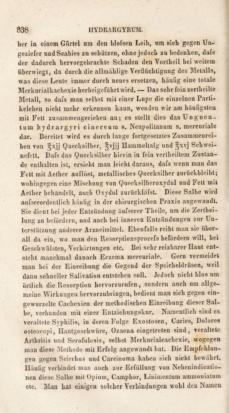 ber in einem Gürtel um den blofsen Leib, um sich gegen Un- geziefer und Scabies zu schützen, ohne jedoch zu bedenken, dafs der dadurch hervorgebrachte Schaden den Vortheil bei weitem überwiegt, da durch die allmähllge VerÜüchtiguug des Metalls, was diese Leute immer durch neues ersetzen, häufig eine totale Merkurialkachexie herbeigeführt wird. — Das sehr fein zertheilte Metall, so dafs man selbst mit einer Lupe die einzelnen Parti- kelcheu nicht mehr erkennen kann, wenden wir am häufigsten mit Fett zusammengeriebeu au; es stellt dies das Unguen- tum hydrargyri cinereum s, Neapolitanum s. mercuriale dar. Bereitet wird es durch lange fortgesetztes Zusammenrei- beu von ^xjj Quecksilber, Jvjjj Hammeltalg und 5^vj Schwei- nefett. Dafs das Quecksilber hierin in fein vertheiltem Zustan- de enthalten ist, ersieht man leicht daraus, dafs w^enn man das Fett mit Aether auflöst, metallisches Quecksilber zurückblcibt; wohingegen eine Mischung von Quocksilberoxydul und Fett mit Aether behandelt, auch Oxydul zurückläfst. Diese Salbe wird aufserordentlich häufig in der chirurgischen Praxis angewandt. Sie dient bei jeder Entzündung äufseror Theile, um die Zerthei- Imig zu befördern, und auch bei inneren Entzündungen zur Un- terstützung anderer Arzneimittel. Ebenfalls reibt man sie über- all da ein, wo man den Resorptioiisprocefs befördern will, bei Geschwülsten, Verhärtungen etc. Bei sehr reizbarer Haut ent- steht manchmal danach Eczema mercuriale. Gern vermeidet man bei der Einreibung die Gegend der Speicheldrüsen, weil daun schneller Salivation entstehen soll. Jedoch nicht blos um örtlich die Resorption hervorzurufen, sondern auch um allge- meine Wirkungen hervorzubringeu, bedient man sich gegen ein- gewurzelte Gachexien der methodischen Einreibung dieser Sal- be, verbunden mit einer Entziehungskur, Namentlich sind cs veraltete Syphilis, in deren Folge Exostosen, Caries, Dolores osteocopi, Haiitgeschwüre, Ozaena eiugetreten sind, veraltete Arthritis und Scrofulosis, selbst Merkurialcachexie, wogegen man diese Methode mit Erfolg angewandt hat. Die Empfehlun- gen gegen Scirrhus und Carcinoma haben sich nicht bewährt. Häufig verbindet man auch zur Erfüllung von Nebenindicatio- iien diese Salbe mit Opium, Camphor, Linimentum aminoniatuin etc, Mau hat einigen solcher Verbindungen wohl den Namen