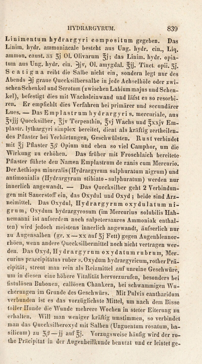 Liuimeutum hydrargyri compositum gegeben. Das Liuim. hydr. ammoiiiacale besteht aus üng. hydr. ein., Liq, ammon. caiist. ää 3j 01. Olivarura ^j; das Linim. hydr. opia- tum ausUiig. hydr. ein. 3jy, 01. amygdal. §jj. Tiiict. opii. 3j. S c a t i g n a reibt die Salbe nicht ein, sondern legt nur des Abends graue Quecksilbersalbe in jede Achselhöle oder zwi- schen Schenkel und Scrotum (zwischen Labiummajus und Schen- kel), befestigt dies mit Wachsleinwand und läfst es so resorbi- ren. Er empfiehlt dies Verfahren bei primärer und secundärer Lues. — Das Einplastrum hydrargyri s, mercuriale, aus S'iij Quecksilber, gjv Terpenthin, gvj Wachs und fxxjv Em- plastr. lythargyri simpiex bereitet, dient als kräftig zertheilen- des Pilaster bei Verhärtungen, Geschwülsten, Rust verbindet mit gj Pflaster Opium und eben so viel Camphor, um die Wirkung zu erhöhen. Das früher mit Froschlaich bereitete Pflaster führte den Namen Emplastrum de ranis cum Mercurio. DerAethiops minera!is(Hydrargyrnm sulphuratum nlgriira) und antimoiiialis (Hydrargyrum stibiato-sulphuratum) werden nur innerlich angewandt. — Das Quecksilber geht 2 Verbindun- gen mit Sauerstoff ein, das Oxydul und Oxyd ; beide sind Arz- neimittel. Das Oxydul, Hydrargyrum oxydulatum ni- grura, Oxydum hydrargyrosum (im Mercurius solubilis Hah- nemanni ist anfserdom noch salpetersaures Ammoniak enthal- ten) wird jedoch meistens innerlich angewandt, äufserlich nur zu Augeiisalben (gr. x —xx auf 3j Fett) gegen Augenblennor- rhöen, w euu andere Quecksilbermittel noch nicht vertragen wer- den. Das Oxyd, Hydrargyrum oxydatum rubrum, Mer- curius praecipitatus ruber s. Oxydum hydrargyricum,rotherPrä- cipität, streut man rein als Reizmittel auf unreine Geschwüre, um in diesen eine höhere Vitalität hervorzurufen, besonders bei fistulösen Bubonen, callösen Chankern, hei schwammigen Wu- cherungen im Grunde des Geschwürs. Mit Pulvis cantharidum verbunden ist es das vorzüglichste Mittel, um nach dem Bisse toller Hunde die AVuiide mehrere W^ochen in steter Eiterung zu erhalten. Will man weniger kräftig umstimmen, so verbindet man das Quecksilberoxyd mit Salben (Unguentum rosatum, ba- silicum) zu 3/^ — jj auf^j. Vorzugsweise häufig wird der ro- the Präcipitat in der Augenheilkunde benutzt und er leistet ge-