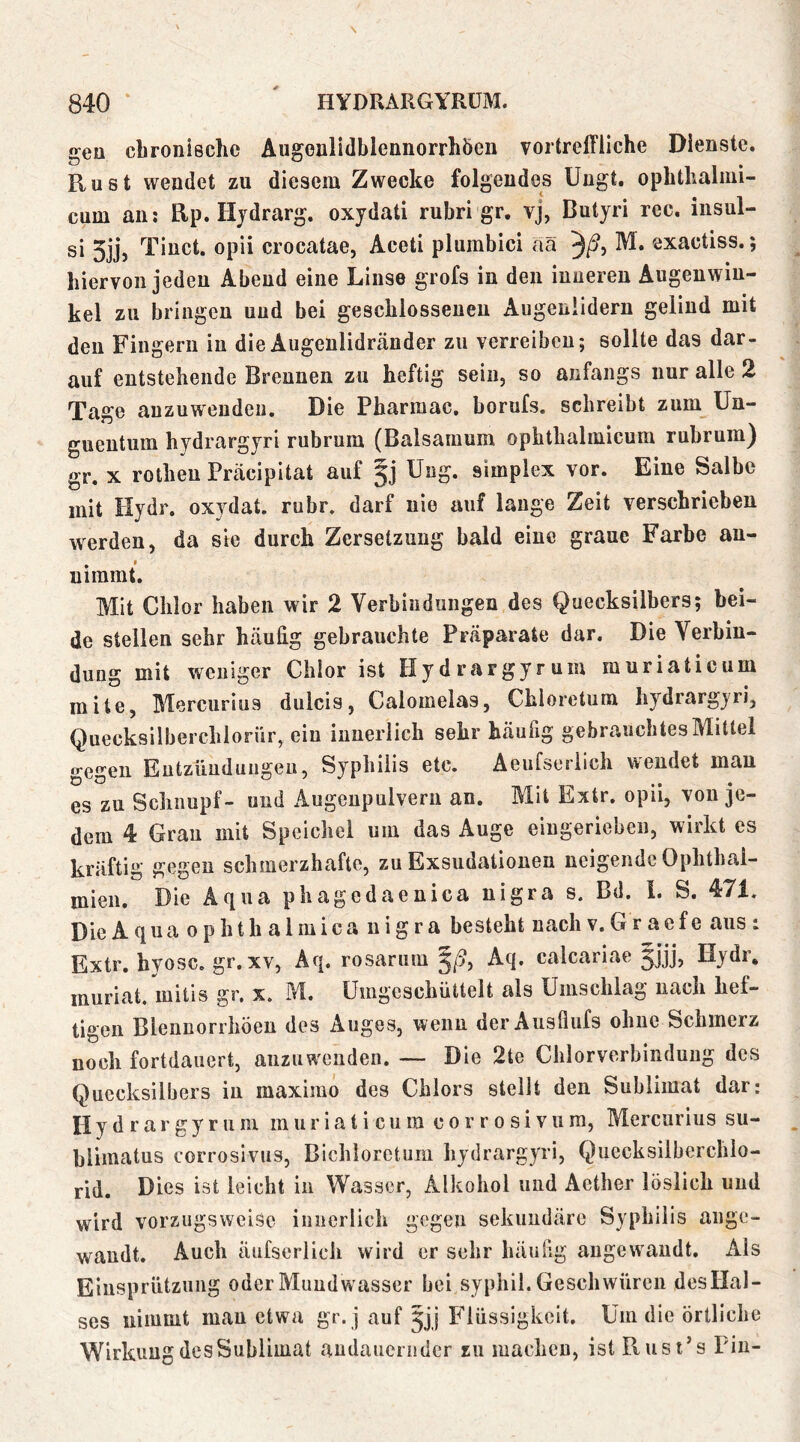 gea chronische AugonlidhlennorrhÖen vortreffliche Dienste. Rust wendet zu diesem Zwecke folgendes Ungt. ophthalini- cum an: Rp. Hjdrarg. oxydati rubri gr. vj, Butyri rec. insul- si 5jj, Tinct. opii crocatae, Aceti plumbici aä 3/^5 exactiss.; hiervon jeden Abend eine Linse grofs in den inneren Augenwin- kel zu bringen und bei geschlossenen Augenlidern geliud mit den Fingern in die Augenlidränder zu verreiben; sollte das dar- auf entstehende Brennen zu heftig sein, so anfangs nur alle 2 Tage anzuwendeii. Die Pharmac. borufs, schreibt zum Un- guentum hydrargyri rubrum (Baisamum ophthalmicum rubrum) gr, X rothen Präcipitat auf §j Ung. simplex vor. Eine Salbe mit Hydr. oxydat. rubr. darf nie auf lange Zeit verschrieben werden, da sie durch Zersetzung bald eine graue Farbe au- nimmt. Mit Chlor haben wir 2 Verbindungen des Quecksilbers; bei- de stellen sehr häufig gebrauchte Präparate dar. Die Verbin- dung mit weniger Chlor ist Hy d rargyr um muriaticum mite, Blercurius dulcis, Calomelas, Chloretum hydrargyri, Quecksilberchioriir, ein innerlich sehr häufig gebrauchtes Mittel gegen Eutzimduugeu, Syphilis etc. Aeufseriich wendet man es zu Schnupf- und Augenpulvern an. Mit Extr. opii, von je- dem 4 Gran mit Speichel um das Auge eingerieben, wirkt es kräftig gegen schmerzhafte, zu Exsudationen neigende Ophthal- mien. Die Aqua phagedaenica nigra s. Bd. 1. S. 471. DieAqua ophthalmica nigra besteht nachv.Gracfe aus: Extr. hyosc, gr.xv, Aq. rosarum Aq, calcariae jjjj, Hydr, muriat. mitis gr. x. M. ümgeschüttelt als Umschlag nach hef- tigen Blennorrhöen des Auges, wenn der Ausflufs ohne Schmerz noch fortdauert, anzuwenden. — Die 2te Chlorverbindung des Quecksilbers in maximo des Chlors stellt den Sublimat dar: Hydrargyruni m ur ia t i cu ra c o r r o s i vu ra, Mercurius su- blimatus corrosivus, Bichloretum hydrargyri, Quecksilberchlo- rid. Dies ist leicht in Wasser, Alkohol und Acther löslich und wird vorzugsweise innerlich gegen sekundäre Syphilis ange- wandt. Auch äüfserlich wird er sehr häufig angewandt. Als Einsprützung oder Mundwasser bei syphil. Geschwüren desHal- ses nimmt man etwa gr. j auf Jjj Plüssigkeit. Um die örtliche Wirkung des Sublimat andauernder zu machen, ist Rust’s Pin-