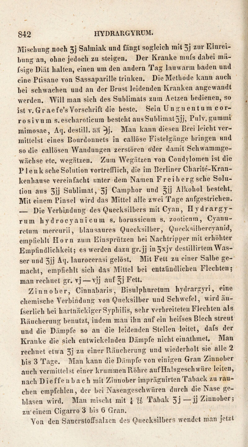 Mischung noch 5j Salmiak und fängt sogleich mit 5j zar Einrei- hung an, ohne jedoch zu steigen. Der Kranke niufs dabei inä- fsige Diät halten, einen um den andern Tag lauwarm baden und eine Ptisaue von Sassaparille trinken. Die Methode kann auch bei schwachen und an der Brust leidenden Kranken angewandt werden. Will man sich des Sublimats zum Aetzen bedienen, so ist V.Graefe’sYorschrift die beste. Sein Unguentum cor- rosivum s.escharoticum besteht ausSublimat5jj) Pulv.gummi mimosae, destill. äa Man kann diesen Brei leicht ver- mittelst eines Bourdoiinets in callöse Fistelgänge bringen und so die callöseu Wandungen zerstören oder damit Schwammge- wächse etc. wegätzen. Zum Wegätzen von Condylomen ist die P1 enk sehe Solution vortrelFiich, die im Berliner Charite-Kran- kenhause vereinfacht unter dem Namen Freibergsche Solu- tion aus 5,ij Sublimat, 3j Camphor und ^jj Alkohol besteht. Mit einem Pinsel wird das Mittel alle zwei Tage aufgestrichen. Die Yerbindnug des Quecksilbers mit Cyan, Hydrargy- rum hydrocyanicuin s, borussicum s, zootienm, Cyanu— rctum mercurii, blausaures Quecksilber, Quecksiibereyauid, empriehlt Horn zum Eiusprützen bei Nachtripper mit erhöhter Empfindlichkeit; es werden dazu gr.jj in3xjv destillirtemWas- ser und 3jj Aq. laurocerasi gelöst. Mit Fett zu einer Salbe ge- macht, empfiehlt sich das Mittel bei entzündlichen Flechten; man rechnet gr. vj — vjj auf Fett. Zinnober, Ciniiabaris, Bisulphnretum hydrargyri, eine chemische Yerbindung von Qiieksilber und Schwefel, wird äu- fserllch bei hartnäckiger Syphilis, sehr verbreiteten Flechten als Räucherung benutzt, indem mau ihn auf ein heifses Blech streut und die Dämpfe so an die leidenden Stellen leitet, dafs der Kranke die sich entwickelnden Dämpfe nicht eiuathmet. Man rechnet etwa 3j zu einer Räucherung und wiederholt sie alle 2 bis 3 Tage, Man kann die Dämpfe von einigen Gran Zinnober auch vermittelst einer krummen Röhre auf Halsgesch wäre leiten, nach Dieffenbach mit Zinnober imprägnirtenTaback zu rau- chen empfehlen, der bei Nasengeschwüren durch die Nase ge- blasen wird. Man mischt mit U Tabak 3j —jj Zinnober; zu'einem Cigarro 3 bis 6 Gran. Yon den Saucrstoffsalzcn des Quecksilbers wendet man jetzt