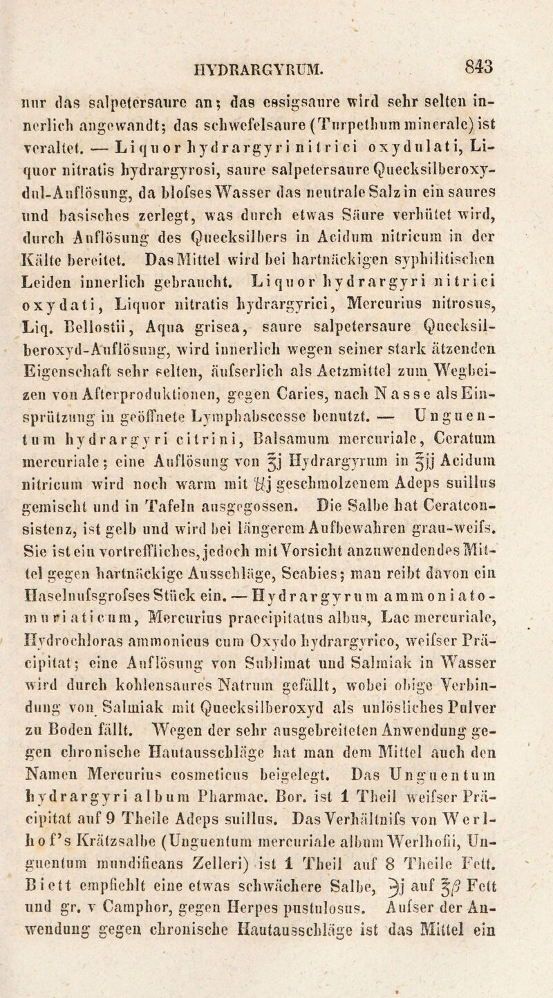 iinr (1a<5 Salpetersäure an; das essigsaure \vird sehr selten in- nerlich angewandt; das Schwefelsäure (Tnrpethum minerale) ist Tcraltet. — Liquor hydrargyri nitrici oxydulati, Li- quor nitratis hydrargyrosi, saure salpetersaure Quecksilberoxy- dnl-Auflösung, da blofses Wasser das neutrale Salzin ein saures und basisches zerlegt, was durch etwas Säure verhütet wird, durch Auflösung des Quecksilbers in Acidum nitrlcum in der Kälte bereitet. Das Mittel wird bei hartnäckigen syphilitischen Leiden innerlich gebraucht. Liquor hydrargyri nitrici oxydati, Liquor nitratis hydrargyrici, Mercurius nitrosiis, Liq. Cellostii, Aqua grisea, saure Salpetersäure Quecksii- heroxyd-Auflösung, wird innerlich wegen seiner stark ätzenden Eigenschaft sehr selten, äufserlich als Aetzmittel zum Wegbei- zen von Afterproduktionen, gegen Caries, nach Nasse alsEin- sprütznng in geölTnete Lyinpbabsccsse benutzt. — Unguen- tum hydrargyri citri ni, Baisamum mercuriale, Ceratuin mcrcurlale; eine AnflÖsiing von 5] Hydrargyrum in jjj Acidum nitricum wird noch warm mitgeschmolzenem Adeps suiilns gemischt und in Tafeln ansgegossen. Die Salbe hat Ceratcou- sistenz, ist gelb und wird bei längerem Aufbewahren grau-weifs. Sie ist ein vortreffliches, jedoch mit Vorsicht anzuwendeiides Mit- tel gegen hartnäckige Ausschläge, Scabies; man reibt davon ein Haselnufsgrofses Stück ein. — Hydrargyrum amm 011 i a10 - in n ri ati c um, Mercurius praecipitatus albus, Lac mercuriale, Hydrochloras ammonicus cum Oxydo hydrargyrico, weifser Prä- cipitat; eine Auflösung von Sublimat und Salmiak in Wasser wird durch kohlensaures Natrum gefällt, wobei obige Verbin- dung von Salmiak mit Quecksilberoxyd als unlösliches Pulver zu Boden fällt. Wegen der sehr ausgebreiteten Anwendung ge- gen chronische Hautausschläge hat man dem Mittel auch den Namen Mercurlu'^ cosmeticus beigelegt. Das Unguentum hydrargyri album Pharmac. Bor. ist 1 Theil weifser Prä- cipitat auf 9 Theile Adeps suillus. Das Verhältnifs von Wcrl- hof’s Krätzsalbe (Unguentum mercuriale album Werlhofii, Un- guentum raundificans Zelleri) ist 1 Theil auf 8 Theile Fett. Biett empfiehlt eine etwas schwächere Salbe, 3j ^^^1- und gr. V Camphor, gegen Herpes pustulosus. Aufser der An- wendung gegen chronische Kautausschläge ist das Mittel ein