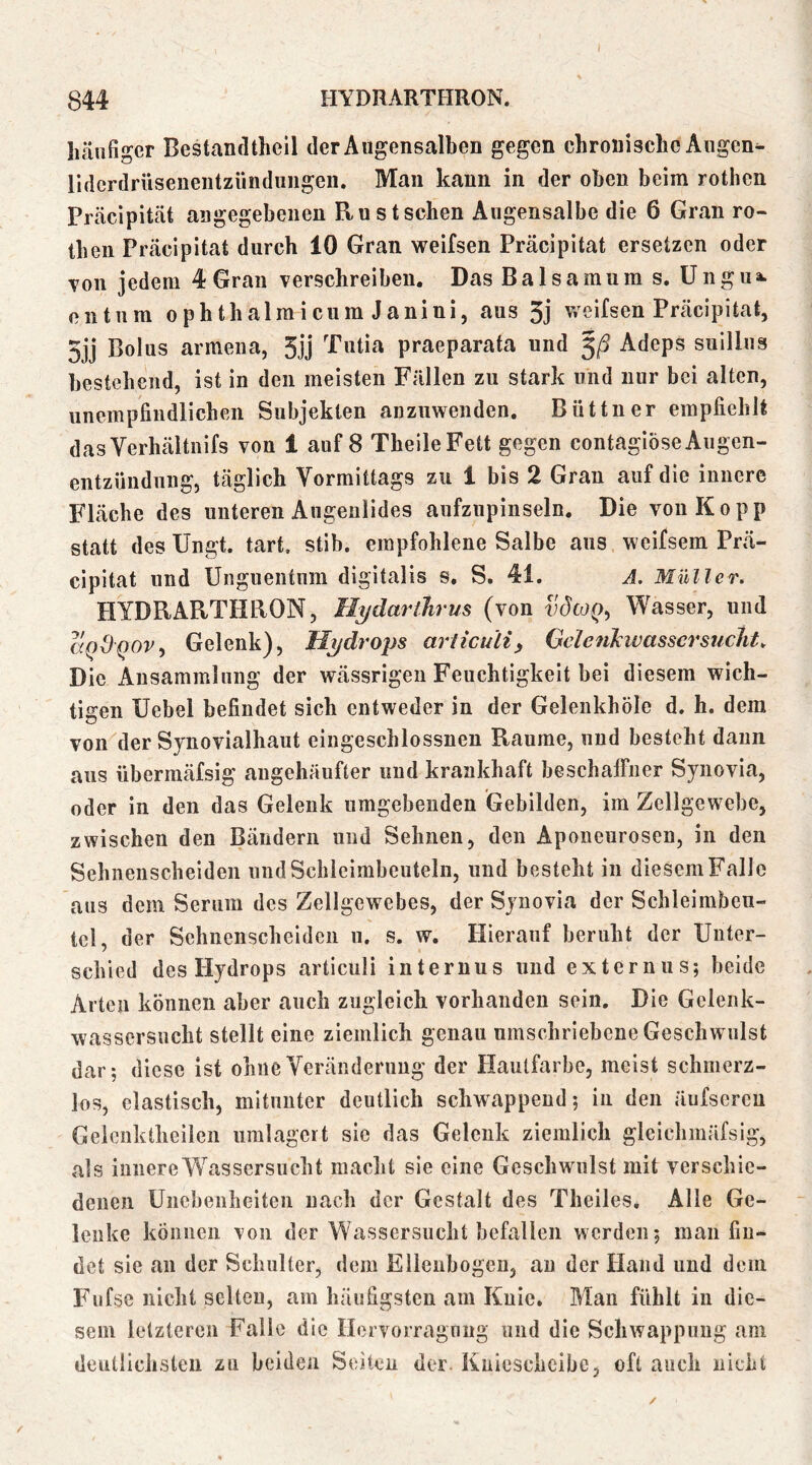 häufiger Bestandtheil derAugensalben gegen chronische Augen- Uderdrüseneiitziindiiiigeii. Man kann in der oben beim rothen Präcipität angegebenen Ru st sehen Augensalbe die 6 Gran ro- then Präcipitat durch 10 Gran weifsen Präcipität ersetzen oder von jedem 4 Gran verschreiben. Das Baisamum s. Ungiia. Oll tum ophthalraicum Janiui, aus 5j v/eifsen Präcipitat, 5jj Bolus armeiia, 5jj Tutia praeparata und Adeps suillus bestehend, ist in den meisten Fällen zu stark und nur bei alten, unempfindlichen Subjekten auzuwenden. Büttner empfiehlt dasVerhältnifs von 1 auf 8 TheileFett gegen contagiöseAugen- entzündnng, täglich Vormittags zu 1 bis 2 Gran auf die innere Fläche des unteren Augenlides aufziipinseln. Die von Ko pp statt des Ungt. tart, stib. empfohlene Salbe ans weifsem Prä- cipitat und Unguentum digitalis s. S. 41. A. Müller. HYDRARTHRON, Hydarilirus (von vdcoQ^ Wasser, und aQdQOv^ Gelenk), Hydrops articuliy Geleiikwassersucht. Die Ansammlung der wässrigen Feuchtigkeit bei diesem wich- tigen Uebel befindet sich entweder in der Gelenkhöle d. h. dem von der Synovialhaut eiugeschlossnen Raume, und besteht daun aus übermäfsig angehäufter und krankhaft beschaffner Synovia, oder in den das Gelenk umgebenden Gebilden, im Zellgewebe, zwischen den Bändern und Sehnen, den Aponeurosen, in den Sehnenscheiden und Schleimbeuteln, und besteht in diesem Falle aus dem Serum des Zellgewebes, der Synovia der Schleimbeu- tcl, der Sehnenscheiden u. s. w. Hierauf beruht der Unter- schied des Hydrops articuli internus und externus; beide Arten können aber auch zugleich vorhanden sein. Die Gelenk- wasscrsucht stellt eine ziemlich genau umschriebene Geschwulst dar; diese ist ohne Veränderung der Hautfarbe, meist schmerz- los, elastisch, mitunter deutlich schwappend; in den äufscren Gelenktheileil umlagert sie das Gelenk ziemlich gleichmäfsig, als innere Wassersucht macht sie eine Geschwulst mit verschie- denen Unebenheiten nach der Gestalt des Theiles, Alle Ge- lenke können von der Wassersucht befallen werden; man fin- det sie an der Schulter, dem Ellenbogen, au der Hand und dem Fufse nicht selten, am häufigsten am Knie. Man fühlt in die- sem letzteren Falle die Hervorragnug und die Schwappung am deutlichsten zu beiden Seiten der. Kniescheibe, oft auch nicht
