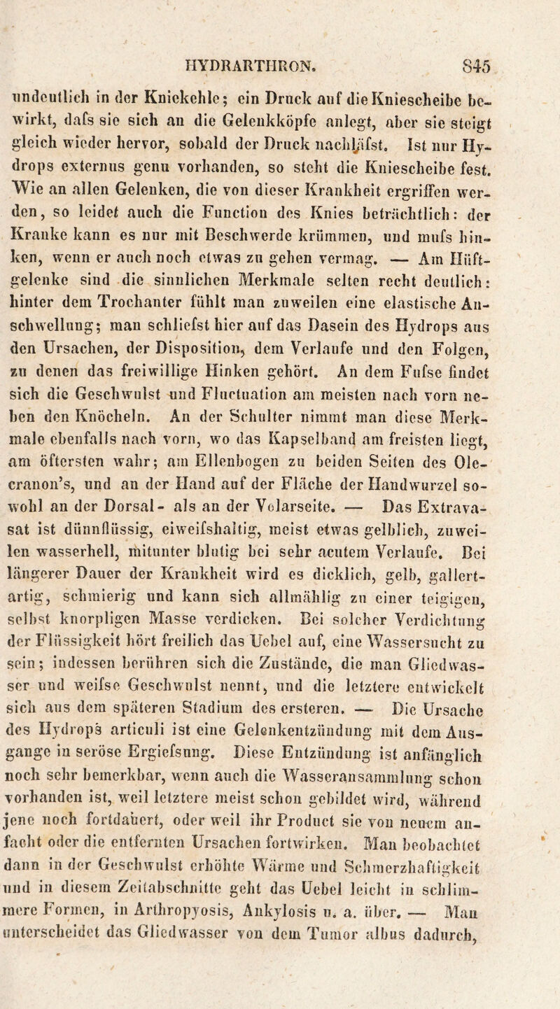 undeutlich in der Kniekehle; ein Druck auf die Kniescheibe be- wirkt, dafs sie sich an die Gelenkköpfe anlegt, aber sie steigt gleich wieder hervor, sobald der Druck iiachljifst. Ist nur Hy- drops externus genu vorhanden, so steht die Kniescheibe fest. Wie an allen Gelenken, die von dieser Krankheit ergriffen wer- den, so leidet auch die Function des Knies beträchtlich: der Kranke kann es nur mit Beschwerde krümmen, und mufs hin- ken, wenn er auch noch etwas zu gehen vermag, — Am Hüft- gelenke sind die sinnlichen Bierkraale selten recht deutlich: hinter dem Trochanter fühlt man zuweilen eine elastische An- schwellung; mau schliefst hier auf das Dasein des Hydrops aus den Ursachen, der Disposition, dem Verlaufe und den Folgen, zu denen das freiwillige Hinken gehört. An dem Fufse findet sich die Geschwulst und Fluctuation am meisten nach vorn ne- ben den Knöcheln. An der Schulter nimmt man diese Blerk- male ebenfalls nach vorn, wm das Kapsel band am freisten liegt, am öftersten wahr; am Ellenbogen zu beiden Seiten des Ole- cranon’s, und an der Hand auf der Fläche der Handwurzel so- wohl an der Dorsal- als an der Volarseite. — Das Extrava- sat ist dünnflüssig, ei weifshaltig, meist etwas gelblich, zuwei- len wasserhell, mitunter blutig bei sehr acutem Verlaufe, Bei längerer Dauer der Krankheit wird es dicklich, gelb, gallert- artig, schmierig und kann sich allraählig zu einer teigigen, selbst knorpligen Masse verdicken. Bei solcher Verdichtung der Fl üssigkeit hört freilich das Uebel auf, eine Wassersucht zu sein; indessen berühren sich die Zustände, die man Glied Was- ser und weifse Geschwulst nennt, und die letztere entwickelt sich aus dem späteren Stadium des ersteren. — Die Ursache des Hydrops articuli ist eine Gelenkentzündung mit dem Aus- gange in seröse Ergiefsung, Diese Entzündung ist anfänglich noch sehr bemerkbar, wenn auch die Wasseransammlung schon vorhanden ist, weil letztere meist schon gebildet wird, während jene noch fortdabert, oder weil ihr Product sie von neuem au- facht oder die entfernten Ursachen fortwirken. Man beobachtet dann in der Geschwulst erhöhte Wärme und Schmerzhaftigkeit und in diesem Zeitabschnitte geht das Uebel leicld in schlim- mere Imrincu, in Artliropyosis, Änkylosis u. a. über. — Mau unterscheidet das Gliedwasser von dem Tumor albus dadurch,