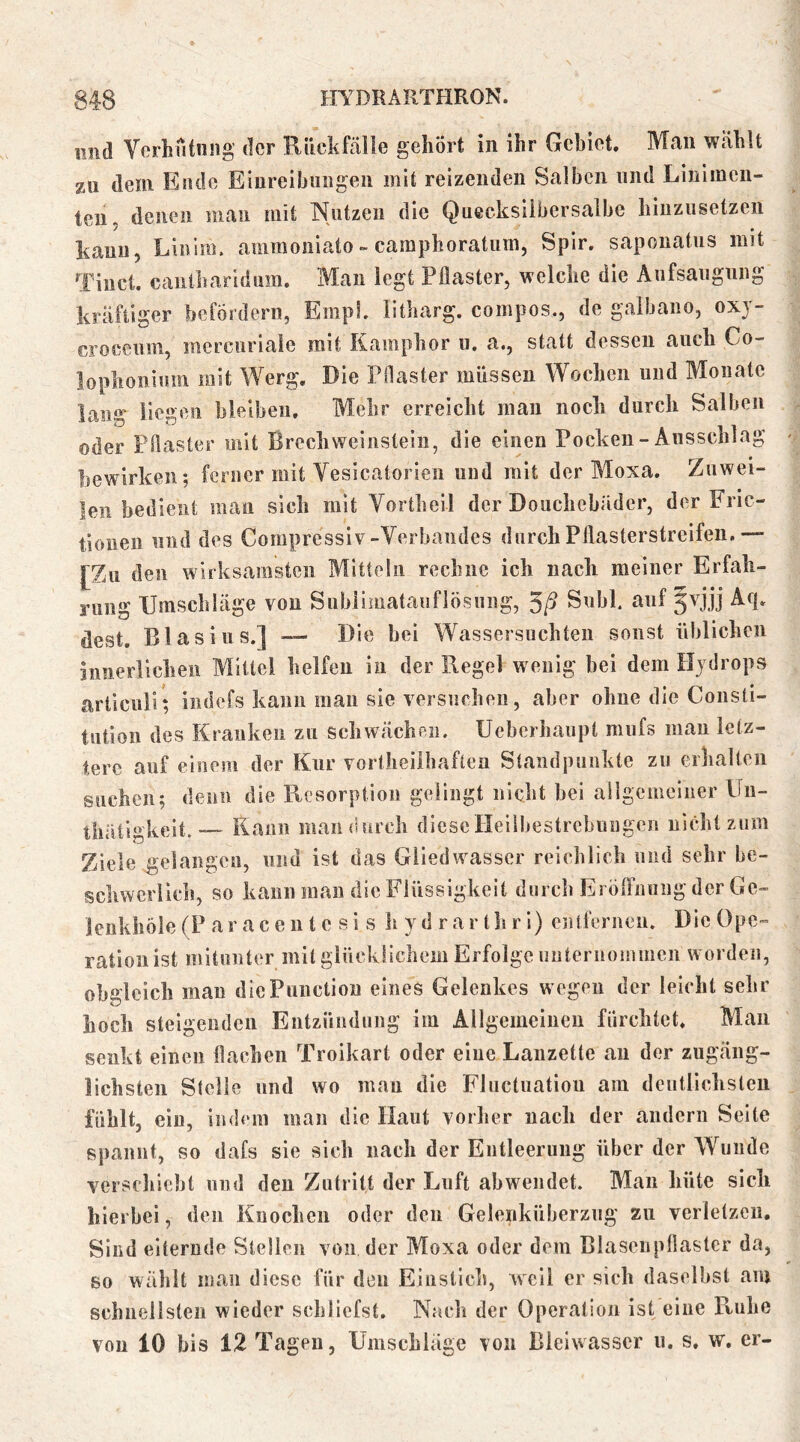 imd Verhütung der Rückfälle gehört in ihr Gebiet, Man wählt zu dem Ende Einreibungen mit reizenden Salben und Linimen- ten. denen man mit Nutzen die Quecksilbersalbe hiuzusetzen kann, Liiilm. amraoniato - caraphoratiim, Spir. saponatus mit Tiucl. caiilharidum. Man legt Pflaster, welche die Aufsaugung kräftiger befördern, EmpL litharg. compos., de galbano, oxj- croceum, mercuriale mit Kamphor u. a., statt dessen auch Co- lophoniura mit Werg, Die Pflaster müssen Wochen und Monate Inno' licken bleiben. Mehr erreicht mau nocli durch Salben oder Pflaster mit Brechweinstein, die einen Pocken - Ausschlag bewirken; ferner mit Vesicatorieii und mit der Moxa. Zuwei- len bedient man sich mit Vortheil der Douchebäder, der Fric- tiouen und des Compressiv-Verbandes durchPflasterstreifeii.— [Zu den wirksamsten Mitteln recliiie ich iiacli meiner Erfab- rimg Umschläge vou Siiblimatauflösnng, Suhl auf 5vjjj Aq, dest. Blasius.] — Die bei Wassersüchten sonst üblichen innerlichen Mittel helfen in der Regel wenig hei dem Hjdrops articuli; iiidefs kann man sie versuchen, aber ohne die Consti- tution des Kranken zu schwächpii. Ueberhaupt miifs man letz- tere auf einem der Kur vortheilhaftea Standpunkte zu erhalten suchen; denn die Ptcsorpiion gelingt nicht hei allgemeiner Un- thatigkeit. — Rann man durch dieseIleilbestrchuBgen nicht zum Ziele gelangen, und ist das Gliedwasser reichlich und sehr be- schwerlich, so kann man die Flüssigkeit durch Ei öfFnuiig der Ge- lenkhöle (P a r a c e n t e s i s h y d r a r t li r i) entferneii. Die Ope- ration ist mitunter mit glücklichem Erfolge uuteruommcn worden, obgleich mau diePuiictiou eines Gelenkes wegen der leicht sehr hoch steigenden Entzündung im Allgemeiiieu fürchtet. Man senkt einen flachen Troikart oder eine Lanzette au der zugäng- lichsten Stolle lind wo mau die Fluctiiation am dentlichsteu fühlt, ein, indem man die Haut vorlier nach der andern Seite spannt, so dafs sie sich nach der Entleerung über der Wunde verschiebt und den Zutritt der Luft abweiidet. Man hüte sich hierbei, den Knochen oder den Gelenküberzug zu verletzeii. Sind eiternde Stellen von der Moxa oder dem ßlaseiipflastcr da, so wählt man diese für den Einstich, weil er sich daselbst am scbiiellsteii wieder schliefst. Nach der Operation ist eine Ruhe vou 10 bis 12 Tagen, Umschläge von Bleiwasscr u. s. w. er-