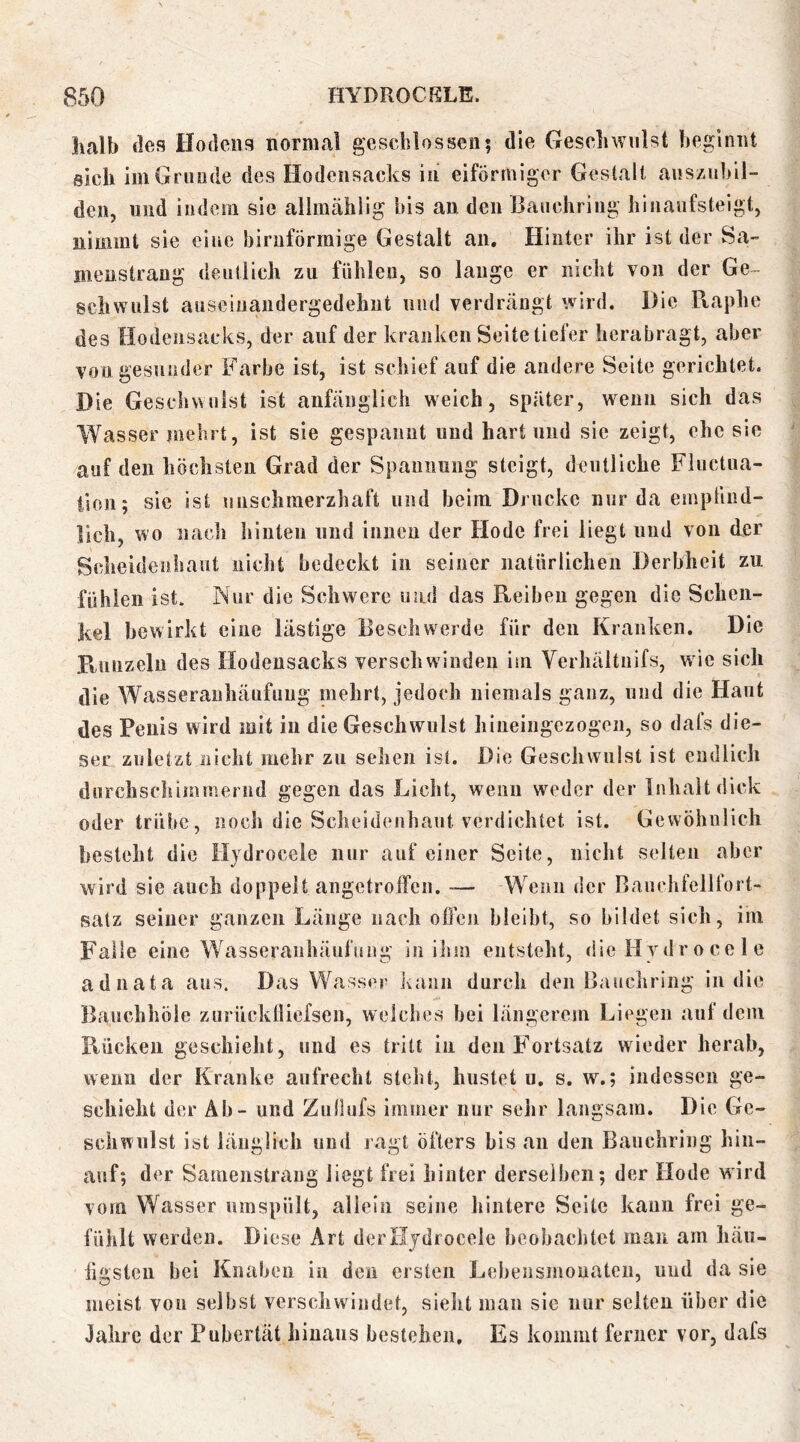 halb (los Hodens normal geschlossen; die Geschwulst beginnt eich linGrunde des Hodensacks in eiförmiger Gestalt auszubil- den, und iiideni sie allmählig bis au den ßauchriiig hinaufsteigt, nimmt sie eine bimförmige Gestalt an. Hinter ihr ist der Sa- meustrang deutlich zu fühlen, so lauge er nicht von der Ge- schwulst auseiiiaiidergedehut mul verdrängt wird. Die Raphe des Hodensacks, der auf der kranken Seite tiefer berabragt, aber von gesunder Farbe ist, ist schief auf die andere Seite gerichtet. Die Geschwulst ist anfänglich weich, später, wenn sich das Wasser mehrt, ist sie gespannt und hart und sie zeigt, ehe sie auf den höchsten Grad der Spannung steigt, deutliche Fluctua- tlon; sie ist unschmerzhaft und beim Drucke nur da empfuid- licli, wo nacli biiiten und innen der Hode frei liegt und von der Scheidenliant nicht bedeckt in seiner natürlichen Derbheit zu fühlen ist. Nur die Schwere und das Reihen gegen die Schen- kel bewirkt eine lästige Beschwerde für den Kranken. Die Runzeln des Hodeusacks verschwinden im Verhäitiiifs, w ie sich die Wasserauhäufimg mehrt, jedoch niemals ganz, und die Haut des Penis wird mit in die Geschwulst hiueiugezogeii, so dafs die- ser zuletzt nicht mehr zu sehen ist. Die Geschwulst ist endlich durchschiinmernd gegen das Licht, wenn weder der Inhalt dick oder trübe, noch die Scheidenhaut verdichtet ist. Gewöhnlich besteht die Hjdroeele nur auf einer Seite, nicht selten aber wird sie auch doppelt angetroffen. -— Wenn der Bauehfellfort- satz seiner ganzen Länge nach offen bleibt, so bildet sich, im Falle eine Wasseranhäufiiiig in iJim entsteht, die Hydr o ce 1 e adnata aus. Das Wasser kann durch den Bauchring in die Bauchhöle zurücklliefscn, welches bei längerem Liegen auf dem Rücken geschieht, und cs tritt in den Fortsatz wieder herab, wenn der Kranke aufrecht steht, hustet u, s. w.; indessen ge- schieht der Ab - und Ziillufs immer nur sehr langsam. Die Ge- schwulst ist länglich und ragt öfters bis an den Bauehring hin- auf; der Sameiistraug liegt frei hinter derselben; der Hode wird vom Wasser umspült, allein seine hintere Seite kann frei ge- fühlt werden. Diese Art der Hjdroeele beobachtet man am liäii- iigsteii hei Knaben in den ersten Lebensmouateii, und da sie meist von selbst verschwindet, sielit man sic nur seiten über die Jahre der Pubertät hinaus bestehen. Es kommt ferner vor, dafs