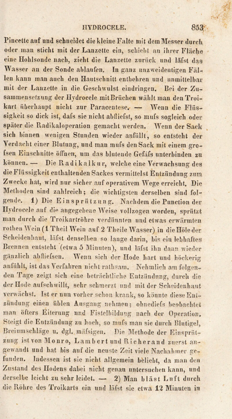 Pincetteauf und schneidet die kleine Falte mit dem Messer durch oder mau sticht mit der Lauzette ein, schiebt au ilirer Fläche eiue Ilohlsoude nach, zieht die Lanzette zurück und läfst das Wasser au der Soude ablanfen. In ganz nnzweide«itigeu FäL leu kann man auch den Hautschnitt entbehren und unmittelbar mit der Lanzette in die Geschwulst eiudriugen. Bei der Zu- sammeusetzuug der Hjdrocele mit Brüchen wählt mau deuTroi« hart überhaupt nicht zur Paracentese.- — Wenn die Flüs- sigkeit so dick ist, dafs sie nicht abfiiefst, so mufs sogleich oder später die Radikaloperation gemacht werden. Wenn der Sack sich binnen wenigen Stunden wieder anfüllt, so entsteht der Verdacht einer Blutung, und man mufs den Sack mit einem gro- fsen Einschnitte öffnen, um das blutende Gefäfs unterbinden zu können. — Die Radikalkur, welche eine Verwachsung des die Flüssigkeit enthaltenden Sackes vermittelst Entzündung zum Zwecke hat, w ird nur sicher auf operativem Wege erreicht. Die Methoden sind zahlreich; die wichtigsten derselben sind fol- gende. 1) Die E i n s p r ü t z 11 n g. Nachdem die Punction der liydrocele auf die angegebene Weise vollzogen worden, sprützt man durch die Troikartröhre verdünnten und etwas erwärmten rothen Weiii(i Theil Wein auf 2 Theiie Wasser) in dieHöleder Sclieidenliaut, läfst denselben so lauge darin, bis ein lebhaftem Lrennen entsteht (etwa 5 Minuten), und läfst ihn dann wieder gänzlich ablliefsen. W^enii sich der Hode hart und höckerig anfühlt, ist das Verkihreii nicht rathsam. Nehmlich am folgen- den Tage zeigt sich eine beträchtliche Entzündung, durch die der Hode aufschwillt, sehr schmerzt und mit der Scheidenhaut verwächst. Ist er nun vorher schon krank, so könnte diese Ent- zündung einen üblen Ausgang nehmen; ohnediefs beobachtet man öfters Eiterung niid Fistelbildiing nach der Operatioiu Steigt die Entzündung zn hoch, so mufs man sie durch Blutige], Breiumschläge ii, dgl, mäfsigen. Pie Methode der Einsprül- zung istvonMonro, Lambert und Ri eher and zuerst an- gewandt und hat bis auf die neuste Zeit viele Nachahmer ge- funden. Indessen ist sie nicht allgemein hblieht, da man den Zustand des Hodens dabei nicht genau imtcrsucheu kann, und derselbe leicht zu sehr leidet. — 2) Man bläst Luft durch die Röhre des Troikarts ein und läfst sie etwa 12 Minuten in