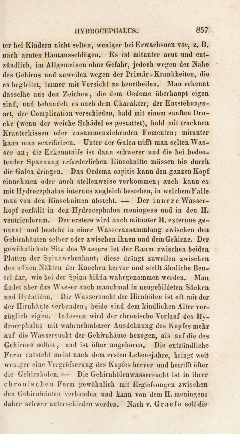ter bei Kindern nicht selten, weniger bei Erwachsnen vor, z, B. nach acuten Haiitausschlägen, Es ist mitunter acut und ent- zündlich, im Allgemeinen ohne Gefahr, jedoch wegen der Nähe des Gehirns und zuweilen wegen der Primär-Krankheiten, die es begleitet, immer mit Vorsicht zu beurtheilen. Man erkennt dasselbe aus den Zeichen, die dem Oedeme überhaupt eigen sind, und behandelt es nach dem Charakter, der Entstehungs- art, der Complication verschieden, bald mit einem sanften Dru- cke (wenn der weiche Schädel es gestattet), bald mit trocknen Kräuterkissen oder zusammenziehenden Fomenten; mitunter kann man scarificiren. Unter der Galea trilft man selten Was- ser an; die Erkeuntiiifs ist dann schwerer und die bei bedeu- tender Spannung erforderlichen Einschnitte müssen bis durch die Galea dringen. Das Oedema capitis kann den ganzen Kopf einnehmen oder auch stellenweise Vorkommen; auch kann cs mit Hydrocephalus internus zugleich bestehen, in w^elchem Falle man von den Einschnitten absteht, — Der inner e Wasser- kopf zerfällt in den Hydrocephalus meniugeus und in den H, ventriculorum. Der erstere wird auch mitunter H. externus ge- nannt und besteht in einer Wasseransammlung zwischen den Gehirnhäuten selber oder zwischen ihnen und dem Gehirne. Der gewöhnlichste Sitz des Wassers ist der Raum zwischen beiden Platten der Spiiinwebenhaiit; diese drängt zuweilen zwischen den offnen Nähten der Knochen hervor nnd stellt ähnliche Beu- tel dar, wie bei der Spina bifida wahrgenommen werden. Man findet aber das Wasser auch manchmal in neugebildeten Säcken und Hydatiden. Die Wassersucht der Hirnhölen ist oft mit der der Hirnhäute verbunden; beide sind dem kindlichen Alter vor- züglich eigen. Indessen wird der chronische Verlauf des Hy- drocephalus mit wahrnehmbarer Ausdehnung des Kopfes mehr auf die Wassersucht der Gehirnhäute bezogen, als auf die des Gehirnes selbst, und ist öfter angeboren. Die entzündliche Form entsteht meist nach dem ersten Lebensjahre, bringt weit weniger eine Vergröfserung des Kopfes hervor und betrifft öfter die Geliirnliölen. •=— Die Gehiruhölenwassersucht ist in ihrer chronischen Form gewöhnlich mit Ergiefsungen zwischen den Gehirnhäuten verbunden und kann von dem H. meningeus daher schwer unterschieden werden. Nach v, Graefe soll die