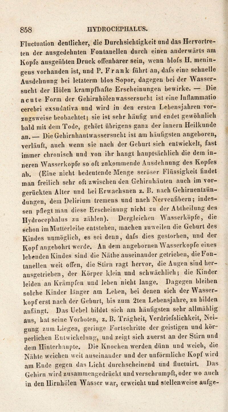 Fluctuatlon dentlicher, die Durchsiclitigkelt und das Hervorlre- teu der ausgedehuteii Fontanellen durch einen anderwärts am Kopfe ausgeiibten Druck olFeiibarer sein, wenn blofs H, inenin- geus vorhanden ist, und P. Frank führt au, dafs eine schnelle Ausdehnung bei letztem! blos Sopor, dagegen bei der Wasser- sucht der Holen krampfhafte Erscheinungen bewirke. — Die acute Form der GehirnhÖlenwassersucht ist eine Inllammatio cerebri exsudativa und wird in den ersten Lebensjahren vor- zugsweise beobachtet; sie ist sehr häufig und endet gewöhnlich bald mit dem Tode, gehört übrigens ganz der innern Heilkunde an. Die Gehirnhautwassersncht ist am häufigsten angeboren, verläuft, auch wenn sie nach der Geburt sich entwickelt, fast immer chronisch und von ihr hangt hauptsächlich die dem in- neren Wasserköpfe so oft ziikoramende Ausdehnung des Kopfes ab. (Eine nicht bedeutende Menge seröser Flüssigkeit findet man freilich sehr oft zwischen den Gehirnhäuten auch im vor- gerückten Alter und bei Erwachsnen z. B, nach Gehirnentzün- dungen, dem Delirium tremens und nach Nervenfibern; indes- sen pflegt man diese Erscheinung nicht zu der Abtheilung des Hydrocephalus zu zählen). Dergleichen Wasserköpfe, die schon imMutterleibe entstehen, machen zuweilen die Geburt des Kindes unmöglich, es sei denn, dafs dies gestorben, und der Kopf angebohrt werde. An dem angebornen Wasserköpfe eines lebenden Kindes sind die Näthe auseinander getrieben, dieFon- tanelleii weit offen, die Stirn ragt hervor, die Augen sind her- ausgetrieben, der Körper klein und schwächlich; die Kinder leiden an Krämpfen und leben nicht lauge. Dagegen bleiben solche Kinder länger am Leben, bei denen sich der Wasser- kopf erst nach der Geburt, bis zum 2ten Lebensjahre, zu bilden anfängt. Das Uebel bildet sich am häufigsten sehr allmählig aus, hat seine Vorboten, z. B. Trägheit, Verdriefslichkeit, Nei- gung zum Liegen, geringe Fortschritte der geistigen und kör- perlichen EntvvickelMUg, und zeigt sich zuerst an der Stirn und dem Hinterhaupte. Die Knochen werden dünn und w^eich, die Nähte weichen weit auseinander und der unförmliche Kopf w ird am Ende gegen das Licht durchscheinend und fluctuirt. Das Gehirn wird zusammengedrückt und verschrumpft, oder wo auch in den Hirnhölcn Wasser war, erweicht und stellenweise aiifge-
