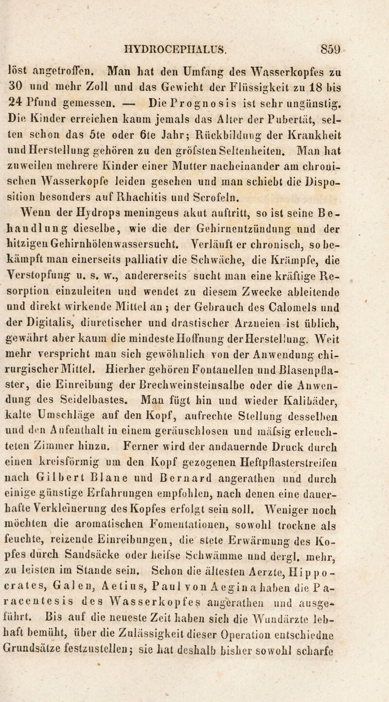 löst aiigetrofFcn. Man hat den Umfang des Wasserkopfes zu 30 lind mehr Zoll und das Gewicht der Flüssigkeit zu 18 bis 24 Pfund gemessen. — Die Progiio sis ist sehr ungünstig. Die Kinder erreichen kaum jemals das Alter der Pubertät, sel- ten schon das 5te oder 6te Jahr; Rückbilduug der Krankheit und Herstellung gehören zu den gröfsten Seltenheiten. Man hat zuweilen mehrere Kinder einer Mutter nacheinander am chroni- schen Wasserköpfe leiden gesehen und mau schiebt die Dispo- sition besonders auf Rhachitis und Scrofeln. Wenn der Hjdrops meningeus akut auftritt, so ist seine Be- handlung dieselbe, wie die der Gehirnentzündung und der hitzigen GehirnhölenWassersucht. Verläuft er chronisch, so be- kämpft mau einerseits palliativ die Schwäche, die Krämpfe, die Verstopfung u. s, w., andererseits sucht man eine kräftige Re- sorption einzuleiten und wendet zu diesem Zwecke ableitende und direkt wirkende Mittel au ; der Gebrauch des Calomeis und der Digitalis, diuretischer und drastischer Arzneien ist üblich, gewährt aber kaum die mindeste Hoffnung der Herstellung. Weit mehr verspricht mau sich gewöhnlich von der Anwendung chi- rurgischer Mittel. Hierher gehören Fontanellen und ßlasenplla- ster, die Einreibung der Brechweiiisteiusalbe oder die x4uwen- dung des Seidelbastes. Man fügt hin und wieder Kalibäder, kalte Umschläge auf den Kopf, aufrechte Stellung desselben und den Aufenthalt in einem geräuschlosen und mäfsig erleuch- teten Zimmer hinzu. Ferner wird der andauernde Druck durch einen kreisförmig um den Kopf gezogenen Heftpflasterslreifeu nach Gilbert Blaue und Beruard angerathen und durch einige günstige Erfahrungen empfohlen, nach denen eine dauer- hafte Verkleinerung des Kopfes erfolgt sein soll. Weniger noch möchten die aromatischen Fomentatiouen, sowohl trockne als feuchte, reizende Einreibungen, die stete Erwärmung des Ko- pfes durch Sandsäcke oder heifse Schwämme und dergl. mehr, zu leisten im Stande sein. Schon die ältesten Aerzte, Hi p p o- crates, Galen, Aetius, Paul von Aeginahaben die P a- racentesis des Wasser köpfen aughratheii und ausge- lührt. Bis auf die neueste Zeit haben sich die W undärzte leb- haft bemüht, über die Zulässigkeit dieser Operation entschiedne Grundsätze festzustellen; sie hat deshalb bisher sowohl scharfe
