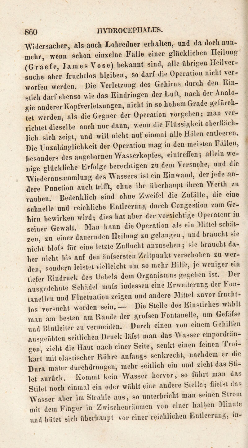 ■Widersacher, als auch Lobreduer erhalten, und da doch nun- mehr, wenn schon einzelne Fälle einer glücklichen Heilung (Graefe, James Vose) bekannt sind, alle übrigen Heilver- suche aber fruchtlos bleiben, so darf die Operation nicht ver- worfen werden. Die Verletzung des Gehirns durch den Ein- stich darf ebenso wie das Eindringen der Luft, nach der Analo- gie anderer Kopfverletzungen, nicht in so hohem Grade gefürch- tet werden, als die Gegner der Operation vorgeben ; man ver- richtet dieselbe auch nur dann, wenn die Flüssigkeit oberllach- lich sich zeigt, und will nicht anf einmal alle Holen entleeren. Die Unzulänglichkeit der Operation mag in den meisten Fällen, besonders des angebornen Wasserkopfes, eintreffen; allein we- nige glückliche Erfolge berechtigen zu dem Versuche, und die Wiederansammluiig des Wassers ist ein Einwand, der jede an- dere Function auch trifft, ohne ihr überhaupt ihren Werth zu rauben. Bedenklich sind ohne Zweifel die Zufälle, die eine schnelle und reichliche Entleerung durch Congestion zum Ge- hirn bewirken wird; dies hat aber der vorsichtig Operateur in seiner Gewalt. Man kann die Operation als ein Mittel schät- zen, zu einer dauernden Heilung zu gelangen , und braucht sie uicW blots für eine letzte Zuflucht anzusehen; sie braucht da- her nicht his auf den äufsersten Zeitpunkt verschoben zu-wer- den, soudetn leistet vielleicht um so mehr Hilfe, je weniger ein tiefer Eindruck des Uebels dem Organismus gegeben ist. Der ausgedehnte Schädel mnfs indessen eine Erweiterung der Fon- taneBeu und Fluctuatiou zeigen und andere Mittel zuvor frucht- los versucht worden sein. — Die Stelle des Einstiches wählt man am besten am Rande der grofsen Fontanelle, um Geföfsc und Blutleiter zn vermeiden. Durch einen von einem Gehilfen aus^eübten seitlichen Druck läfst man das Wasser empordrän- gen” zieht die Haut nach einer Seite, senkt einen feinen Troi- kart mit elastischer Röhre anfangs senkrecht, nachdem er die Dura matcr durchdrungen, mehr seitlich ein und zieht das Sti- Ict zurück. Kommt kein Wasser hervor, so führt mau das Stilet noch einmal eia oder wühlt eine andere Slelis; (liefst das Wasser aber im Strahle aus, so unterbricht man seinen Strom mU dem Finger in Zwischenräumen von einer halben Minute und hütet sich überhaupt vor einer reichlichen Entleerung, in-
