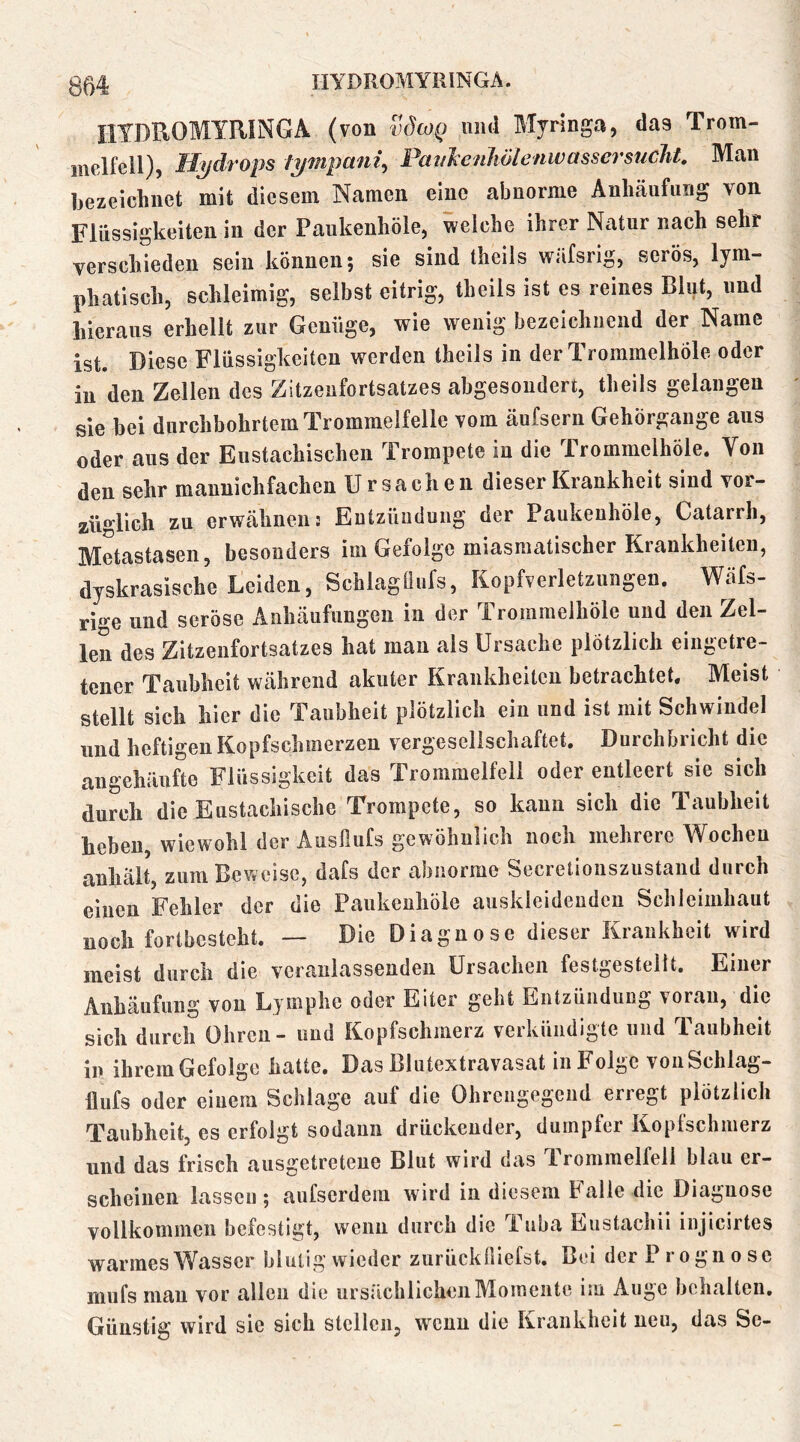 HTDnOMYRINGA (von v^wq und Mjrlnga, das Trom- melfell), Hydrops tympani^ Pan^eiihölenwassersucht. Man bezeichnet mit diesem Namen eine abnorme Anhäufung von Flüssigkeiten in der Paukenhöle, welche ihrer Natur nach sehr verschieden sein können; sie sind theils wäfsrig, serös, lym- phatisch, schleimig, selbst eitrig, theils ist es reines Blut, und hieraus erhellt zur Genüge, wie wenig bezeichnend der Name ist. Diese Flüssigkeiten werden theils in der Trommelhöle oder in den Zellen des Zitzenfortsatzes abgesondert, theils gelangen sie bei durchbohrtem Trommelfelle vom äufsern Gehörgange aus oder aus der Eustachischen Trompete in die Trommelhöle. Von den sehr maunichfachen Ursachen dieser Krankheit sind vor- züglich zu erwähnen! Entzündung der Paukenhöle, Catarrh, Metastasen, besonders im Gefolge miasmatischer Krankheiten, dyskrasische Leiden, Schlagüufs, Kopfverletzungen. Wäfs- rige und seröse Anhäufungen in der Trommelhöle und den Zel- len des Zitzenfortsatzes hat man als Ursache plötzlich eingetre- tener Taubheit während akuter Krankheiten betrachtet. Meist stellt sich hier die Taubheit plötzlich ein und ist mit Schwindel und heftigen Kopfschmerzen vergesellschaftet. Durchbricht die augehäufte Flüssigkeit das Trommelfell oder entleert sie sich durch die Eustachische Trompete, so kann sich die Taubheit heben, wiewohl der Ausfiufs gewöhnlich noch mehrere Wochen anhält, zum Beweise, dafs der abnorme Secretionszustand durch einen Fehler der die Paukenhöle auskleideudcu Schleimhaut noch fortbestcht. — Die Diagnose dieser Krankheit wird meist durch die veranlassenden Ursachen festgestelit. Einer Anhäufung von Lymphe oder Eiter geht Entzündung voran, die sich durch Ohren - und Kopfschmerz verkündigte und Taubheit in ihremGefolge hatte. Das Blutextravasat in Folge vonSchlag- llufs oder einem Schlage auf die Ohrciigegend erregt plötzlich Taubheit, cs erfolgt sodann drückender, dumpfer Koplschmerz und das frisch ausgetretene Blut wird das T.rommelfell blau er- scheinen lassen; aufserdem wird in diesem halle die Diagnose vollkommen befestigt, wenn durch die Tuba Eustachii injicirtes warmes Wasser blutig wieder zurücküiefst. Bei der Prognose mufs mau vor allen die ursächlichen Momente im Auge behalten. Günstig wird sie sich stellen, wenn die Krankheit neu, das Se-