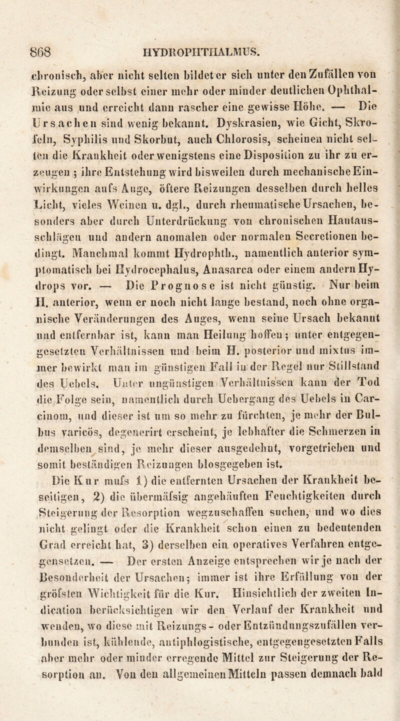 cliroiiisch, aber niclit selten bildet er sich unter den Zufällen von Reizung oder selbst einer mehr oder minder deutlichen Ophthal- mie aus und erreicht dann rascher eine gewisse Höhe. — Die Ursachen sind wenig bekannt. Djskrasien, wie Gicht, Skro- feln, Syphilis und Skorbut, auch Chlorosis, scheinen nicht sei- len die Krankheit oder wenigstens eine Disposition zu ihr zu er- zeugen ; ihre Entstehung wird bisweilen durch mechanische Ein- wirkungen aufs Äuge, öftere Pteizungen desselben durch helles Licht, vieles Weinen u. dgl., durch rheumatische Ursachen, be- sonders aber durch Unterdrückung von chronischen Hautaus- schlägeu und andern anomalen oder normalen Secretionen be- dingt. Manchmal kommt Flydrophth., namentlich anterior sym- ptomatisch bei Hydrocephaius, Anasarca oder einem andern Hy- drops vor. — Die Prognose ist nicht günstig. Nur beim H. anterior, wenn er noch nicht lauge bestand, noch ohne orga- nische Veränderungen des Auges, wenn seine Ursach bekannt und entfernbar ist, kann man Heilung hoffen 5 unter entgegen- gesetzten Verhältnissen und beim H. posterior und mixtus im- mer bewirkt man im günstigen Fall in der Regel nur Stillstand des Üehels. Unter ungünstigen Verhältnissen kann der Tod die Folge sein, namentlich durch Uebergang des Uebels in Car- cinom, und dieser ist um so mehr zu fürchten, je mehr der Bul- bus varicös, degenerirt erscheint, je lebhafter die Schmerzen in demselben sind, je mehr dieser ausgedehnt, vorgetriebeu und somit beständigen Reizungen biosgegeben ist. Die Kur muXs 1) die entfernten Ursachen der Krankheit be- seitigen, 2) die übermäfsig angehäuften Feuchtigkeiten durch Steigerung der Resorption wegzuschaffen suchen, und wo dies nicht gelingt oder die Krankheit schon einen zu bedeutenden Grad erreicht hat, 3) derselben eia operatives Verfahren entge- gensetzen. — Der ersten Anzeige entsprechen wir je nach der Besonderheit der Ursachen; immer ist ihre Erfüllung von der gröfsten Wichtigkeit für die Kur. Hinsichtlich der zweiten lu- dication bcrüclisichtigeii wir den Verlauf der Krankheit und wenden, wo diese mit Reizungs- oder Entzündungszufällcn ver- bunden ist, kühlende, antiphlogistische, entgegengesetzten Falls aber mehr oder minder erregende Mittel zur Steigerung der Re- sorption au. Von den allgemeinen Mitteln passen demnach bald